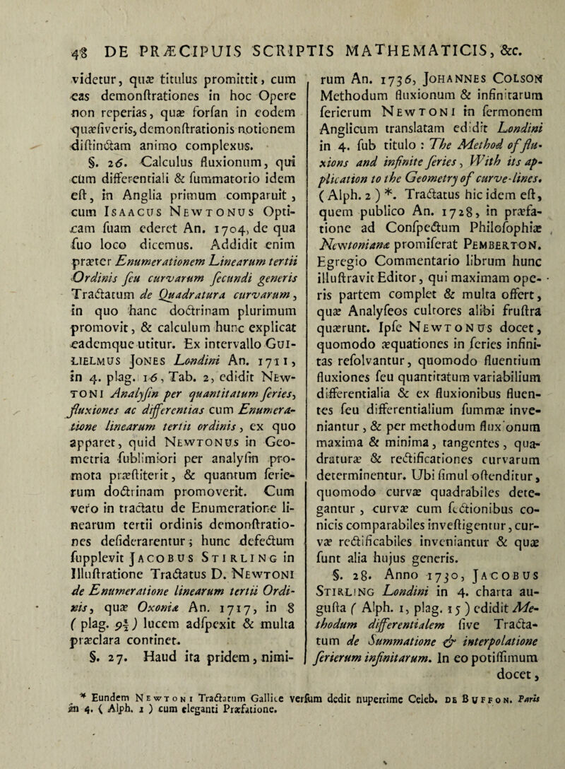 videtur, qua? titulus promittit, cum eas demonftrationes in hoc Opere non reperias, qua? forfan in eodem q iudi v e r is, demon Arationi s notio nem diffindam animo complexus. §. 26. Calculus fluxionum, qui cum differcndali & fummatorio idem eft, in Anglia primum comparuit , cum Is a acus Newtonus Opti¬ cam fuam ederet An. 1704, de qua fuo loco dicemus. Addidit enim praeter Enumerationem Linearum tertii -Ordinis fiu curvarum fecundi generis Tra&atum de Quadratura curvarum, in quo hanc doctrinam plurimum promovit, & calculum hunc explicat eademque utitur. Ex intervallo Gui- LIELmus Jones Londini An. 1711, in 4. plag.i 16-, Tab. 2, edidit New- TONI Analjjin per quantitatum feries-, fluxiones ac differentias cum Enumera¬ tione linearum tertii ordinis, ex quo apparet, quid Newtonus in Geo¬ metria -fublimiori per analyhn pro¬ mota pra?ftiterit, & quantum ferie¬ rum do&rinam promoverit. Cum vero in tractatu de Enumeratione li¬ nearum tertii ordinis demonftratio¬ nes defiderarentur; hunc defectum fupplevit Jacobus Stirling in Illuftratione Tradatus D. Newtoni de Enumeratione linearum tertii Ordi¬ nis , qua? Oxonia An. 1717, in 8 ( plag. $\) lucem adfpexit & multa praeclara continet. §. 27. Haud ita pridem, nimi¬ rum An. 1736, JoHANNES COLSON Methodum fluxionum & infinitarum ferierum Newtoni in Termonem Anglicum translatam edidit Londini in 4. fub titulo : The Adethod of 'flu¬ xio ns and infinite feries, Wit h its ap- plication to the Geometry of curve-lines, ( Alph. 2 ) *. Tradtatus hic idem eft, quem publico An. 1728, in praefa¬ tione ad Confpedtum Philofophue Ncwtoniana promiferat Pembertqn. Egregio Commentario librum hunc illuftravit Editor, qui maximam ope- • ris partem complet & multa offert, qua? Analyfeos culrores alibi fruftra quaerunt. Ipfe Newtonus docet, quomodo aequationes in feries infini¬ tas refolvantur, quomodo fluentium fluxiones feu quantitatum variabilium differentialia & ex fluxionibus fluen¬ tes feu differentialium fumma? inve¬ niantur , & per methodum fluxonum maxima & minima, tangentes, qua¬ draturae & rciftificationes curvarum determinentur. Ubi fimul offenditur, quomodo curva? quadrabiles dete¬ gantur , curva? cum fedtionibus co¬ nicis comparabiles inveftigentur, cur¬ vae redificabiles inveniantur & qua? funt alia hujus generis. §. 28« Anno 1730, Jacobus Stirling Londini in 4. charta au- gufta ( Alph. i, plag. 15 ) edidit Me¬ thodum differ enti alem (i ve Trana¬ tum de Summatione {fi interpolatione ferierum infinitarum. In eo potiflimum docet, Eundem Newtoni Trafhtum Gallue verfum dedit nuperrime Ceieb. de Buffon. Paris