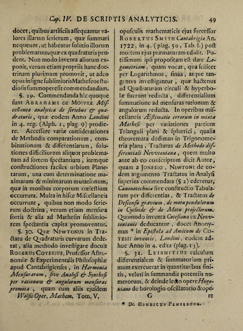 elocet, quibus artificiis affequamur va- lores illarum ferierum, qua? fummari nequeunt, ut habeaturfolutioillorum problematum,qua? ex quadraturis pen¬ dent. Non modo inventa aliorum ex¬ ponit, verum etiam propriis hanc doc¬ trinam plurimum promovit, ut adeo opus infignefublimiorisMathefeos ftu- diofisfummoperefiteommendandum. §. 29. Commendanda hic quoque funt A •BRAHAM1 DE M-01VR.fi Mlf ce dane a analytica de feriebas & qua¬ draturis , qua? eodem Anno Londini in 4. reg. (Alph. 1, plag. 9) prodie¬ re. AccefTere varia? confiderationes de Methodis comparationum , com- binationum & differentiarum, folu- tiones difficiliorum aliquot problema¬ tum ad fortem fpedamiura , itemque confirudiones faciles orbium Plane¬ tarum , una cum determinatione ma¬ ximarum & minimarum mutationum, qua? in motibus corporum coeleftium occurrunt. Multa in hifce Mifccllaneis occurrunt, quibus non modo ferie¬ rum dodrina , verum etiam menfura fortis & alia ad Mathefin fublimio- rem fpedantia capita promoventur. §. 30. Qua? Ne w tonus in Tra- datu de Quadraturis curvarum dede¬ rat, alia methodo inveftigare docuit RoGERUsCoTESius,Profeffor Afiro- nomia? & Experimentalis Philofophia? apud Cantabrigienfes , in Harmonia Menfurarum, five Analyfi & Synthefi fer rationum & angulorum menfuras promota , quam cum aliis ejufdem Wolfii 0/>er. Ad at hem. Tom. V. opufculis mathematicis ejus fucceffor RoBERTUS Sm ITH Cantabrigia An. 1722, in 4. ( plag. 50 , Tab, 1.) poft mortem ejus pra?maturam edidit. Po- tiflimum ipfi propofitam eft dare Lo- gometriam , quam vocat, qua fciiicet per Logarithmos, finus , at }ue tan¬ gentes inveftigantur , qua? hadenus ad Quadraturam circuli & hyperbo¬ lae fuerunt reducta , differentialium fummatione ad menfuras rationum & angulorum reduda. In operibus mifi* cellaneis ABjlimatio errorum in mixta Matheft per variationes partium Trianguli plani & fphserici , qualia theoremata dedimus in Trigonome- tria plana , Tradatus de Methodo dif¬ ferentiati Nevvtoniana, quem multo ante ab eo confcriptum dicit Autor, quam a Jonesio , Newtoni de eo¬ dem argumento Tradatus in Analyfi fuperius commendata (§ 2) ederetur, Canonotechnia five conftrudio Tabula¬ rum per differentias, & Tradatus Defcenfu gravium, de motu pendulorum in Cycloide & de Motu pro jeci orum. Quomodo inventa Cotefiana ex New- tonianis deducantur, docet Anony- mus * in Epiflola ad Amicum de Co- tesii inventis , Londini, eodem ad¬ huc Anno in 4. edita (plag. 13). §. 31. Leibnitius calculum differentialem & fummatorium pri¬ mum exercuerat in quantitatibus fini¬ tis , veluti in fummandis potentiis nu¬ merorum, & deinde ledo opercHuge- niano de horologio ofcillatorio &ope- G re * Dr. HBNRICtrs PEMBE&tON*'