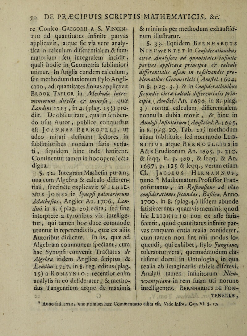 re Conico Gregorii a S. Vincen- tio ad quantitates infinite parvas | applicavit, atque fic via vere analy- tica in calculum differcntialem &fum- marorium feu integralem incidit, quali hodie in Geometria fublimiori 1 utimur. In Anglia eundem calculum , feu methodum fluxionum ftyloAngli- cano j ad quantitates finitas applicavit Brook Taylor in Methodo incre¬ mentorum dtrecla & inverfa, quse 1 Londini 1715, in 4. (plag. 15 \) pro- j diit. Deobfcuiitate, qua in fcriben- j do ufus Autor, publice conqueftus eft Joannhs Bernoulli, ut j adeo miiari definant lectores in fublimioribus nondum fatis verfa- | ti, fiquidcm hinc inde hasfitenr. | Continentur tamen in hoc opere le&u digna. §. 32. Integram Ma-thefin puram, una cum Algebra & calculo differen- tiali, fuccindte explicavit W1 L. h EL- m'u s ] o N e s in Synopfi palmariorum Mathefeosj Angjice An. 1706, Len- dm in 8. ( plag. 20) edita i fed fine interprete a tyronibus vix intellige- tur, qui tamen hoc duce commode utuntur in repetendis iis, qua? ex aliis Autoribus didicere. In iis, qua? ad Algebram communem fpedlant, cum hac Synopfi convenit Tra&atus de Algehra itidem Anglice feriptus & Londini 1717, in 8. reg. editus (plag. 15) a Ronayni o : recentior enim analyfis in eo defideratur, & metho¬ dus Tangentium atque de maximis & minimis per methodum exhauftio- num illufiratur. §. 33. Equidem Bernhardus Ni e UwENtyt in Conjiderationibus circa Analyfeos ad quantitates infinite pat vas applicata principia & ealculi dijferentialis ufum in refolvendis pro- blematibus Geometricis ( Amfiel. I 694> in 8« plag. 3.) & in Conftder ationibus fecundis circa calculi differentiatis prin¬ cipia (Amfiel. An. I696> in 8. plag. 3 ) contra calculum differcntialem nonnulla dubia movit , & hinc in Analyfi Infinitorum ( Amftelod.h. 1695, in 8* plag. 20, Tab. 21) methodum aliam fubftituit; fed non modo Leib- nit 1 us atque Bernoullius in Aftis Eruditorum An. 1695, p. 310. & feqq. it. p. 369, & feqq. & An. 1697. P- 12S & feqq., verum etiam Cl. Jacobus Hermannus j nunc * Mathematum Profeffor Fran- cofurtanus , in Jfefponfione ad illas confiderationes fecundas, Baftlea, Anno 1700, in 8. fplag.4.) iifdem abunde fatisfecerunt; quamvis memini, quod hic Leibnitio non ex affe fatis» fecerit, quod quantitates infinite par¬ vas ranquam entia reaiia confideret, cum tamen non fint nifi modus lo¬ quendi, qui exhibet, ftylo Jungiano^ tolerantur vera, quemadmodum cla- riffime docui in Ontologia ^ in qua reaiia ab imaginariis ubivis diferevi, Analyfi tamen infinitorum Nieu- vventytiana in rem fuam uti norunt- intelligentes. Bernhardus de Fonk TENELLE * Anno fcil. 171 s, quo primum h&c Commentatio edita eft. Vide infra, Cap. VI. §. 17.