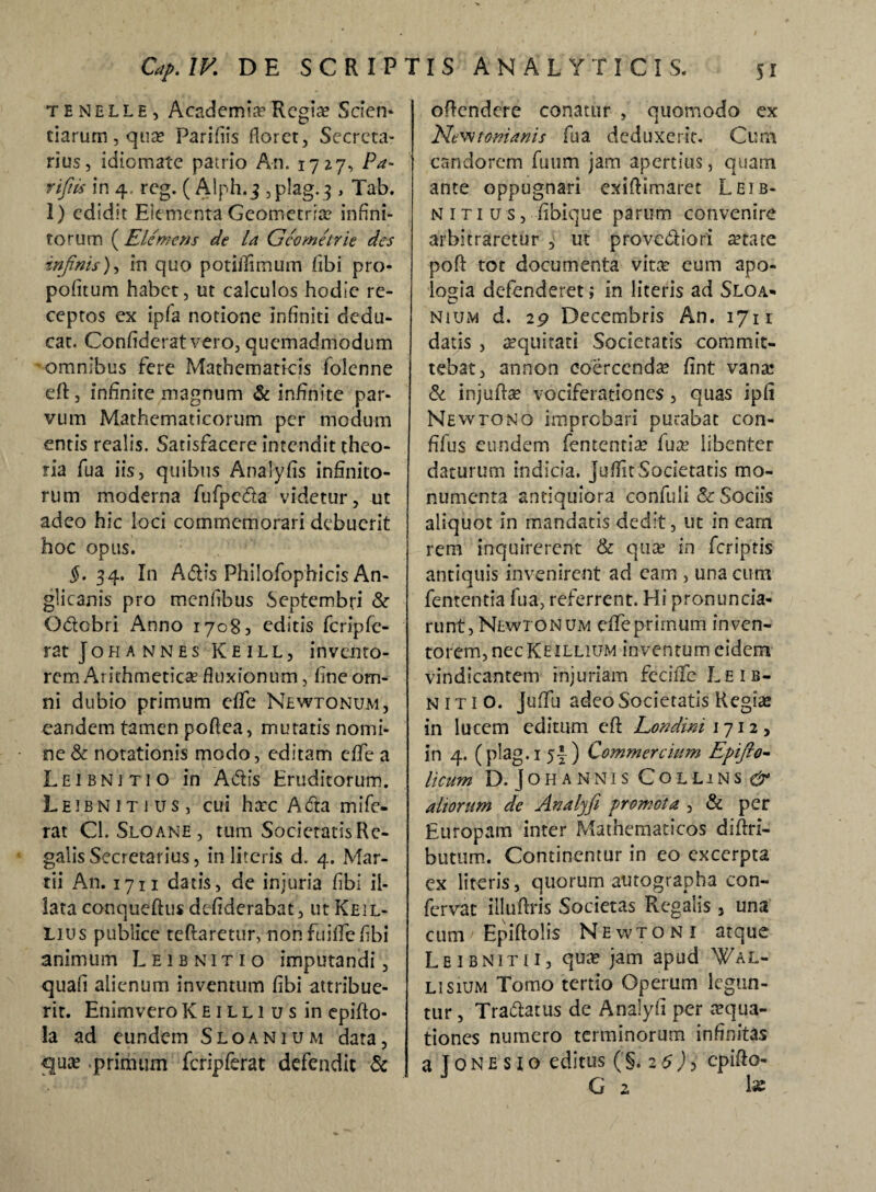 tenelle, Academia3 Regine Scien- tiarurn, qua? Parifiis floret, Secrcta- rius, idiomate patrio An. 1727, Pa- vijhs in 4, reg. ( Alph.3 ,plag. 5 , Tab. 1) edidit Elementa Geometria? infini¬ torum ( Elemens de la Gcometrie des infinis), in quo poti/Smum fibi pro- pofitum habet, ut calculos hodie re¬ ceptos ex ipfa notione infiniti dedu¬ cat. Confideratvero, quemadmodum •omnibus fere Mathematicis folenne eftj infinite magnum & infinite par¬ vum Mathematicorum per modum entis realis. Satisfacere intendit theo¬ ria fua iis, quibus Analyfis infinito¬ rum moderna fufpeda videtur, ut adeo hic loci commemorari debuerit hoc opus. $.34. In Adis Philofophicis An- glicanis pro mentibus Septembri & Odcbri Anno 1708, editis fcripfe- rat Johannes Keill, invento¬ rem Arithmetica fluxionum, fine om¬ ni dubio primum effe Newtonum, eandem tamen poflea, mutatis nomi¬ ne & notationis modo, editam effe a Leibnjtio in Adis Eruditorum. Leibnitius, cui ha?c A da mi fe¬ rat Cl. Sloane, tum Societatis Re¬ galis Secretarius, in literis d. 4. Mar¬ tii An. 1711 datis, de injuria fibi il¬ lata conqueftus defiderabat, ut Keil- Lius publice teftaretur, nonfuilTe/ibi animum Leibnitio imputandi, quafi alienum inventum fibi attribue¬ rit. Enimvero K E1 l l 1 u s in epifto- la ad eundem Sloanium data, <qua? primum fcripferat defendit & offendere conatur , quomodo ex Newtomanis fua deduxerit. Cum candorem futim jam apertius, quam ante oppugnari exiflimarec Leib¬ nitius, Ubique parum convenire arbitraretur , ut provediori arare pofi tot documenta vitee eum apo- logia defenderet; in literis ad Sloa¬ nium d. 29 Decembris An. 1711 datis , aequitati Societatis commit¬ tebat, annon coercenda? fint vana? & injufta? vociferationes, quas ipfi Newtono improbari putabat con- fifus eundem fententia? fua? libenter daturum indicia, juffit Societatis mo¬ numenta antiquiora confuli & Sociis aliquot in mandatis dedit, ut in eam rem inquirerent & qua? in feriptis antiquis invenirent ad cam , una cum fententia fua, referrent. Hi pronuncia- runt, Newtonum dfeprimum inven- torem,necKEiLLiUM inventum eidem vindicantem injuriam fecilfc Leib¬ nitio. juffu adeo Societatis Regia? in lucem editum eft Londini 1712, in 4. (plag.i 5|) Commercium Epifio- licum D. J o H ANNIS COLLlNS & altorum de Aualyfi promota , & per Europam inter Mathematicos diftri- butum. Continentur in eo excerpta ex literis, quorum autographa con¬ fervae illuffris Societas Regalis, una cum Epiftolis Newtoni atque Leibnitii, quae jam apud Wal- lisium Tomo tertio Operum legun¬ tur , Tradatus de Analyfi per aqua¬ tiones numero terminorum infinitas a T 0 N e s z o editus (§. 2 6 ) ? epifto- G 2