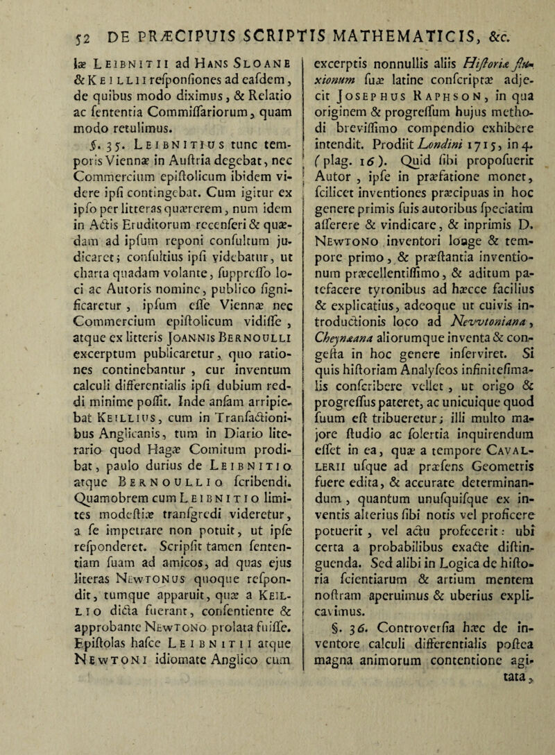 Ise LEIBNITII adHANsSLOANE & K e i l l 11 refponfiones ad eafdem, de quibus modo diximus, & Relatio ac fententia Cornmiffariorum, quam modo retulimus. 5. 35. Leibnitius tunc tem¬ poris Viennae in Auftria degebat, nec Commercium epiflolicum ibidem vi¬ dere ipfi contingebat. Cum igitur ex ipfo per litteras quaererem, num idem in Adis Eruditorum rccenferi & quae¬ dam ad ipfum reponi confultum ju¬ dicaret; confultius ipfi videbatur, ut charta quadam volante, fupprcfifo lo¬ ci ac Autoris nomine, publico figni- ficaretur , ipfum effe Vienna? nec Commercium epiftolicum vidiflfe , atque ex litteris Joannis Bernoulli excerptum publicaretur, quo ratio¬ nes continebantur , cur inventum calculi differcntialis ipfi dubium red¬ di minime poflit. Inde anfam arripie¬ bat Ke illius, cum in Tranfadioni- bus Anglicanis, tum in Diario lite- rario quod Hagae Comitum prodi¬ bat, paulo durius de Leibnitio. atque Birnoulliq feribendi. Quamobrem cum Leibnitio limi¬ tes modcfti;r tranfgredi videretur, a fe impetrare non potuit, ut ipfe refponderct. Scripfit tamen fenten- tiam fuam ad amicos, ad quas ejus literas Nlwtonus quoque refpon- dit, tumque apparuit, quae a Keil- lio dida fuerant, confentienre & approbante Newtono prolata fmffe. Epiftolas hafcc Leibnitii atque Newtoni idiomate Anglico cum excerptis nonnullis aliis HiflorU flti*. xionum fuae latine confcriptae adje¬ cit JoSEP HUS R a p h s o N , in qua originem & progrdfum hujus metho¬ di breviflimo compendio exhibere intendit. Prodiit Londini 1715, in 4. (plag. 16). Quid Ubi propofuerit Autor , ipfe in praefatione monet, fcilicet inventiones praecipuas in hoc genere primis fuis autoribus fpeciatim afferere & vindicare, & inprimis D. Newtono inventori loage & tem¬ pore primo, & praeftantla inventio¬ num praecellentiffimo, & aditum pa¬ tefacere tyronibus ad haecce facilius & explicatius, adeoque ut cuivis in¬ troductionis loco ad Hevvtomana, Cheyruana aliorumque inventa & con^ gefta in hoc genere inferviret. Si quis hiftoriam Analyfeos infinitefima- lis confcribere vellet , ut origo & progreflfus pateret, ac unicuique quod fuum eft tribueretur j illi multo ma¬ jore ftudio ac folertia inquirendum elfet in ea, quae a tempore Caval- lerii ufque ad praefens Geometris fuere edita, & accurate determinan¬ dum , quantum unufquifque ex in¬ ventis alterius fibi notis vel proficere potuerit, vel adu profecerit: ubi certa a probabilibus exade diftin- guenda. Sed alibi in Logica de hifto- ria fcientiarum & artium mentem noftram aperuimus & uberius expli¬ cavimus. §. 3 6. Controverfia haec de in¬ ventore calculi differentialis poflea magna animorum contentione agi¬ tata.