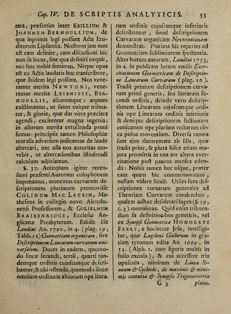 tata, prafertim inter Keillium & Joannem Bernoullium, de qua inprimis legi poffunt Atta Eru¬ ditorum Lipfienlia. Noftrumjam non eft eam definire, cum difcuifioni hic non fit Iocus,fine qua definiri nequit, nec hoc nobis fumimus. Neque opus eft ex Attis laudatis huc tranferibere, qua? ibidem legi poffunt. Nos vene¬ ramur merita Newtoni, vene¬ ramur merita Leibnitii, B e r- noullii, aliorumque i a?quum exiftimamus, ut fuum cuique tribua¬ tur, & gloria, qua? dat vires pra?clara agendi, excitentur magna ingenia; in aliorum merita extollenda proni fumus: principiis tamen Philofophia? moralis adverfum judicamus de laude altercari, nec ulla nos autoritas mo¬ vebit , ut altercationibus iftiufmodi calculum adjiciamus. §. 37. Antequam igitur recen- fioni prafenti Autorum colophonem imponamus, monemus curvarum de¬ feriptionem plurimum promoviffe Colinum Mac Laurin, Ma- thefeos in collegio novo Abredo- nenfi Profefforem, & Gulielmum Braikenridge , Ecclefia? An- glicana? Presbyterum. Edidit ille Vondini An. 1720 , in 4. (plag. 19 , Tabb. 1 2) Geometriam organicam , fi ve Ve feriptionem Vinearum curvarum uni- verfalem. Docet in eadem, quomo¬ do linea? fecundi, tertii, quarti tan- demque ordinis cujufcunque dtferi- bantur,& ubi oftendlt,quomodo lineae omnium ordinum ahiorum ope linea¬ rum ordinis cujufcunque inferioris deferibantur , fimul deferiptionem Curvarum organicam Nevvtonianam demonftrat. Plurima hic reperies ad Geometriam fublimiorem fpettantia. Alter horum autorum, Vondini 1 73 3, in 4. in publicam lucem emifit Exer¬ citationem Geometricam de Defcriptio- ne Vinearum Curvarum ( plag. 16 ). Tradit primum deferiptionem curva¬ rum primi generis, feu linearum fe¬ cundi ordinis, deinde vero deferip¬ tionem Linearum cujufcunque ordi- nis ope Linearum ordinis inferioris & denique deferiptionem fetttonum conicarum ope plurium rettarum cir¬ ca polos moventium. Diverfa tamen funt ejus theoremata ab illis , quae tradit prior, & plura hifce etiam ma¬ jora promittit in una aiit altera exer¬ citatione poft paucos menfes eden¬ da : Nobis ramen huc ufque, pra?ter eam quam hic commemoramus , nullam videre licuit. Utiles funt def- criptiones curvarum generales ad Theoriam Curvarum condendam , qualem adhuc defiderari fupra (§, 19,, c. 3 ) monuimus. Quid enim tribuen¬ dum fit definitionibus geneticis, vel ex Synopfi Geometrica Honorati F a b r y , e Societate Jcfu, inrelligi¬ tur, qua? Vugduni Gallorum in gra¬ tiam tyronum edita An. 1669 y i'ro 12. ( Alph. 1. cum figuris mulris in: folio excufis), & cui acccffere tria opufcula , nimirum de Vinea Si¬ nuum & Cycloide, de maximh & mini¬ mis centuria & Synopfis Trigonometrw G 3. plana.»
