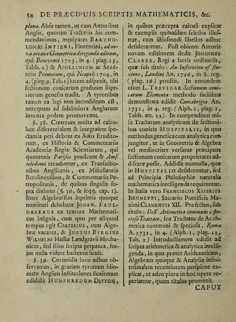 plana, Abfit tamen, ut cum Autorihus Anglis, quorum Tranatus hic com¬ mendavimus, aequipares Bartho- LOMvEi IN t i e R I, Florentini, ad no¬ va arcana Geometrica detegenda aditum, qui Beneventi 1703, in 4. ( plag. 13 , Tabb. 2) & Apollonium ac Sere¬ num Promotum, qui Neapoli 1704, in 4. (plag. 9,Tab, 1) lucem adfpexit, ubi fcdionum conicarum graduum fu pe¬ xiorum genelin tradit. A tyronibus tamen ea legi non inconfultum eft , antequam ad fublimiora Anglorum inventa pedem promoveant. §. 38. Coeterum multa ad calcu¬ lum diffcrentialem & integralem fpe- dantia peti debent ex Adis Erudito¬ rum , cx Hifloria & Commentariis Academia? Regia? Scientiarum , qui quotannis Pariftis prodeunt & Amf- telcdami recuduntur, ex Tranfadio- nibus Anglicanis , ex Mifcellaneis Berolincnfibus, & Commentariis Pe-, tropoiiranis, de quibus lingulis fu- pra diximus (§.36, & feqq. cap. 1). Inter Algebraiftas inprimis quoque nominari debebant Johan. Faul- h ab e rus ex textore Mathemati¬ cus infignis, cum quo per aliquod tempus egit Cartesius , cum Alge- bra? vacaret, & Justus Byrgius Wuhelmi Hafliae Landgravii Mecha¬ nicus, fed illius feripta perpauca, hu¬ jus nulla videre hadenus licuit. §. 3P. Coronidis loco adhuc ob- fervamus, in gratiam tyronum idio- inate Anglico Inftitutioncs fluxionum ©didifle Humphredum Dittoi^ , in quibus praecepta calculi explicat & exemplis quibufdam feledis illus¬ trat , cum iftiufmodi libellus adhuc deflderaretur. Poft obitum Autoris novam editionem dedic Johannes Clarke, Regi a facris ordinariis, qu# fub titulo : An Infrttution cf flu- xions, Londini An. 1726, in 8. reg. ( plag. 16 ) prodiit. In eorundem ufum L. Trevigar Settionurn coni¬ carum Elementa methodo facillima demonftrata edidit Cantabrigia An. 1731, in 4. reg. ( Alph. 1, plag. 1, Tabb. aen. 12). In compendium mi- fit Tradatum analyticum de fedioni- bus conicis Hospjtalii, in quo methodusgeneticacum analyticacorr- jungitur, ut in Geometria & Algebra vel mediocriter verfatus praecipuas fedionum conicarum proprietates ad¬ di fcerc poflit. Addidit nonnulla, qua? in Hospitalio deflderantur, fed ad Principia Philofophiae naturalis mathematica intclligenda requiruntur. In Italia vero Franciscus Xaverius Brunetti, Sacrario Pontificis Ma¬ ximi Clementis XII. Praefedus, fub titulo : Dell' Aritmetica commune e fye- ciofa Trattato, feu Tradatus de Arith¬ metica communi & fpeciofa, Roma A. 1 7 3 1, in 4. (Alph. 1, plag. 11, Tab. 2 ) Introdudionem edidit ad feripta arithmetica & analytica intelli- genda, in quo praeter Arithmeticam, Algebram quoque & Analyfin inflni- tefimalem recentiorem perfpicue ex¬ plicat , ut adeo plura in hoc opere re¬ pedantur, quam titulus promittit. CAPUT