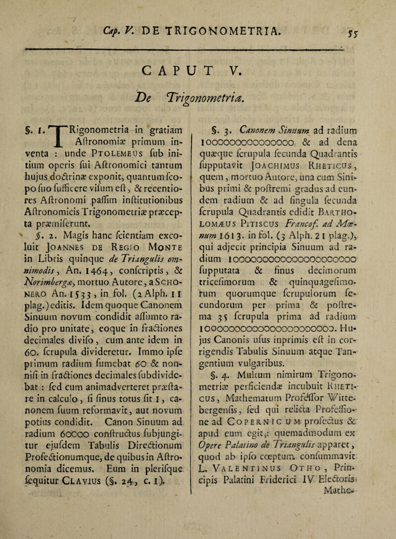 / Of. V. DE TRIGONOMETRIA. •> ss CAPUT V. De Trigonometria. §. I. nr^Rigonometria in gratiam Aftronomiae primum in¬ venta : unde Ptolemeus fub ini¬ tium operis fui Aftronomici tantum hujus doCtrinae exponit, quantum ico¬ po fuo fufficcre vifum eft, & recentio- res Aftronomi .paflim inftitutionibus Aftronomicis Trigonometria? praecep¬ ta praemiferunt. §. 2. Magis hanc fcientiam exco¬ luit Jo ANNES DE REGIO MoNTE in Libris quinque de Triangulis om¬ nimodis , An. 1464, confcriptis, & Norimberga, mortuo Autorc, aScHO- neko An. 1533 , in fol. (2 Alph. 11 plag.) editis. Idem quoque Canonem Sinuum novum condidit affumto ra¬ dio pro unitate, eoque in fractiones decimales divifo , cum ante idem in 60. fcrupula divideretur. Immo ipfe primum radium fumebat 60 $c non- nifi in fractiones decimalesfubdivide- bat : fcd cum animadverteret praeda¬ re in calculo, fi finus totus fit i, ca¬ nonem fuum reformavit, aut novum potius condidit. Canon Sinuum ad radium 60000 conftructus fubjungi- tur ejufdem Tabulis DireCtionum ProfeCtionumque, de quibus in Aftro- nomia dicemus. Eum in plerifque fequitur Cl avius (§. 24, c. i). §. 3. Canonem Sinuum ad radium I000000000000000 & ad dena quaeque fcrupula fecunda Quadrantis fupputavit Jo A CHI mus Rheticus, quem, mortuo Autore, una cum Sini¬ bus primi & poftremi gradus ad eun¬ dem radium & ad fingula fecunda fcrupula Quadrantis edidit Bartho- LOM^us Pitiscus Francof ad Moe¬ num 161 3. in fol. (3 Alph. 2 I plag.), qui adjecit principia Sinuum ad ra¬ dium 1OOOOOOOOOOOOOOOOOOOOO fupputata & finus decimorum tricefimorum & quinquagefimo- rum quorumque fcrupulorum fe¬ cundorum per prima & poftre- ma 35 fcrupula prima ad radium 10000000000000000000000. Hu¬ jus Canonis ufus inprimis eft in cor¬ rigendis Tabulis Sinuum atque Tan¬ gentium vulgaribus. §. 4. Multum nimirum Trigono» metriae perficienda incubuit Rheti-- cus, Mathematum Profdffor Witte- bergenfis, fed qui rcliCta Profefiio-- ne ad Copern ic u m profectus & apud eum egit .* quemadmodum ex Opere Palatino de Triangulis apparet, quod ab ipfo coeptum confummavie L. Valentinus Otho, Prin¬ cipis Palatini Fridcrici IV EleCtoris Mathe- V'