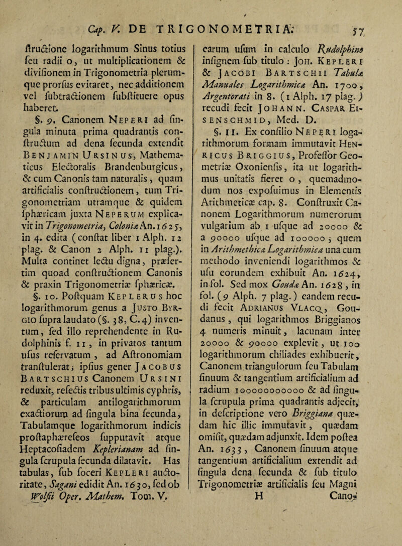 Rru&ione logarithmum Sinus totius feu radii o, ut multiplicationem & divifionem in Trigonometria plerum¬ que prorfus eviraret, nec additionem vel fubtra&ionem fubflituere opus haberet. §. p, Canonem Neperi ad lin¬ gula minuta prima quadrantis con- ftrudtum ad dena fecunda extendit Benjamin Ursinus, Mathema¬ ticus Ele&oralis Brandenburgicus, & cum Canonis tam naturalis, quam artificialis conftru&ionem, tum Tri- gonometriam utramque & quidem lpharricam juxta Neperum explica¬ vit in Trigonometria, Colonia An.1625, in 4. edita (conftat liber 1 Alph. 12 plag. & Canon 2 Alph. 11 plag.). Multa continet lectu digna, praTer- tim quoad conftru&ionem Canonis & praxin Trigonometria: fpharica:. §. 1 o. Poftquam Keplerus hoc logarithmorum genus a Justo Byr- gio fupra laudato (§. 38, C. 4) inven¬ tum, fed illo reprehendente in Ru- dolphinis f. 11, in privatos tantum ufus refervatum , ad Aftronomiam tranftulerat i ipfius gener J a co b u s Bartschius Canonem Ursini reduxit, refe&is tribus ultimis cyphris, & particulam antilogarithmorum exa&ioruna ad lingula bina fecunda. Tabulamque logarithmorum indicis proftapharefeos fupputavit atque Heptacoliadem Keplerianam ad lin¬ gula fcrupula fecunda dilatavit. Has tabulas, fub foceri K e p l e r i aufto- rirate, Sagani edidit An. 1630, fed ob Wolfii Oper. Mathem. Tom. V. earum ufum in calculo Kttdolphino inlignem fub titulo : Joh. Kepleri & Jacobi Bartsc.hu Tabula Manuales Logarithmica An. 1700, Argentorati in 8. (1 Alph. 17 plag. j recudi fecit Johann. Caspar Ei- senschmid, Med. D. §. 11. Ex conlilio Neperi loga¬ rithmorum formam immutavit Hen- ricus Briggius, Profeffor Geo¬ metria Oxonienlis, ita ut logarith- mus unitatis fieret o , quemadmo¬ dum nos expofuimus in Elementis Arithmetica: cap. 8. Conflruxit Ca¬ nonem Logarithmorum numerorum vulgarium ab 1 ufque ad 20000 & a 90000 ufque ad 100000 j quem in Arithmethica Logarithmica una cum methodo inveniendi logarithmos & ufu eorundem exhibuit An. 1524, infol. Sed mox Gouda An. 1628 , in fol. (p Alph. 7 plag.) eandem recu¬ di fecit Adrianus Vlacq^ Gou- danus , qui logarithmos Briggianos 4 numeris minuit, lacunam inter 20000 & poooo explevit, ut 100 logarithmorum chiliades exhibuerit, Canonem triangulorum feu Tabulam finuum & tangentium artificialium ad radium iqoooooooooo & ad lingu¬ la fcrupula prima quadrantis adjecit, in deferiptione vero Briggiana qua¬ dam hic illic immutavit, quadam omilit, quadam adjunxit. Idem poflea An. 1633 , Canonem llnuum atque tangentium artificialium extendit ad lingula dena fecunda & fub titulo Trigonometria: artificialis feu Magni H Cano-: