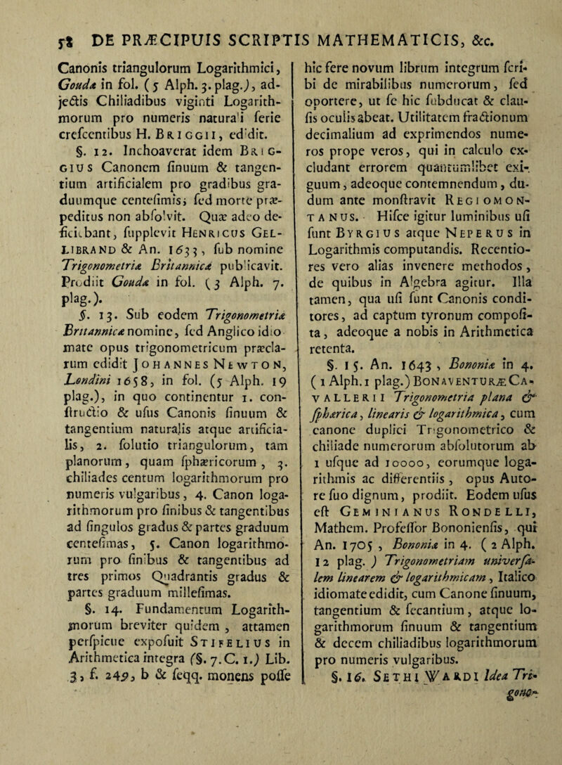 Canonis triangulorum Logarithmici, Gouda in fol. ( 5 Alph. 3. plag.), ad¬ jectis Chiliadibus viginti Logarith- morum pro numeris natura'i ferie crefccntibus H. B tu g g i i , ed dit. §. 12. Inchoaverat idem Brig- gius Canonem finuum & tangen¬ tium artificialem pro gradibus gra- duumque centefimisi fed morte prae¬ peditus non abfolvit. Qua? adeo de¬ ficiebant, fupplcvit Henricus Gel- UBRANd & An. 1633, fub nomine 'Trigonometria Britannica pubicavit. Prodiit Gouda in fol. (3 Alph. 7. plag.). §. 13. Sub eodem Trigonometria Britannica nomine, fed Anglicoidio- mate opus trigonometricum precia¬ rum edidit Johannes Newton, Tendini 1658, in fol. (5 Alph. 19 plag.), in quo continentur 1. con- flruClio & ufus Canonis finuum & tangentium naturalis atque artificia¬ lis, 2. folutio triangulorum, tam planorum , quam fphericorum , 3. chiliades centum Iogarithmorum pro numeris vulgaribus, 4. Canon loga- rithmorum pro finibus & tangentibus ad fingulos gradus & partes graduum centefimas, 5. Canon logarithmo- rum pro finibus & tangentibus ad tres primos Quadrantis gradus & partes graduum miliefimas. §. 14. Fundamentum Logarith- morum breviter quidem , attamen perfpicue expofuit Stifelius in Arithmetica integra (§. 7.C. 1.) Lib. £ 245G b & feqq. moneas poffe hic fere novum librum integrum feri- bi de mirabilibus numerorum, fed onortere, ut fe hic fubducat & clau- 1 fis ocuiisabeat. Utilitatem fra&ionum decimalium ad exprimendos nume¬ ros prope veros, qui in calculo ex¬ cludant errorem quantumlibet exi¬ guum , adeoque contemnendum, du- dum ante monftravit Regiomon- t a nus. Hifce igitur luminibus ufi funt Byrgius atque Neperu s in Logarithmis computandis. Recentio- res vero alias invenere methodos, de quibus in Algebra agitur. Illa tamen, qua ufi funt Canonis condi¬ tores , ad captum tyronum compofi- ta, adeoque a nobis in Arithmetica retenta. §. I 5. An. 1645 , Bononia in 4. ( 1 Alph.I plag.) BONAVENTURjECA* v A L L E R 11 Trigonometria plana &■ fpharica, linearis & logarithmica, cum canone duplici Tr-gonometrico & chiliade numerorum abfolutorum ab 1 ufque ad 10000, eorumque loga- rithmis ac differentiis , opus Auto- re fuo dignum, prodiit. Eodem ufus eft Geminianus Rondelli, Mathem. ProfefTor Bononienfis, qui An. 1705 , Bononia in 4. ( 2 Alph. I 2 plag. ) Trigonometriam univerfi¬ lem linearem & logarithmicam , Italico idiomate edidit, cum Canone finuum, tangentium & fecantium, atque lo- garithmorum finuum & tangentium & decem chiliadibus Iogarithmorum pro numeris vulgaribus. §. 16. Sethi Wardi Idea Tri-