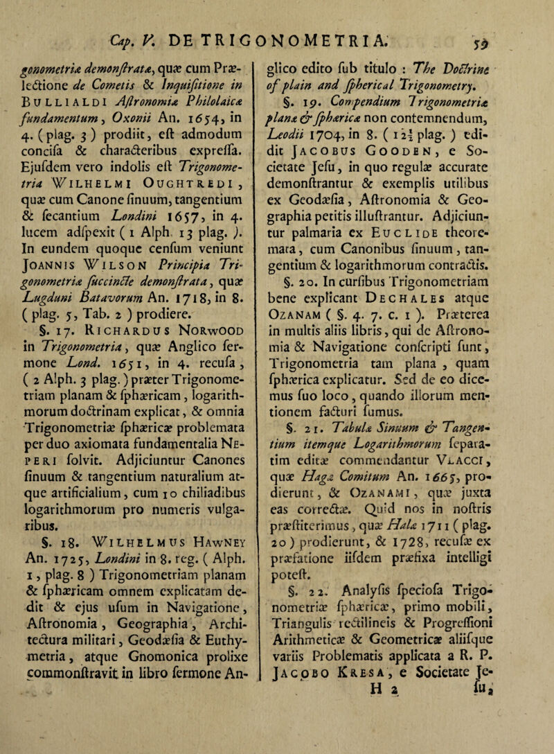 gonometria demonftrata, qua? cum Prae¬ lectione de Cometis & lnquifitione in Bullialdi Aflronomia Philolaica fundamentum, Oxonii An. 1654* in 4. (plag. 3 ) prodiit, eft admodum concifa & charaCteribus expreffa. Ejufdem vero indolis eft Trigonome- tria WILHELM I OUGHTREDI, quse cum Canone finuum, tangentium & fecantium Londini 16S7> in 4. lucem adfpexit ( 1 Alph. 13 plag. ). In eundem quoque cenfum veniunt JoANNIS WiLSON Principia Tri- gonometria fuccintfe demonjirata, qua? Lugduni Batavorum An. 17185 in 8. ( plag* 5 3 Tab. 2 ) prodiere. §.17. Richardus Norwood in Trigonometria, qua? Anglico Ter¬ mone Lond. 1551, in 4. recufa , ( 2 Alph. 3 plag.) praeter Trigonome- triam planam & fphaericam, logarith- morum doCtrinam explicat, & omnia Trigonometrise fphaerica? problemata per duo axiomata fundamentalia Ne¬ pe ri folvit. Adjiciuntur Canones finuum & tangentium naturalium at¬ que artificialium, cum 10 chiliadibus logarithmorum pro numeris vulga¬ ribus. §. 18. ¥ilhelmus Hawney An. 1725, Londini in 8. reg. ( Alph. 1, plag. 8 ) Trigonometriam planam & fphaericam omnem explicatam de¬ dit & ejus ufum in Navigatione, Aftronomia , Geographia , Archi¬ tectura militari, Geodaefia & Euthy- metria, atque Gnomonica prolixe commonftravit in libro Termone An- glico edito Tub titulo : The Doclrint of pia in and fpherical Trigonometry, §. 19. Conpendium Trigonometria plana & fpharica non contemnendum, Leodii 1704, in 8. ( 12I plag. ) edi¬ dit Jacobus Gooden, e So¬ cietate JeTu, in quo regula? accurate demonftrantur & exemplis utilibus ex Geoda?fia, Aftronomia & Geo¬ graphia petitis illuftrantur. Adjiciun¬ tur palmaria ex Euclide theore¬ mata, cum Canonibus finuum, tan¬ gentium & logarithmorum contradis. §. 20. In curfibus Trigonometriam bene explicant Dechales atque Ozanam ( §. 4. 7. c. 1 ). Pra?terea in multis aliis libris, qui de Aftrono¬ mia & Navigatione conTcripti Tunt, Trigonometria tam plana , quam Tphn?rica explicatur. Sed de eo dice¬ mus Tuo loco, quando iliorum men¬ tionem faduri Turnus. §. 21. Tabula Sinuum & Tangen¬ tium itemque Logarithmorum Tepata- tim edita? commendantur Vi-Accr, qua? Haga Comitum An. 1665, pro¬ dierunt , & Ozanam i , qu.v juxta eas correda?. Quid nos in noftris pra?ftiterimus , qua? Hala 1711 ( plag. 20) prodierunt, & 1728, recufa? ex praTatione iifdem praefixa intelligi poteft. §. 22.' Analyfis TpecioTa Trigo- nometria? Tpha?rica?, primo mobili. Triangulis redilineis & Progreffioni Arithmetica? & Geometrica? aliiTque variis Problematis applicata a R. P- Jacobo Kresa, e Societate Je- H a fu.
