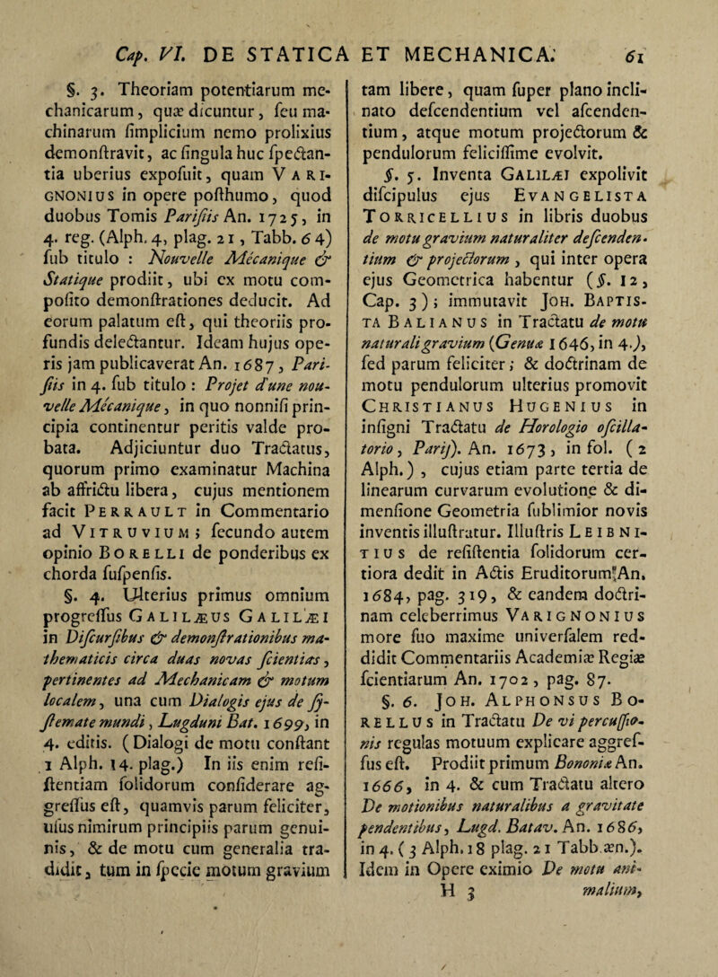 §. 3. Theoriam potentiarum me¬ chanicarum , quis dicuntur, fcu ma¬ chinarum fimplicium nemo prolixius demonftravit, acfingulahuc fpedan- tia uberius expofuit, quam V a r i- gnonius in opere pofthumo, quod duobus Tomis Parifis An. 1725, in 4. reg. (Alph. 4, plag. 21, Tabb. 6 4) fub titulo : Nouvelle Mecanique & Statique prodiit, ubi ex motu com- pofito demonftrationes deducit. Ad eorum palatum eft, qui theoriis pro¬ fundis deledantur. Ideam hujus ope¬ ris jam publicaverat An. 1687, Pari¬ fiis in 4. fub titulo : Projet dune nou- '<velle Alecanique, in quo nonnifi prin¬ cipia continentur peritis valde pro¬ bata. Adjiciuntur duo Tradatus, quorum primo examinatur Machina ab affridu libera, cujus mentionem facit Perrault in Commentario ad Vitruvium; fecundo autem opinio Borelli de ponderibus ex chorda fufpenfis. §. 4. Ulterius primus omnium progrdfus Galilaeus Galilaei in Difiurfibus & demonf rationibus ma¬ thematicis circa duas novas fcientias, pertinentes ad Mechanicam (jr motum localem, una cum Dialogis ejus de Jj- Jlemate mundi, Lugduni Bat. 16 99 i in 4. editis. ( Dialogi de motu conftant 1 Alph. 14. plag.) In iis enim refi- ftentiam folidorum confiderare ag¬ gredias eft, quamvis parum feliciter, ufus nimirum principiis parum genui¬ nis, & de motu cum generalia tra¬ didit., tum in /pecie motum gravium tam libere, quam fuper plano incli¬ nato defeendentium vel afeenden- tium, atque motum projedorum & pendulorum feliciftime evolvit. §. 5. Inventa Galil^i expolivit difcipulus ejus Evangelista Torricellius in libris duobus de motu gravium naturaliter defenden¬ tium & projettorum , qui inter opera ejus Geometrica habentur {§. 12, Cap. 3) j immutavit Joh. Baptis¬ ta Balianus inTraclatu de motu naturali gravium {Genua 1646, in 4.), fed parum feliciter; & dodrinam de motu pendulorum ulterius promovit Christianus Hugenius in infigni Tradatu de Horologio 0filia- torio, Parij). An. 1673, in fol. (2 Alph.) , cujus etiam parte tertia de linearum curvarum evolutione & di- menfione Geometria fublimior novis inventis illuftratur. Illuftris L E IB N1- t 1 u s de refiftentia folidorum cer¬ tiora dedit in Adis Eruditorum*An, 1684, pag. 319, & eandem dodri- nam celeberrimus Varignonius more fuo maxime univerfalem red¬ didit Commentariis Academia: Regias fcientiarum An. 1702 , pag. 87- §.6. ]oh. Alphonsus Bo- r e l l u s in Tradatu De vi percuffut- nis regulas motuum explicare aggref- fus eft. Prodiit primum Bononia An. 1666y in 4. & cum Tradatu altero De motionibus naturalibus a gravitate pendentibus, L>ugd. Batav. An. 1686, in 4. ( 3 Alph. 18 plag. 21 Tabb ien.). Idem in Opere eximio De motu ani« H 3 mallum^ /