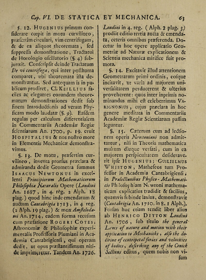 §. 12. Hugen ius primum con- fiderare coepit in motu curviiineo, prafiertim circulari, vim centrifugam , & de ea aliquot theoremata , fed fuppreifa dernonftratione , Tradatui de Horologio ofciliatorio (§. 4) fub- junxit. Confcripfit deinde Tractatum De vi centri faga, qui inter pofthuma comparet, ubi theoremata ifta de- monftrantur. Sed antequam is in pu« blicum prodiret, CL K £ 1 l l i u s fa¬ ciles ac elegantes eorundem theore¬ matum demonflrationes dedit fub finem Introdudionis ad veram Phy- iicam modo laudata? (§. 9). Eafdem regulas per calculum differentialem in Commentariis Academia? Regia? fidentiarum An. 1700, p. 19. eruit Hospitalius & nos noftro more in Elementis Mechanica? demonftra- vimus. §. 13. De motu, praTertim cur¬ viiineo , inventa prorfus praeclara & admiranda dedit Geometra fiummus Is a acus Newtonus in excel¬ lenti Principiorum Mathematicorum Philofophia Naturalis Opere (Londini An. 1687 , in 4. reg. 2 Alph. 18 plag. ) quod hinc inde emendatum & audum Cantabrigia I 71 3 , in 4 reg. (2 Alph. 19 plag.) & mox Amfteloda- mi An. 1714, eadem forma recufum cum praefatione Rqgeri Cotes* Aftronomia? & Philofophia? experi- mentalis Profefforis Plumiani in Aca¬ demia Canrabrigienfi , qui operam dedt, ut opus prarftantifiimum niti¬ de imprimeretur. Tandem An. 1726. Londini in 4. reg. ( Alph. 2 plag. 3) prodiit editio tertia aucta & emenda¬ ta, ceteris omnibus proferenda. Do¬ cetur in hoc opere applicatio Geo¬ metria? ad Natura? explicationem & Scientia mechanica mirifice fuit pro¬ mota. §. 14. Excitavit illud attentionem Geometrarum primi ordinis, cofque incitavit, ur varia ad majorem uni- verfalitatem perducerent & ulterius proveherent: quos inter inprimis no¬ minandus mihi eft celeberrimus Va- fUGNONius , cujus pra?clara in hoc genere meditata in Commentariis Academia? Regia? Scientiarum pafiim leguntur. §. 15. CaTerum cum ad ledio- nem operis Nevttoniant non admit¬ tantur , nifi in Theoria mathematica multum diuque verfati, cum in ea majorem perfpicititatem defiderave- rit ipfe Hugenius;'Guilielmus Whiston , Mathefcos tum Pro- fefifor in Academ-a Cantabrigicnfi, in Pralechenibus Phyfeico - Mathemati¬ cis Philofophiam N>.wtoni mathema¬ ticam explicatius tradidit & facilius , quamvis fubinde laxius, demonftravit (Cantabrigia An. 17 IO, in 8. I Alph.). Foifan huc etiam tendit liber alius ab Henrico Ditton Londini An. I7C6 , fiub titulo the generat- Laws cf nature and motion with theiir applicat ion to Mechanicks , alfo the do- tirwe of centripetalforces and velocities of hodie s, defer ibing any of the Conick S6cliens editus, quem nobis non vi- . fium