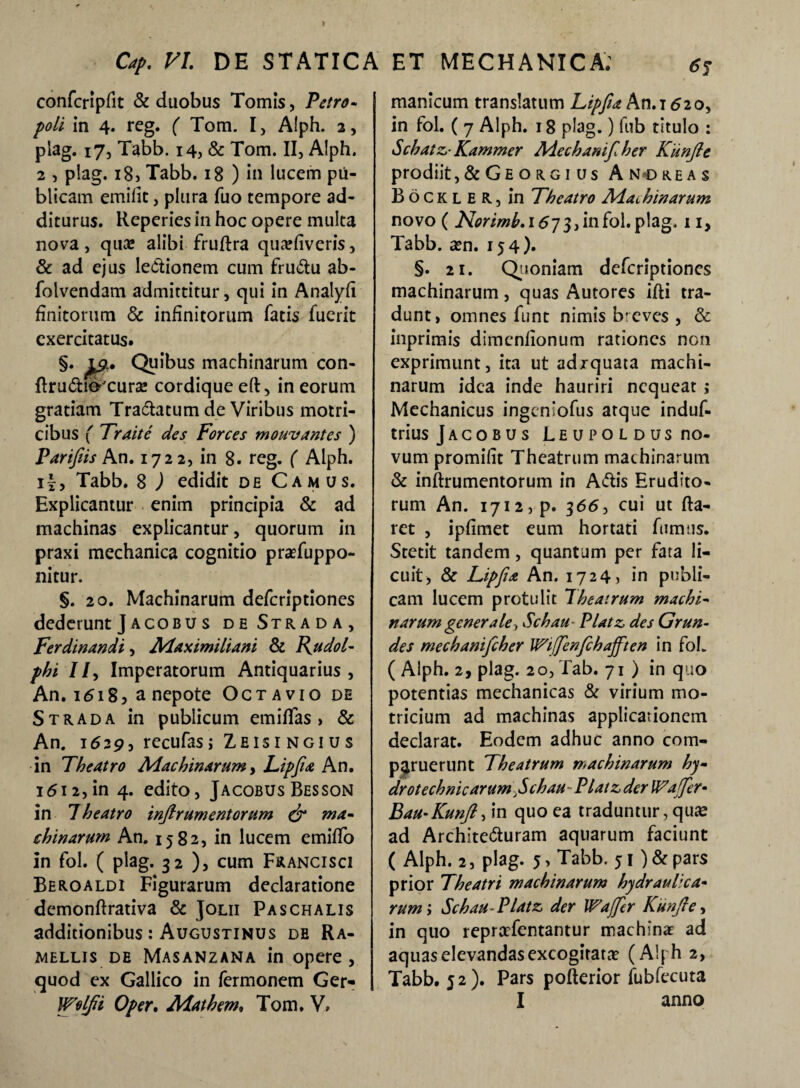 confcripfit & duobus Tomis, Petro- poli in 4. reg. ( Tom. I, Alph. 2, plag. 17, Tabb. 14, & Tom. II, Alph. 2 , plag. 18) Tabb. 18 ) in lucem pu¬ blicam emifit, plura fuo tempore ad¬ diturus. Reperies in hoc opere multa nova , quas alibi fruflra qua?(iveris, & ad ejus lettionem cum fruttu ab- folvendam admittitur, qui in Analyfi finitorum Sc infinitorum fatis fuerit exercitatus. §. £9., Quibus machinarum con- flruttio'cura» cordique eft, in eorum gratiam Tranatum de Viribus motri- cibus ( Traite des Forces mouv antes ) Parifiis An. 1722, in 8. reg. ( Alph. if, Tabb. 8 ) edidit de Camus. Explicantur enim principia & ad machinas explicantur, quorum in praxi mechanica cognitio praTuppo- nitur. §. 20. Machinarum deferiptiones dederunt J acobu s deStrada, Ferdinandi, Maximiliani & Fudol- phi 77, Imperatorum Antiquarius, An. 1618, a nepote Octavio de Strada in publicum em i (fas , & An. 1629, recufas; Zeis r ngi u s in Theatro Machinarum, Lipfia An. 1612, in 4. edito, Jacobus Besson in Theatro infirumentorum dr ma¬ chinarum An. 1582, in lucem emiflo in fol. ( plag. 32 ), cum Francisci Beroaldi Figurarum declaratione demonftrativa & Jolii Paschalis additionibus : Augustinus de Ra- mellis de Masanzana in opere, quod ex Gallico in fermonem Ger- Wolfii Oper. Mathem. Tom. V, manicum translatum Lipfia An.i 620, in fol. ( 7 Alph. 18 plag.) fub titulo : Schatz- Kammer Mechanifilher Kunfie prodiit ,&Georgius And reas Bockler, in Theatro Machinarum novo ( AV/'/»^.i673,infol.plag. 11, Tabb. a?n. 154). §. 21. Quoniam deferiptiones machinarum, quas Autores ifti tra¬ dunt, omnes funt nimis breves , & inprimis dimenfionum rationes non exprimunt, ita ut adzquata machi¬ narum idea inde hauriri nequeat; Mechanicus ingeniofus atque induf- trius Jacobus Leupoldus no¬ vum promifit Theatrum machinarum & infirumentorum in Attis Erudito¬ rum An. 1712, p. 366, cui ut fla¬ ret , ipfimet eum hortati fumus. Stetit tandem, quantum per fata li¬ cuit, & Lipfia An. 17241 in publi¬ cam lucem protulit Theatrum machi¬ narum generale, Schau Platz des Grun¬ des mechanifcher Wiffenfchafften in foL ( Alph. 2, plag. 20, Tab. 71 ) in quo potentias mechanicas & virium mo- tricium ad machinas applicationem declarat. Eodem adhuc anno com¬ pluerunt Theatrum machinarum hy- drotechnicarum fichaU'Platz der VPaJJer* BaU'Kunfi, in quo ea traduntur,qua? ad Architetturam aquarum faciunt ( Alph. 2, plag. 5, Tabb. 51 ) & pars prior Theatri machinarum hydraulica¬ rum; Schau Platz der Waffer Kunfie, in quo reprarfentantur machina ad aquas elevandas excogitata? (Alph 2, Tabb. 52). Pars pofterior fubfecuta I anno