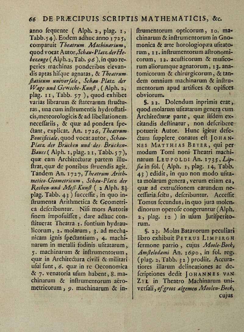 anno fequente ( Alph. 2, plag. 1, Tabb.54). Eodem adhuc anno 172 5, comparuit Theatrum Machinarium y quod vocat Autor>Schau-PlatzderHe- hezeuge ( Alph.2, Tab. 96 ), in quo re- peries machinas ponderibus elevan¬ dis aptashifque agnatas, & Theatrum ftaticum univerfale, Schau Platz der Wage und Ge^icht-Kunft, ( Alph. 2, plag. 11, Tabb. 57 ), quod exhibet varias librarum & ftaterarum ftrudu- ras, una cum inftrumentis hydroftati- cis,meteoro!ogicis 8c ad libellationenx neceflariis, & qua? ad pondera fpe- dant, explicat. An.. 1726, Theatrum Bontificiale, quod vocatautor, Schau- Platz der Brkcken und des Brucken- Baues{ Alph. i,plag. 2 1, Tabb. 57), quas eam Architedura? partem illu- ftrat, qua? de pontibus Eruendis agit. Tandem An. 1727, Theatrum Arith¬ metico-Geometricum , Schau-Platz der Bechen-und Mefil-Kunft ( 2 Alph. 8| plag. Tabb. 43 ) fucceflit, in quo in- ftrumenta Arithmetica & Geometri¬ ca defcribuntur. Nili mors Autons finem impofuiflet, dare adhuc con-- ftituerat Theatra 1. fontium hydrau¬ licorum, 2. molarum, 3. ad mecha¬ nicam ignis fpedantium, 4. machi¬ narum in metalli fodinis ufitatarum, 5. machinarum & inftrumentorum, quas in Architedura civili & militari ufui funt, 6. quas in rc Oeconomica & 7. venatoria ufum habent, 8. ma¬ chinarum & inftrumentorum aero- metricorum, p. machinarum & in¬ ftrumentorum opticorum, 10. ma¬ chinarum & inftrumentorum in Gno¬ monica & arte horologiopasa ufitatQ- rum , 11. inftrumentorum aftronomi- corum, 12. acufticorum & mufico- rum aliorumque agnatorum, 13. ana¬ tomicorum & chirurgicorum, & tan¬ dem omnium machinarum & inftru¬ mentorum apud artifices & opifices obviorum* §. 22. Dolendum inprimis erat, quod molarum ufitatarum genera cum Architedura? parte, quas iifdem ex¬ citandis deftinatur, non defcribere potuerit Autor. Hunc igitur defe- dum fupplere conatus eft Johan¬ nes Matthias Beyer, qui per modum Tomi noni Theatri machi¬ narum Leupoldi An. 1735,Lip* fiam fol. ( Alph. 1, plag. 14, Tabb. 43 ) edidit, in quo non modo ufita- ta molarum genera, verum etiam ea, quas ad extrudionem earundem ne» celfariaTcitu, defcribuntur. Acceflit Tomus fecundus, in quo jura molen¬ dinorum operofe congeruntur (Alph.. 2, plag. 12 ) in dum Jureperito¬ rum. §. 23. Molas Batavorum peculiari libro exhibuit Petrus Limpergh fermone patrio , cujus Adoole-Boeky Amfielodami An. 1690, in fol. reg*. ( plag. 2, Tabb. 32) prodiit. Accura¬ tiores illarum delineationes ac de- fcriptiones dedit Johannes van Zyl in Theatro Machinarum uni- verfali, ofgrcot algcmen Moolen-Boeky cujus