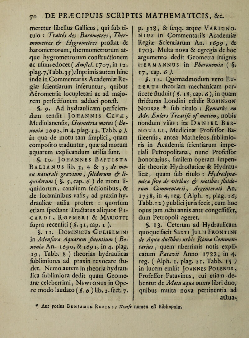 meretur libellus Gallicus , qui fub ti- I culo : Traites des Barometres, Ther- mometres & Hygrometres proflat & barometrorum, thermometrorum at¬ que hygrometrorum conflrudionem ufumedocet( Amflel. 1707,in 12. plag.7,Tabb.35).;Inprimisautem hinc inde in Commentariis Academia? Re- gise fcientiarum inferuntur, quibus Aerometria locupletari ac ad majo¬ rem perfedionem adduci poteft. §. p. Ad hydraulicam perficien¬ dam tendit Johannis Ceva , Mediolanenfis, Geometria motus ( Bo¬ nonia 1692, in 4« plag* 1 2, Tabb. p )} in qua de motu tam fimplici quam compofito traduntur, qua: ad motum aquarum explicandum utilia funt. §. 10. Johannes Baptista Balianus lib. 3, 4 & 5, de rno- iu naturali gravium , [olidorum & li¬ quidorum ( §. 5, cap. 6 ) de motu li¬ quidorum , canalium fedionibus , & de foraminibus vafis, ad praxin hy¬ draulica? utilia profert t quorfum etiam fpcdant Tradatus aliquot Pi- CARDI, ROEMERI & MARIOTTI fupra recenfiti (§. 31, cap. 1 ). §. 11. Dominicus Gulielmini in Menfiira Aquarum j,luentium ( Bo¬ nonia An. i<5po, & i6p 1, in 4. plag. ip, Tabb. 8 ) theorias hydraulicas fublimiores ad praxin revocare Ru¬ det. Nemo autem in theoria hydrau¬ lica fublimiora dedit quam Geome¬ tra: celeberrimi, Newtonus in Ope¬ re modo laudato (§. e ) lib. 2. fed. 7. p. ji8j & feqq. atque Varigno- nius in Commentariis Academiae Regia? Scientiarum An. idpp , & 1703. Multa nova & egregia de hoc argumento dedit Geometra infignis c E R M ANNUS in Phoronomia ( §. 17, cap. 6 ). $. 12. Quemadmodum vero Eu- lerus theoriam mechanicam per¬ ficere fluduit ( §. 18, cap. 6), in quam ftriduras Londini edidit Robinson Nourse * fub titulo : Remarh on A4r. Eulers Treatife of motion, nobis nondum vifas ; ita Daniel Ber- noulli, Medicinae Profeffor Ba- fileenfis, antea Mathefeos fublimio- ris in Academia fcientiarum impe¬ riali Petropolitana, nunc Profeffor honorarius , fimilem operam impen¬ dit theoria? Hydroflatica? & Hydrau¬ lica? , quam fub titulo : Hydrodyna- mica five de viribus & motibus fluido¬ rum Commentarii, Argentorati An. 1738, in 4, rcg. (Alph. 1, plag. i<5> Tabb. 12) publici juris fecit, cum hoc opus jam odo annis ante congeffiffet, dum Petropoli ageret. §. 13. Ceterum ad Hydraulicam quoque facit Sexti Julii Frontini de Aqua duttibus urbis Roma Commen¬ tarius , quem uberrimis notis expli¬ catum Patavii Anno 1722, in 4. reg. ( Alph. 1, plag. 21, Tabb. 15 J in lucem emifit Joannes Polenus, Profeffor Patavinus, cui etiam de¬ bentur de Adotu aqua mixto libri duo, quibus multa nova pertinentia ad seftua- * Aut potius Benjamin Robins; Nourfe nomen eft Bibliopolae.