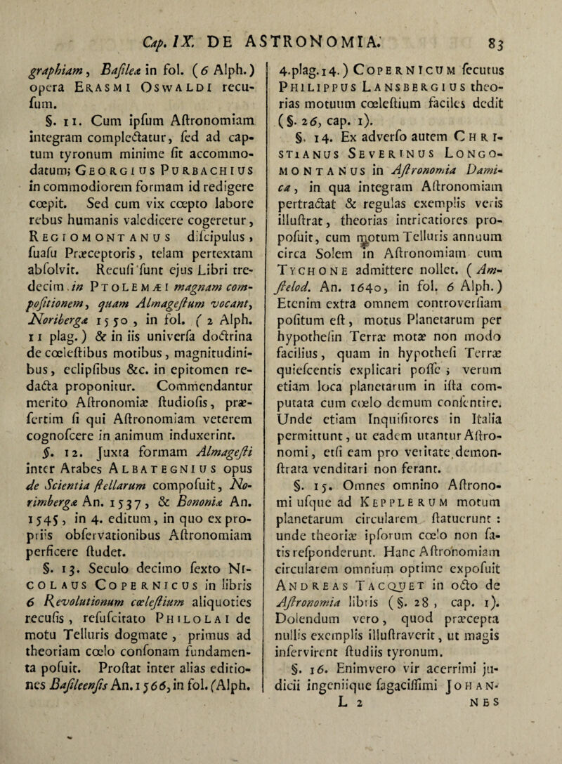 graphiam, Bafilea in fol. (6 Alph.) opera Eras mi Oswaldi recu- fum. §. n. Cum ipfum Adronomiam integram complebatur, fed ad cap¬ tum tyronum minime fit accommo¬ datum; Georgiiis Purbachius in commodiorem formam id redigere coepit. Sed cum vix coepto labore rebus humanis valedicere cogeretur, Regtomontanus difcipulus, fuafu Praeceptoris, telam pertextam abfolvit. Recufi'funt ejus Libri tre- decim.in PtoLEm^i magnam com- pofitionem, quam ALmageftum vocant, INoriberga 1550 , in fol. ( 2 Alph. 11 plag. ) & in iis univerfa dodrina de cociedibus motibus, magnitudini¬ bus, eclipfibus &c. in epitomen re- dada proponitur. Commendantur merito Adronomia? dudiofis, pra?- fertim fi qui Adronomiam veterem cognofcere in animum induxerint. §. 12. Juxta formam Almagejii inter Arabes Albategnius opus de Scientia fi e 11 arum compofuit. No¬ rim berga An. 1537, & Bononia An. 1 545 , in 4. editum, in quo ex pro¬ priis obfervationibus Adronomiam perficere (ludet. §. 13. Seculo decimo fexto Nr- colaus Copernicus in libris 6 Kevolutionum coelejlium aliquoties recufis , refufeirato Philolai de motu Telluris dogmate , primus ad theoriam coelo confonam fundamen¬ ta pofuit. Prodat inter alias editio¬ nes Bafileenjis An.i 566}in fol.(Alph. 4.plag.i4.) Coperntcum fecutus Philippus Lansbergius theo¬ rias motuum coeledium faciles dedit (§. 26, cap. 1). §. 14. Ex adverfo autem Chii, stianus Severtnus Longo- MQNTANUS in AJlronomia Dami~ ca, in qua integram Adronomiain pertradat & regulas exemplis veris illudrat, theorias intricatiores pro- pofuit, cum rectum Telluris annuum circa Solem in Adronomiam cum Tychone admittere nollet. ( Am- ftelod. An. 1640, in fol. 6 Alph.) Etenim extra omnem controverfiam pofitum ed , motus Planetarum per hypothefin Terra: mota? non modo facilius, quam in hypothefi Terras quiefeentis explicari pofle ; verum etiam loca planetarum in ida com¬ putata cum coelo demum eonfentire. Unde etiam Inquifitores in Italia permittunt, ut eadem litanturAdro- nomi, etfi eam pro veritate,demon- drata venditari non ferant. §. 15. Omnes omnino Adrono- mi ufque ad Kepplerum motum planetarum circularem datuerunt : unde theoria? ipforum coelo non fa¬ tis refponderunt. Hanc Adronomiam circularem omnium optime expofuit And re as Tacquet in odo de AJlronomia libris (§. 28 > cap. 1). Dolendum vero, quod pr^cepta nullis exemplis illudraverit, ut magis infervirent dudiis tyronum. §. 16. Enimvero vir acerrimi ju¬ dicii ingeniique fagaciifimi J o h a n* L 2 NBS