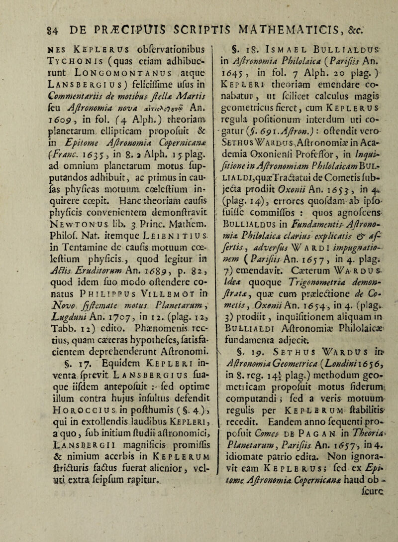 nes Keplerus obfervationibus Tyghonis (quas etiam adhibue¬ runt Longomontanus atque Lansbergi u s) feliciflime ufus in Commentariis de motibus JielU Ad artis feu Ajlronomia nova ciWtc^oVjrq An* 1609 , in foi. (4 Alph.) theoriam planetarum ellipticam propofuic & in Epitome Ajlronomia Copernicana (Franc. 1<535, in 8. 2 Alph. 1 y plag. ad omnium planetarum motus fup- putandos adhibuit, ac primus in cau¬ las phyficas motuum coelebium in¬ quirere coepit. Hanc theoriam caufts phyficis convenientem demonftravit Newtonus lib. 3 Prine. Mathem. Philof. Nat. itemque L E1 b n i t i u s. in Tentamine de caulis motuum coe¬ leftium phyficis. j quod legitur in Aciis Eruditorum An. 1 <589> p* 82, quod idem fuo modo oftendere co¬ natus Philippus Villemot in Jdovo Jjftemate motus Planetarum, Lugduni An. 1707, in 12. (plag. 12, Tabb. 12) edito. Ph#nomenis rec¬ tius, quam ceteras hypothefes, fatisfa- cientem deprehenderunt Aftronomi. §. 17. Equidem Kepleri in¬ venta fprevit Lansbergius fua- que iifdem antepofu.it fed optime iilum contra hujus infultus defendit H OROCGiu s in pofthumis ( §. 4 ) , qui in extollendis laudibus Kepleri , a quo, fub initium ftudii aftronomioi> Lansbergii magnificis promillis & nimium acerbis in Keplerum ftriduris faftus fuerat alienior, vel- im extra feipfum rapitur. §. 18. ISMAEL B ULLI ALDUS- in Ajlronomia Pbilolaica (Parifiis An. 1645 , in fol. 7 Alph. 20 plag. ) Kepleri theoriam emendare co¬ nabatur , ut fcilicet calculus magis geometricus fieret, cum Keplerus regula politionum interdum uti co- 'gatur (§, 6gi.Ajlron.) : oftendit vero Sethus W’ARi>-u-s-,Aft-ronomia? in Aca¬ demia Oxonienfi Profeffor, in Inqui- (itione in AJhronomiam Phtlolaicam Bul- LiALDi,qu#Tra&atuide Cometisfub- je&a prodiit Oxonii An* 165^, in 4. (plag. 14), errores quofdam ab ipfo- fuifle commiffos : quos agnofeens BuLLiALDUs in Fundamentis- Ajlrono¬ mia. Pbilolaica darius explicatis & af¬ fertis , adverfus W ARDI impugnatio— nem ( Parifiis An. 1657 , in 4. plag. 7) emendavit. Ceterum Wa rdus- idea quoque Trigonometrta demon- Jlrata, qua? cum prade&ione de Co¬ metis, Oxomi An. 1654 , *n 4* (p'ao# 3) prodiit, inquifitionem aliquam in Bullialdi Aftronomi# Philolaicae fundamenta adjecit; \ §. 19. Sethus ¥ardus in* A (Iro norma Geometrica (Londini 1656, in 8. reg. 14} plag.) methodum geo¬ metricam propofuit motus fiderum; computandi j fed a veris motuum regulis per K E p l e r u m ftabilitis recedit. Eandem anno fequenti pro¬ pofuit Comes db Pagar in Theoria« Planetarum, Parifiis An. 1657? 104. idiomate patrio edita. Non ignora¬ vit eam Keplerus, fed ex Epi. tome Ajlronomia- Copcrnicana haud ob - fcure