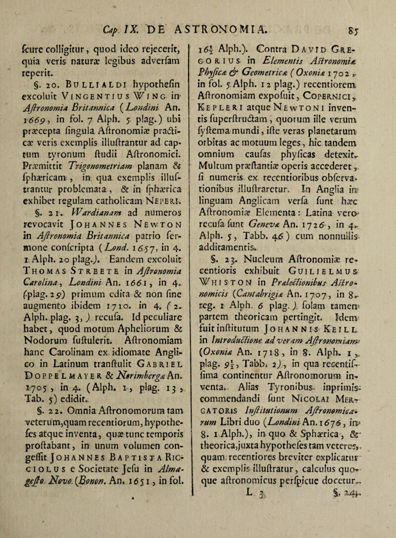 fcure colligitur, quod ideo rejecerit, quia veris naturae legibus adverfam reperit. §. 20. Bullialdi hypothefin excoluit VlNGENTfUS W I N G itt' Aftronomia Britannica (Eondtni An. 1669 ■> in fol. 7 Alph. 5. plag.) ubi praecepta fingula. Aftronomia? praifti- cae veris exemplis illuftrantur ad cap¬ tum tyronum ftudii Aftronomici. Promittit Trigonometriam planam & fphaericam , in qua exemplis illuf¬ trantur problemata , & in fpha?rica exhibet regulam catholicam Neperi. §. 21. Wardianam ad numeros revocavit Johannes Newton in Aftronomia Britannica patrio Ter¬ mone confcripta (Lond. 1657, *n 4* 1. Alph. 20 plagj. Eandem excoluit Thomas Streete in Aftronomia Carolina, Eondini An. 1661, in 4. fiplag. 29) primum edita & non fine augmento ibidem 1710. in 4. ( 2. Alph. plag. 3, ) recufa. Id peculiare habet, quod motum Apheliorum & Nodorum fuftulerit. Aftronomiam hanc Carolinam ex idiomate Angli- co in Latinum tranftulit Gabriel DoPPELMAYER & Norimberga An. 1705: , in 4. (Alph. 1, plag. 13 y Tab. 5) edidit. §. 22. Omnia Aftronomorum tam veterum,quam recentiorum, hypothe- les atque inventa, quae tunc temporis proflabant, in unum volumen con- geflit Johannes BaptistaRic- giolus e Societate Jefu in Alma- gefto Novo, {Idmon. An, 1651, in fol. 36\ Alph.). Contra Davtd Gre¬ go r i u s in Elementis Aftronomia Phy fica & Geometrica ( Oxonia 1702 in fol. 5 Alph. 12 plag.) recentiorem Aflronomiam expofuit, Copernici, Ke pleri atque Newton 1 inven¬ tis fuperftru&am, quorum ille verum fyftemamundi, ifte veras planetarum orbitas ac motuum leges, hic tandem omnium caufas phyficas detexite Multum pra?ftantia? operis accederet fi numeris ex recentioribus obferva* tionibus illuftraretur. In AngHa ira linguam Anglicam verfa funt ha?c Aftronomia? Elementa: Latina vero recufa fune Geneva An. 1726 , in 4,. Alph. 5, Tabb. 45) cum nonnullis. additamentis. §. 23. Nucleum Aftronomice re- centioris exhibuit Guilielmus ¥hi STON in Praleclionibus Astro¬ nomicis (Cantabrigia An. 1707, ing,, reg. 1 Alph. 6 plag.), folam tamera partem theoricam pertingit. Idem fuitinftitutum Johannis Keill in Introductione ad veram Aftrommiam* (Oxonia An. 1718, in 8. Alph. 1 „ plag. 9\-> Tabbi 2/, in qua recentif»- fima continentur Aftronomorum in^ venta. Alias Tyronibus inprimis. commendandi funt Nicolai Mer~~ GATORjs Inftitutionum Aftronomisa- rum Libri duo (Eondini An. i6jS , ira* 8. i Alph.), in quo & Sphaerica, theorica,juxta hypothefes tam veteres». quam recentiores breviter explicatur & exemplis illuftratur, calculus quo^ que aftronomicus perfpicue docetur... L S* Mf *
