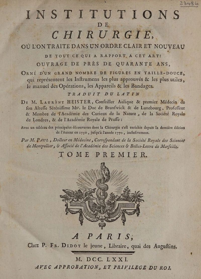 ? X ui es INSTITUTIONS CHIRURGIE, OÙ L'ON TRAITE DANS UN ORDRE CLAIR ET NOUVEAU DE TOUT CE QUI A RAPPORT, À CET ART: OUVRAGE DE PRES DE QUARANTE ANS OnNÉ D'UN GRAND NOMBRE DE FIGURES EN TAILLE-DOUCE, qui représentent les Inftrumens les plus approuvés &amp; les plus utiles, le manuel des Opérations, les Appareils &amp; les Bandages. TRADUIT DU LAT#N De M. Laurent HEISTER, Confeiller Aulique &amp; premier Médecin de fon Alreffe Séréniffime Mer. le Duc de Brunfwick &amp; de Lunebourg, Profeffeur &amp; Membre de l'Académie des Curieux de la Nature , de la Société Royale de Londres, &amp; de l'Académie Royale de Pruffe : Avec un tableau des principales découvertes dont la Chirurgie s'eft enrichie depuis Ia. dernière édition de l’Auteur en 1750 , jufqu'à l'année 1770 , inclufivement. Par M. PAUL, Dodeur en Médecine , Correfpondanz de la Société Royale des Sciences de Montpellier, &amp; Affocié de l’Académie des Sciences &amp; Belles-Lettre de Marfeille. TOME PREMIE R. MODCGCG DXXE AVEC APPROBATION, ET PRIVILEGE DU ROI