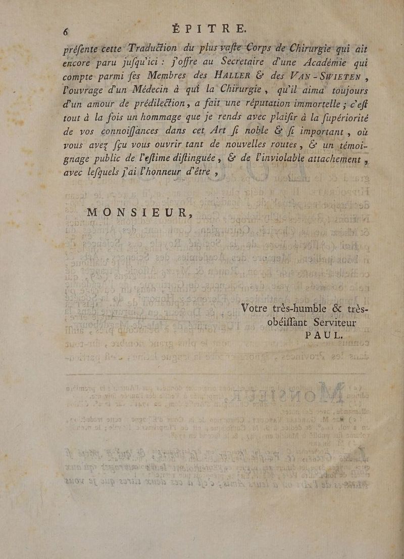 ? JP ÉPITRE. préfente cette Traduëtion du plus valte Corps de Chirurgie qui ait encore paru jufqu'ici: J'offre au Secretaire d'une Académie qui compte parmi fes Membres des HALLER &amp; des VAN - SWIETEN ; l'ouvrage d'un Médecin à qui la Chirurgie, qu'il aima toujours d'un amour de prédilection , a fait une réputation immortelle ; -c'eff tout à la fois un hommage que je rends avec plaifir à la Pub de vos connoifances dans cet Art fi noble &amp; ff important , où vous ayez fcu vous ouvrir tant de nouvelles routes , &amp; un témoi- gnage public de l’eflime diflinguée, &amp; de linviolable attachement  avec lefquels j'ai l'honneur. dé étre s | b MONSIEUR, Votre trés-humble &amp; très- obéiffant Serviteur OPA UT