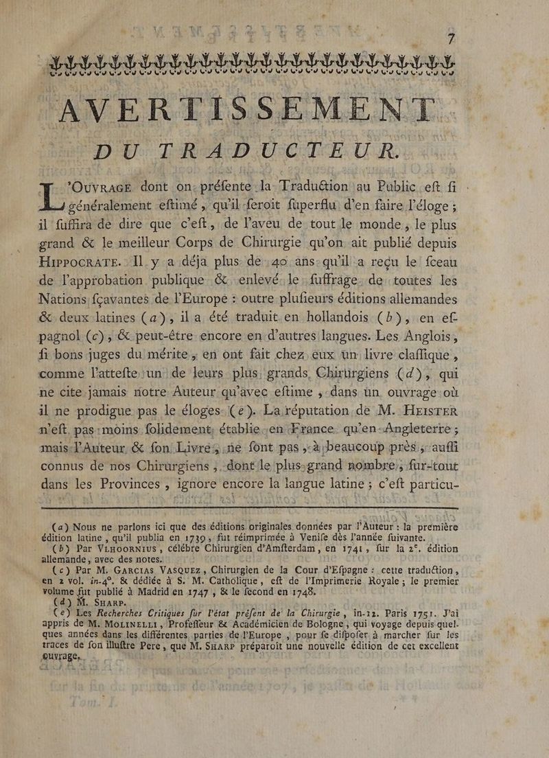 DU. [ARM DU CAE. U.R. T 'OuvRacE dont on. préfente la Tradu@tion au Public eft fi Tote eftimé , qu'il feroit fuperflu. d'en faire l'éloge ; il fuffira de dire que c'eft, de l'aveu de tout le monde, le plus grand &amp; le meilleur Corps de Chirurgie qu'on ait publié depuis HippocRATE..ll.y a déja plus de :40 ans:qu'il a reçu le fceau de l'approbation. publique. &amp; enlevé. le. fuffrage. de toutes les Nations fcavantes de l'Europe : outre plufieurs éditions allemandes &amp; deux latines (a), il a été traduit en hollandois (5), en et- pagnol (c), &amp; peut-être encore en d'autres langues. Les Anglois, fi bons juges du mérite ; en ont fait chez eux un livre claffique , comme l'attefte un de leurs plus, grands, Chirürgiens (4), qui ne cite jamais notre Auteur qu'avec eftime ,- dans ün. ouvrage oii il ne prodigue pas le éloges- (e). La réputation de M. HxisrER n'eft. pas: moins. folidement, établie.;en France. qu’en Angleterre ; mais:l'Auteur &amp; fon Livré, ne font pas ,-à beaucoup prés ;: aufli connus de nos Chirurgiens ,..dont le plus;grand nombre; fur-taut dans les Provinces ignore encore la langue latine ; c'eft particu- (4) Nous ne parlons ici que des éditions originales données par PAuteur : la eire édition latine , qu'il publia en 1739, fut réimprimée à Venife dès l'année fuivante. (b) Par VLHOORNIUS , célébre Chirurgien d'Amfterdam , en 1741 ; fur la 2*. édition allemande , avec des notes. (c) Par M. GARCIAS VasQuzz ; Chirurgien de la Cour d'Efpagné : cette traduction, en 2 vol. in-4?. &amp; dédiée à S. M. Catholique, eft de l'Imprimerie Royale ; le premier volume fut publié à Madrid en 1747 , &amp; le fecond en 1748. (d) M. Suan». (e) Les Recherches Critiques fur l'état préfent de la Chirurgie, in-12. Paris 1751. J'ai appris de M. MoLINELLI, Profeffeur &amp; Académicien de Bologne , qui voyage depuis quel. ques années dans les différentes parties. de l'Europe , pour fe difpofer à.marcher fur les traces de fon illuftre Pere, que M. SHarP préparoit une nouvelle édition de cet excellent UNaRer,