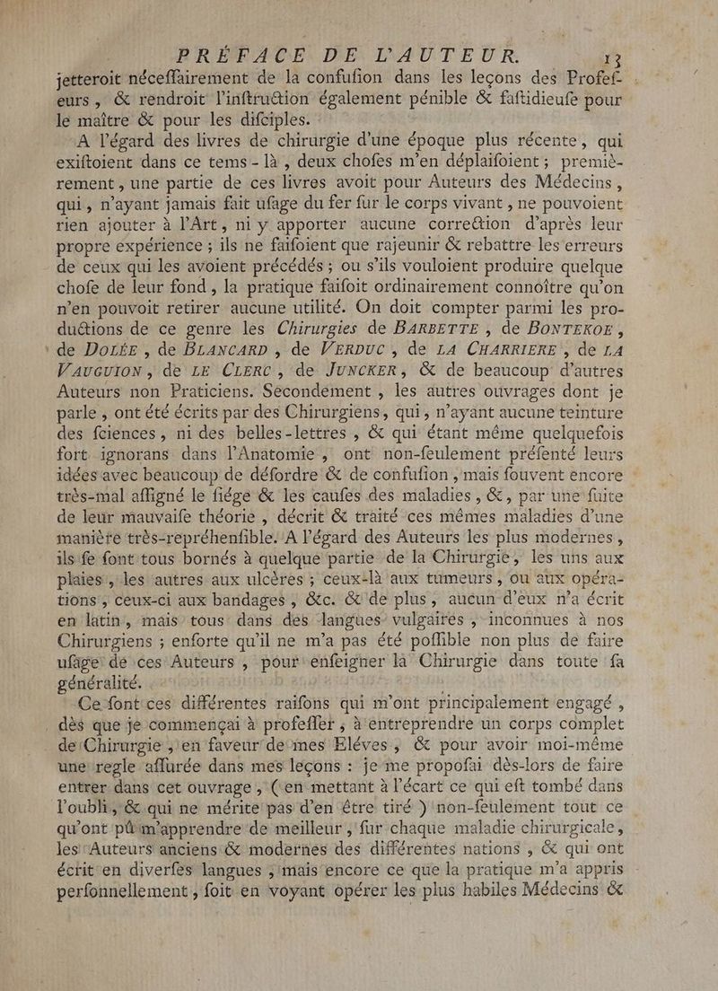 jetteroit néceffairement de la confufion dans les lecons des Profef- . eurs, & rendroit l'inftru&ion également pénible & faftidieufe pour - le maitre & pour les difciples. A l'égard des livres de chirurgie d'une époque plus récente, qui exiftoient dans ce tems - là , deux chofes m'en déplaifoient ; premiè- rement, une partie de ces livres avoit pour Auteurs des Médecins, qui, n'ayant jamais fait ufage du fer fur le corps vivant , ne pouvoient rien ajouter à l'Art, ni y apporter aucune correQion d’après leur propre expérience ; ils ne faifoient que rajeunir & rebattre les erreurs de ceux qui les avoient précédés ; ou s'ils vouloient produire quelque chofe de leur fond , la pratique faifoit ordinairement connoître qu'on n'en pouvoit retirer aucune utilité. On doit compter parmi les pro- duétions de ce genre les Chirurgies de BARBETTE , de BONTEKOE , ' de Dore , de BLANCARD , de VERDUC , de LA CHARRIERE , de LA V AvcUION , de LE CLERC , de JUNCKER, (& de beaucoup d'autres Auteurs non Praticiens. Secondement , les autres ouvrages dont je parle , ont été écrits par des Chirurgiens, qui , n'ayant aucune teinture des fciences , ni des belles-lettres , & qui étant méme quelquefois fort ignorans dans l’Anatomie , ont non-feulement préfenté leurs idées avec beaucoup de défordre & de confufion , mais fouvent encore trés-mal affigné le fiége & les caufes des maladies , &, par une fuite de leur mauvaife théorie , décrit & traité ces mêmes maladies d'une maniere très-repréhenfible. A l'égard des Auteurs les plus modernes, ils fe font tous bornés à quelque partie de la Chirurgie, les uns aux plaies, les autres aux ulcères ; ceux-là aux tumeurs, ou aux opéra- tions, ceux-ci aux bandages , Gc. & de plus, aucun d'eux n'a écrit en latin, mais tous: dans dés langues- vulgaires , inconnues à nos Chirurgiens ; enforte qu'il ne m'a pas été poffible non plus de faire ufüge'de ces Auteurs , pour enfeigner là Chirurgie dans toute fa généralité. | i; Ce font ces différentes raifons qui m'ont principalement engagé , . dé$ que je commengai à profeffer ; à entreprendre un corps complet de:Chirurgie ; en faveur de-mes Eléves , © pour avoir moi-même une regle affurée dans mes legons : je me propofai dés-lors de faire entrer dans cet ouvrage, (en mettant à l'écart ce qui eft tombé dans loubli,& qui ne mérite pas d'en être tiré ) non-feulement tout ce qu'ont püm'apprendre de meilleur , fur chaque maladie chirurgicale, les Auteurs anciens & modernes des différentes nations , & qui ont écrit en diverfes langues ; mais encore ce que la pratique m'a appris perfonnellement , foit en voyant opérer les plus habiles Médecins &