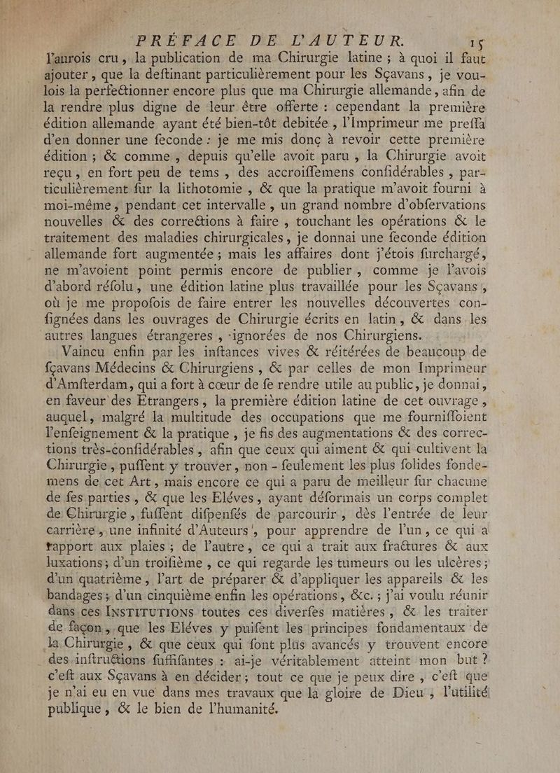 lanrois cru, la publication de ma Chirurgie latine ; à quoi il faut ajouter , que la deftinant particulièrement pour les Sçavans, je vou- lois la perfe&ionner encore plus que ma Chirurgie allemande , afin de la rendre plus digne de leur étre offerte : cependant la premiére édition allemande ayant été bien-tót debitée , l'imprimeur me prefla d'en donner une feconde: je me mis donc à revoir cette première édition ; & comme , depuis qu'elle avoit paru , la Chirurgie avoit recu, en fort peu de tems , des accroiffemens confidérables , par- ticuliérement fur la lithotomie , & que la pratique m'avoit fourni à moi-méme , pendant cet intervalle , un grand nombre d'obfervations nouvelles & des corre&ions à faire , touchant les opérations & le traitement des maladies chirurgicales , je donnai une feconde édition allemande fort augmentée ; ; mais les affaires dont j'étois furchargé, ne m'avolent point permis encore de publier, comme je l'avois d'abord réfolu, une édition latine plus travaillée pour les Scavans , où je me propofois de faire entrer les nouvelles découvertes con- fignées dans les ouvrages de Chirurgie écrits en latin, & dans les autres langues étrangeres , ignorées de nos Chirurgiens. Vaincu enfin par les inftances vives & réitérées de beaucoup de fcavans Médecins & Chirurgiens , & par celles de mon Imprimeur d'Amfterdam, qui a fort à cœur de fe rendre utile au public, je donnai, en faveur des Etrangers, la première édition latine de cet ouvrage, auquel, malgré la multitude des occupations que me fourniffoient l'enfeignement & la pratique , je fis des augmentations & des correc- tions trés-confidérables , afin que ceux qui aiment & qui cultivent la Chirurgie , puffent y trouver , non - feulement les plus folides fonde- mens de cet Árt, mais encore ce qui a paru de meilleur fur chacune de fes parties , & que les Eléves, ayant déformais un corps complet de Chirurgie , fuflent difpenfés de parcourir, dès l'entrée de leur carrière , une infinité d'Auteurs', pour apprendre de l'un, ce qui a tapport aux plaies ; de l'autre, ce qui a trait aux BLUE & aux luxations; d'un troifiéme , ce qui regarde les tumeurs ou les ulcéres; d'un quatrième, l'art de préparer & d'appliquer les appar eils & les bandages ; d'un cinquième enfin les opérations, &c. ; j'ai voulu réunir dans.ces INSTITUTIONS toutes ces diverfes matières, & les traiter de facon ,.que les Eléves y puifent les principes fondamentaux de la Chirurgie , & que ceux qui font plüs avancés y trouvent encore des inftruétions fufffantes : ai-je véritablement atteint mon but? C'eft aux Sgavans à en décider; tout ce que je peux dire , c'eft que je n'ai eu en vue dans mes travaux que la gloire de Dieu , l'utilité pique , & le bien de l'humanité.