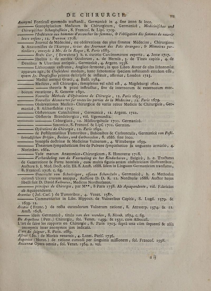 Anonymi Fonticuli quomodo tra&andi, Germanice in 4. fine anno &t loco. Gazophylacium Medicum & Chirurgicum , Germanice , Medicinifches und Chirurgifches Schatzkafllein , 8. Francof. & Lipf. 1709. l'Indécence aux hommes d'accoucher les femmes, & l'obligation des femmes de nourrir leurs enfans , 12. Trevoux 1708. m Journal de Médecine, ou obfervations des plus fameux Médecins, Chirurgiens & Anatomiftes de l'Europe , tirées des Journaux des Pais étrangers, & Mémoires par- ticuliers , envoyés à Mr. de la Roque , 8. Paris 1683. Rrebs Cur , ( Bewehrte) h. e. curatio Carcinomatum experta , 4. Jenz 1717. ——— — libellis 1. de morbis Oculorum, z. de Herniis, 3. de Tinea capitis, 4. de Dentibus & Ulceribus antiquis , Germanice , 4. Argent. 1538. Lithotomus caftratus, Anglico fermone ; in quo Libro Autor de alto lithotomiæ apparatu agit, & Chefeldeni modum, hanc lithotomiz fpeciem inftituendi eundem effe , quem Jo. Douglaffius primus defcripfit & inftituit , affirmat , London 1723. Medici antiqui Græci, 4. Bafil. 1584. Medicus, nifi Chirurgus , femiplenus vel nihil eft, 4. Magdeburgi 1622. theoria & praxi inftru@us, five de internorum & externorum mor- borum curatione, 8. Geneve 1690. Nouvelle Méthode d'Opérations de Chirurgie , 12. Paris 1693, Nouvelles découvertes fur toutes les parties de la Médecine, 12. Paris 1679. Obfervationes Medico- Chirurgicæ de variis rebus Medicis & Chirurgicis , Gere manicè , 8. Afcherflebiz 1715. Obftetricum Catechifmus , Germanice, 12. Argent. 1722. Obftetrix Brandeburgica , vid. Sigemundia. Coburgiaca , 12. Hildburgshufæ 1700. Germanice. Saxonica, 8. Francof. & Lipf. 1701. German. Opérations de Chirurgie , 12. Paris 1692. de Peftilentialibus Tumoribus , Bubonibus & Carbunculis, Germanicè von Pefti- * lentialifchen Drüfen , Beulen , und Carbunculen , 8. 1686. fine loco. Synopfis doctrine & Medicine Vulnerum , 4. Wittebergæ 1699. Theatrum fympatheticum five de Pulvere fympathetico & unguento armario, 4. Norimber. 1662. Vade mecum Anatomico - Chirurgicum , 8. Hanoveræ 1718. Verhandeling van de Voorteeling en het Kinderbaren , Belgicè, h. e. Tra&atus de Generatione & Partu hominis, cum multis figuris artem obftetriciam illuftrantibus , Au&ore S. I. Med. Do&. edit. III. 8. Amft. 1688. Idem in Linguam Germanicam tranflatus, 8. Francof. 1706. c. fig. Unterricht von Schwürigen , offenen Schenckeln , Germanice , h. e. Methodus curandi Ulcera crurum antiqua, Au&ore D. D. K. 12. Nordhufæ 1688. Au&or hujus libelli fuit D. David Kellnerus, Medicus Nordhufanus. principes de Chirurgie, par M** , 8 Paris 1738. Ab Aquapendente , vid. Fabricius ab Aquapendente. Arantius ( Jul. Cæl. ) de Tumoribus, 4. Venet. 1587. Commentarius in Libr. Hippocr. de, Vulneribus Capitis, 8. Lugd. 1579. & 1639. 12. y Hia (Franc.) de reda curandorum Vulnerum ratione, 8. Antwerp. 1574. & 12. Amft. 1658. idem Germanicé , titulo van den wunden, 8. Nürnb. 1674. c. fig. De Argellata (Petr.) Chirurgia, fol. Venet. 1499. & 1531. cum Albucafi. L'art de faire les rapports en Chirurgie , 8. Paris 1703. fuprà una cüm fequenti & aliis anonymis inter anonymos jam indicata. L'art de faigner , 8. Paris. 1689. Aftruc (Jo. ) de Morbis venereis , 4. Lutet. Parif. 1736. : Augenius (Horat.) de ratione curandi per fanguinis miffionem , fol, Francof. 1598. Ayicenng Opera omnia , fol. Venet, 1564. 2. vol. il aij