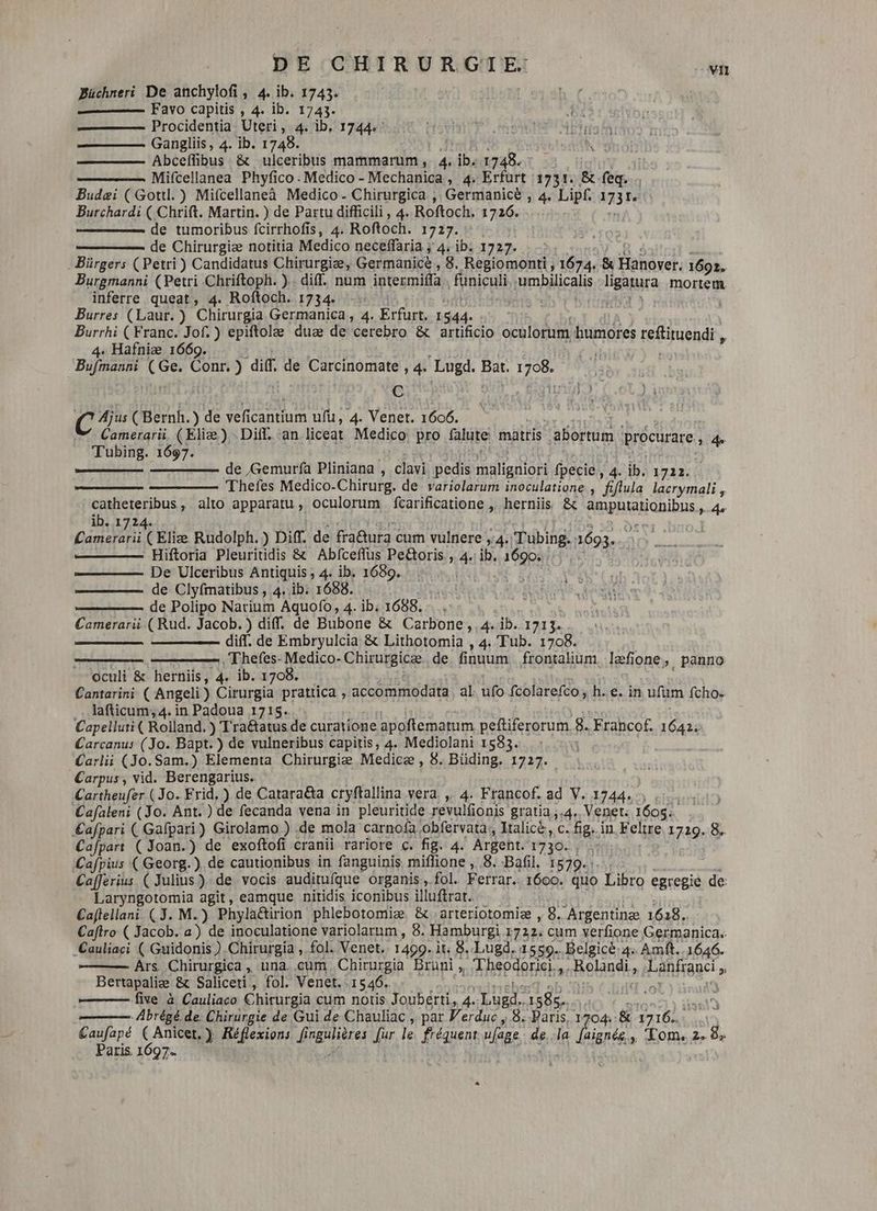 Büchneri De anchylofi, 4. ib. 1743. ———— Favo capitis , 4. ib. 1743. Procidentia Uteri , 4. ib, 1744. Gangliis, 4. ib. 1748. Abceffibus & ulceribus mammarum, 4. p 1748. - Mifcellanea Phyfico. Medico - Mechanica , 4. Erfurt 1731. & RA Budei (Gotil.) Mifcellaneà Medico. Chirurgica , Germanice , 4. Lipf. 33v Burchardi ( Chrift. Martin. ) de Partu difficili , 4. Roftoch. 1726. de tumoribus fcirrhofis, 4. Roftoch. 1727. de Chirurgia notitia Medico neceffaria ; 4. ib. 1727. . Bürgers (Petri) Candidatus Chirurgiæ, Germanice ; 8. Regiomonti , 1674. & Hanover. 1692. Burgmanni (Petri Chriftoph. ). diff. num intermiffa funiculi tar balcals een mortem. inferre queat, 4. Roftoch. 1734 -: Burres (Laur. ) Chirurgia Germanica , 4. Erfurt. 1544. Burrhi (Franc. Jof.) epiftolæ due de cerebro & artificio A humores reRirendi » 4. Hafniæ 1669. Hr ni ds Conr. ) dif. de Carcinomate , 4. Lugd. iv is C C ^ ( Bernh. ) de veficantium ufu, 4. Venet. 1606. Camerarii. (Eliæ) - Diff. an liceat Medico pro falute matris abortum. procurare , 4e Tubing. 1697. de Gemurfa Pliniana , clavi pedis Tasso fpecie, 4. ib. 1722. Thefes Medico-Chirurg. de variolarum inoculatione , fiflula lacrymali , catheteribus, alto apparatu , oculorum fcarificatione , herniis & sure 4o ib. 1724. ' Camara (Eliæ Rudolph. ) Diff. de fra&ura c cum vulnere 4. Tubing. 1693. Hiftoria Pleuritidis & Abfceffus Pe&oris., 4 ib. afape De Ulceribus Antiquis ; 4. ib. 1689. de Clyfmatibus , 4. ib. 1688. de Polipo Natrium Aquofo, 4. ib. 1688. Camerarii ( Rud. Jacob.) diff. de Bubone & Carbone, 4. ib. 1713. ——— diff. de Embryulcia & Lithotomia , 4. 'Tub. 1708. Thefes-Medico-Chirurgicæ de. finuum | frontalium læfi lone, panno oculi & herniis, 4. ib. 1708. Cantarini ( Angeli ) thun) prattica , accommodata | al. ufo fcolarefco, h.e. in ufüm fcho- lafticum, 4. in Padoua 1715. Capelluti ( Rolland. ) Tra&atus de curatione apoftematum peftiferorum 8. Frahcof. eh Carcanus (Jo. Bapt. ) de vulneribus capitis, 4. Mediolani 1583. Carlii (Jo. Sam.) Elementa Chirurgie Medice , 8. Büding. 1727. Carpus , vid. Berengarius. Cartheufer (Jo. Frid.) de Catara&a cryftallina vera , 4. Francof. ad V. 1744, , Cafaleni (Jo. Ant.) de fecanda vena in pleuritide revulfionis gratia ;.4. Venet. 1605. £afpari ( Gafpari) Girolamo ) .de mola carnofa obfervata , Italice, c. fig. in. Feltre 1729. 8. Cafpart ( Joan.) de exoftofi cranii rariore c. fig. 4. Argent. 1730. Cafpius (Georg. ). de cautionibus in fanguinis miffione ,..8. Bafil. 1579. Cafferius (Julius) de vocis auditufque organis , fol. Ferrar. 1600. quo Libro egregie de Laryngotomia agit, eamque nitidis iconibus illufrar. Caftellan:. ( J. M.) Phyla&tirion phlebotomiæ. &arteriotomiæ , +. Argentinge 1618. Caftro ( Jacob. a) de inoculatione variolarum , 8. Hamburgi 1722. cum verfione Germanica. Cauliaci ( Guidonis ) Chirurgia , fol. Venet. 1499. it. 8..Lugd. 1559. Belgicè 4 Amft. 1646. Ars. Chirurgica , una. cum. Chirurgia Bruni , Theodorici. - Rolandi, Léhiauc, Bertapaliæ & Saliceti, fol. Venet. 1546. five à Cauliaco Chirurgia cum notis Jouberti, 4. IL iex M -Abrégé. de. Chirurgie de Gui de Chauliac , par Verdué , 8. Paris, 1704: & 17162. | aris. 1697.