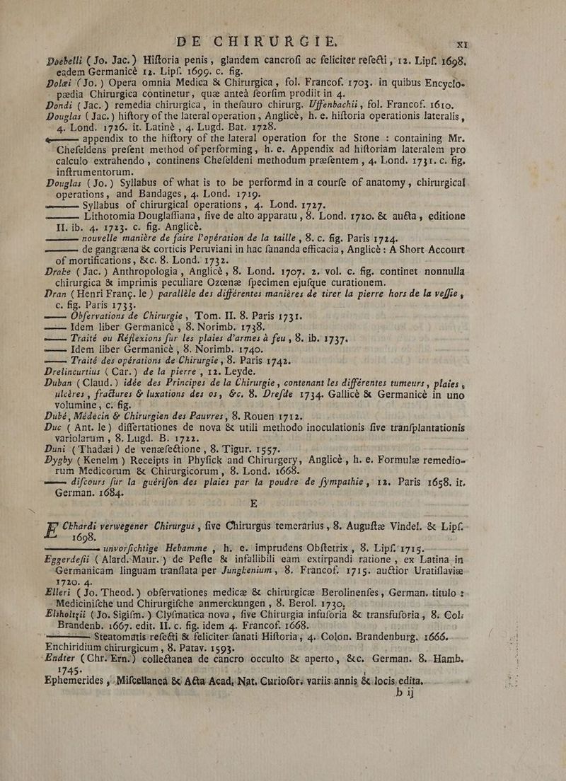 Doebelli (Jo. Jac.) Hiftoria penis, glandem cancrofi ac feliciter refe&amp;i , rz. Lipf. 1698. eadem Germanicé rz. Lipf. 1696. c. fig. Dolæi (Jo.) Opera omnia Medica &amp; Chirurgica, fol. Francof. 1703. in quibus Encyclo- - pædia Chirurgica continetur, quz anteà feorfim prodiit in 4. Dondi ( Jac.) remedia chirurgica, in thefauro chirurg. Uffenbachii , fol. Francof. 1610. Douglas ( Jac.) hiftory of the lateral operation, Anglice, h. e. hiftoria operationis lateralis , 4. Lond. 1726. it. Latiné , 4. Lugd. Bat. 1728. €——— appendix to the hiftory of the lateral operation for the Stone : containing Mr. Chefeldens prefent method of performing, h. e. Appendix ad hiftoriam lateralem pro calculo extrahendo , continens Chefeldeni methodum prafentem , 4. Lond. 1731. c. fig. inftrumentorum. Douglas (Jo.) Syllabus of what is to be performd in a courfe of anatomy , chirurgical operations, and Bandages, 4. Lond. 1719. Syllabus of chirurgical operations , 4. Lond. 1727. Lithotomia Douglaffiana, five de alto apparatu , 8. Lond. 1720. &amp; au&amp;a , editione IL. ib. 4. 1723. c. fig. Anglice. — nouvelle manière de faire l'opération de la taille, 8. c. fig. Paris 1724. de gangræna &amp; corticis Peruviani in hac fananda efficacia , Anglice : A Short Accourt of mortifications , &amp;c. 8. Lond. 1732. Drake ( Jac.) Anthropologia , Anglicé , 8. Lond. 1707. 2. vol. c. fig. continet. nonnulla chirurgica &amp; imprimis peculiare Ozœnæ fpecimen ejufque curationem. Dran (Henri Franç. le) parallèle des différentes manières de tirer la pierre hors de la veffie , c. fig. Paris 1733. —— Obfervations de Chirurgie, Tom. II. 8. Paris 1731. —— ldem liber Germanicé , 8. Norimb. 1738. —— Traité ou Réflexions fur les plaies d'armes à feu , 8. ib. 1737. —— Idem liber Germanice , 8. Norimb. 1740. ——À Traité des opérations de Chirurgie, 8. Paris 1742. Drelincurtius ( Car.) de la pierre , 12. Leyde. Duban ( Claud.) idée des Principes de la Chirurgie, contenant les différentes tumeurs, plaies , ulcères , fractures &amp; luxations des os, &amp;c. 8. Drefde 1734. Gallicè &amp; Germanicé in uno volumine, c. fig. Dubé, Médecin &amp; Chirurgien des Pauvres, 8. Rouen 1712. Duc ( Ant. le) differtationes de nova &amp; utili methodo inoculationis five tranfplantationis variolarum , 8. Lugd. B. 1722. Duni (Thadæi) de venefe&amp;ione , 8. Tigur. 1557. Dygby ( Kenelm ) Receipts in Phyfick and Chirurgery, Anglice , h. e. Formule remedio- : rum Medicórum &amp; Chirurgicorum, 8. Lond. 1668. ——— difcours fur la guérifon des plaies par la poudre de fympaihie , 12. Paris 1658. it. German. 1684. E E Ckhardi verwégener Chirurgus , five Chirurgus temerarius , 8. Auguftæ Vindel. &amp; Lipf. 1698. unvorfichtige Hebamme , h. e. imprudens Obfletrix , 8. Lipf. 1715. Eggerdefii ( Alard--Maur.') de Pefte &amp; infallibili eam extirpandi ratione , ex Latina in Germanicam linguam tranflata per Jungkenium, 8. Francof. 1715. au&amp;ior Uratiflaviæ 1720. 4. Elleri (Jo. Theod.) obfervationes medicæ &amp; chirurgicæ Berolinenfes , German. titulo : Medicinifche und Chirurgifche anmerckungen , 8. Berol. 1730, Elsholtzii (Jo. Sigi(m. ) Clyfmatica nova , five Chirurgia infuforia &amp; transfuforia, 8. Col: Brandenb. 1667. edit. IL. c. fig. idem 4. Francof. 1668. — Steatomdtis refe&amp;i &amp; feliciter fanati Hiftoria; 4 Colon. Brandenburg. 1666. Enchiridium chirurgicum , 8. Patav. 1593. Endter (Chr.'Ern.) colle&amp;anea de cancro occulto &amp; aperto, &amp;c. German. 8. Hamb. 1745. | Ephemerides ,..Mifcellaneà &amp; AGa Acad, Nat. Curiofor; variis.annis &amp; locis.edita. b ij
