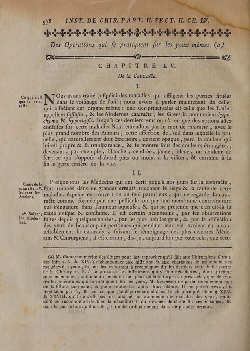 SCI D SEC SAEERRE ea À— € CHA PoLT. RE: UG. De la Cataraëte. I. Ce que c'eft N° avons traité Jufqu’ici des maladies qui affligent les parties fituées que la cata- £acte, = 055 ui affeétent cet organe méme: une des principales eft celle que les Latins appellent fuffufio , & les Modernes cataracte ; les Grecs la nommoient hypo- chyma & hypochyfis. Jufqu'à ces derniers tems on n'a eu que des notions affez confufes fur cette maladie. Nous entendons par le mot de cataraéte , avec le plus grand nombre des Auteurs, cette affection de l'œil dans laquelle la pru- nelle , qui naturellement doit être noire, devient opaque , perd la couleur qui lui eft propre & fa tranfparence , & fe. montre fous des couleurs étrangéres , devenant , par exemple, blanche , cendrée, jaune, bleue, ou couleur de fer; ce qui s'oppofe d'abord plus ou moins à la vifion , & entraîne à la fin la perte entière de la vue. 3 I I. \ Caufe de la cataraéte. 1°, font tombés dans de grandes erreurs touchant le fiège & la caufe de cette Pech l5 maladie. A peine en trouve-t-on un feul parmi eux , qui ne regarde la cata- ra&e comme formée par une pellicule ou par une pnus contre-nature qui s'éngendre dans l'humeur aqueufe , & qui ne prétende que c'en eft-là la 2°, Suivant Caufe unique & conftante. Il eft certain néanmoins , par les obfervations ies. n . . . des yeux de beaucoup de perfonnes qui pendant leur vie avoient eu incon- teftablement la cátaracte , fuivant le témoignage des plus célébres Méde- cins & Chirurgiens , il eft certain , dis-je, aujourd'hui par tout cela, que cette (a) M. Garangeot mérite des éloges pour les reproches qu'il fair aux Chirurgiens. ( trait. maladies des yeux , & en les exhortant à revendiquer fur les derniers cette belle partie de la Chirurgie, & à fe procurer les inftrumens qui y font néceffaires , dont prefque tous manquent abfolument ; mais on ne peut qu'être furpris, après cela, que de tou- tes les opérations qui fe pratiquent für les yeux, M. Garangeot ne parle uniquement que de la fiftule lacrimale, & paífe toutes les autres fous filence. Il me paroït trés - vrai. femblabie par-là, & par ce que j'ai déja remarqué dans le chapitre précédent $ XXV. & XXVII qu'il ne s'eft pas fort attaché au traitement des maladies des yeux, quoi- qu'il en reconnoiffe trés-bien la néceffité: il dit trés.peu de chofe fur ces maladies, & dans le peu même qu'il en dit ,il tombe ordinairement. dans de grandes erreurs; ls, mitt SERE e