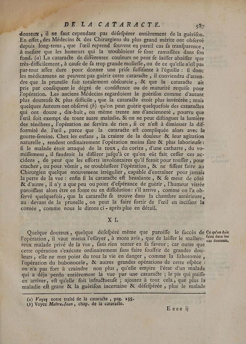 douteux , il ne faut cependant pas défefpérer entièrement de la guèrifon. En effet , des Médecins & des Chirurgiens du plus grand mérite ont obfervé depuis long-tems , que l'œil reprend fouvent en pareil cas fa tranfparence , à mefure que les humeurs qui la troubloient fe font ramafñlées dans fon fond. (a) La cataracte de différentes couleurs ne peut fe laiffer abaiffer que très-difficilement , à caufe de fa trop grande molleffe , ou de ce qu'elle n'eft pas par-tout affez dure pour donner une prife fuffifante à l'éguille : fi donc les médicamens ne peuvent pas guérir cette cataracte , il conviendra d'atten- dre que la prunelle foit totalement obfcurcie , & que la cataracte ait pris par conféquentle dégré de confiftence ou de maturité requife pour l'opération. Les anciens Médecins regardoient la guérifon comme d'autant plus douteufe & plus difficile , que la cataracte étoit plus invétérée ; mais quelques Auteurs ont obfervé (b) qu'on peut guérir quelquefois des cataractes qui ont douze , dix-huit, ou méme trente ans d'ancienneté , pourvu que l'œil foit exempt de toute autre maladie. Si on ne peut diftinguer la lumière des ténébres, l'opération ne fervira de rien , fi ce n'eft à diminuer la dif- formité de’ l'eil, parce que la. cataracte eft compliquée alors avec la goutte-fereine. Chez les enfans , la crainte de la douleur & leur agitation naturelle , rendent ordinairement l'opération moins füre & plus laborieufe : fi le malade étoit attaqué de la toux , du coriza , d'une catharre , du vo- miflement , il faudroit la différer jufqu’à ce qu'on eût fait ceffer ces ac- cidens , de peur que les efforts involontaires qu'il feroit pour touffer , pour cracher , ou pour vómir , ne troublaffent l'opération, & ne fiffent faire au Chirurgien quelque mouvement irrégulier , capable d’entraîner pour jamais la perte de la vue: enfin fi la cataracte eft branlante , & fe meut de côté & d'autre, il n'y a que peu ou point d'efpérance de guérir , l'humeur vitrée paroiffant alors étre en fonte ou en diffolution: s'il arrive, comme on l'a ob- fervé quelquefois, que la cataracte fe trouve dans la chambre antérieure, au - devant de la prunelle, on peut la faire fortir de l'œil en incifant la cornée , comme nous le dirons ci - aprés plus en détail. X I. Quelque douteux, quelque défefpéré méme que paroiffe le fuccés de Ce qu'on doi lopération, il vaut mieux l'eflayer , à mons avis, que de laiffer le malhev- M ned reux malade privé de la vue , fans rien tenter en fa faveur; car outre que cette opération s'exécute ordinairement fans faire fouffrir de grandes dou- leurs, elle ne met point du tout la vie en danger , comme la lithotomie , lopération du bubonocele, & autres grandes opérations de cette efpéce : on n'a pas fort à craindre non plus , qu'elle empire l'état d'un malade qui a déja perdu entièrement la vue par une cataracte ; le pis qui puiffe en arriver, eft qu'elle foit infru&ueufe ; ajoutez à tout cela, que plus la maladie eft grave & la guérifon incertaine & défefpérée , plus le malade (a) Voyez notre traité de la cataracte , pag. 155. (P) Voyez Maftre-Jean , chap. de la cataracte. - | E eee ij