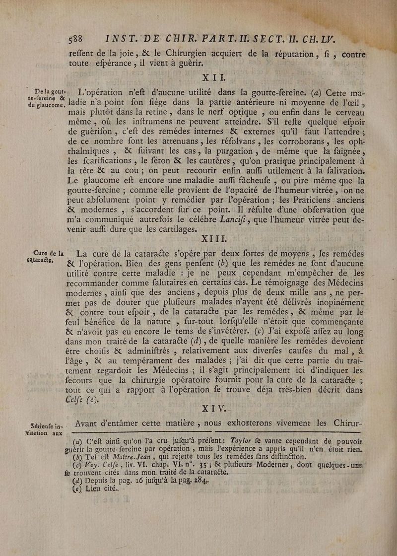 reflent de la joie, & le Chirurgien acquiert de la réputation, fi , contre toute. efpérance , il vient à guérir. 3nd XII sas L'opération n'eft d'aucune utilité dans la goutte-fereine. (a) Cette ma- du glaucome, làdie n'a point fon fiége dans la partie antérieure ni moyenne de l'œil , mais plutôt dans la retine , dans le nerf optique , ou enfin dans le cerveau . méme, où les inftrumens ne peuvent atteindre. S'il refte quelque efpoir ^ . de guérifon , c'eft des remédes internes & externes qu'il faut l'attendre ; de ce nombre font les attenuans , les réfolvans , les corroborans, les oph- thalmiques , & fuivant les cas, la purgation , de méme que la faignée, les fcarifications , le féton & les cautéres, qu'on pratique principalement à la téte & au cou; on peut recourir enfin auffi utilement à la falivation. Le glaucome eft encore une maladie auffi fácheufe , ou pire méme que la goutte-fereine ; comme elle provient de l'opacité de l'humeur vitrée , on ne peut abfolument point y remédier par l'opération ; les Praticiens anciens & modernes , s'accordent fur ce point. Il réfulte d'une obfervation que m'a communiqué autrefois le célébre Lancifi, que l'humeur vitrée peut de- venir auffi dure que les cartilages. | XIII. Cure dela La cute de la cataracte s'opére par deux fortes de moyens , les remédes cepit E l'opération. Bien des gens penfent (b) que les remédes ne font d'aucune utilité contre cette maladie : je ne peux cependant m'empêcher de les recommander comme falutaires.en certains cas. Le témoignage des Médecins modernes, ainfi que des anciens, depuis plus de deux mille ans , ne per- met pas de douter que plufieurs malades n'ayent été délivrés inopinément & contre tout efpoir , de la cataracte par les remédes, & même par le feul bénéfice de la nature , fur-tout lorfqu'elle n'étoit que commengante & n'avoit pas eu encore le tems de s'invétérer. (c) J'ai expofé affez au long dans mon traité de la cataracte (2) , de quelle manière les remédes devoient étre choifis & adminiftrés , relativement aux diverfes caufes du mal, à l'âge, & au tempérament des malades ; j'ai dit que cette partie du trai- tement regardoit les Médecins ; il.s'agit principalement ici d'indiquer les fecours que la chirurgie opératoire fournit pour la cure de la cataracte ; tout ce qui a rapport à l'opération fe trouve déja trés-bien décrit dans Celfe (e). XIV. Avant d'entàmer cette matière , nous exhorterons vivement les Chirur- Sériéufe in- Nuüetion aux (a). C'eft ainfi qu'on la cru. jufqu'à. préfent: Taylor fe vante cependant de pouvoir uérir la goutte-fereine par opération , mais l'expérience a appris qu'il n'en. étoit rien. (b) Tel eft Maítre-Jean , qui rejette tous les remédes fans diftinétion. (c) Foy. Celfe., liv. VI. chap. VE. n^. 35; & plufieurs Modernes ,, dont quelques-uns f trouvent cités dans mon. traité de la. cataracte. (4) Depuis la pag, 16 jufqu'à la pag, 284.. (e) Lieu cité. —