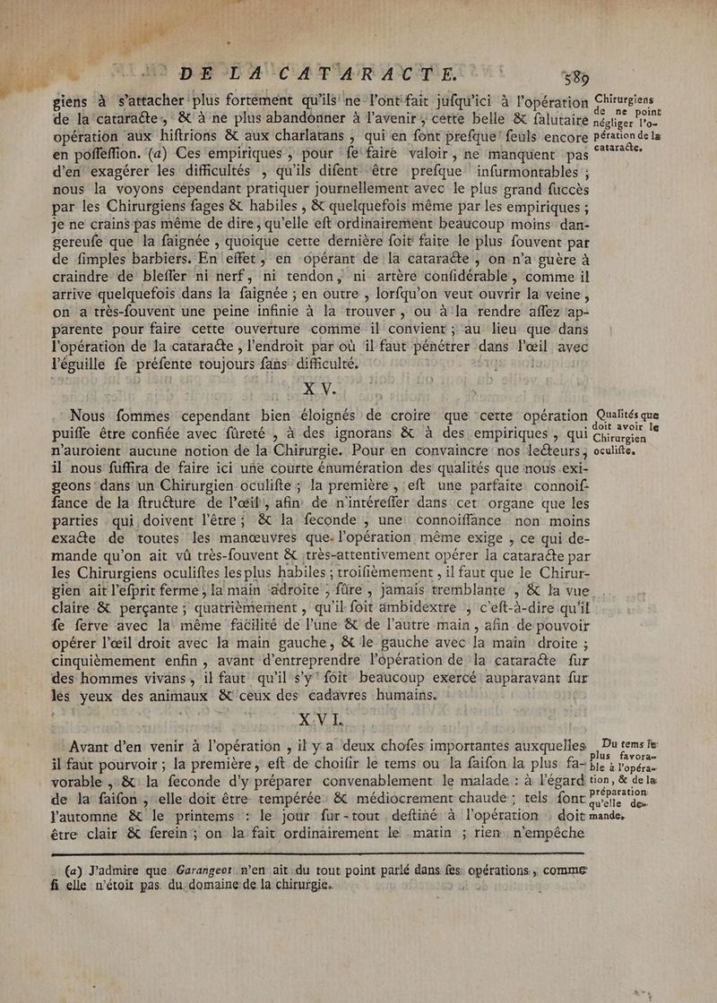 LE oh bi | MP i EUM C RTAP BOIOPHTUCUAUPVOR ANIME USC 589 P giens à s'attacher plus fortément qu'ils'ne l'ontifait jufqu'ici à l'opération Chirurgiens de la cataracte, & à ne plus abandonner à l'avenir cette belle & falutaire iHi telle rii opération aux hiftrions & aux charlatans ; ; qui en font prefque' feuls encore Pération dela en poffeffion. (a) Ces empiriques ; pour fe faire valoir, ne manquent pas rima d'en exagérer les difficultés , qu'ils difent être prefque infurmontables ; nous la voyons cependant pratiquer journellement avec le plus grand fuccès par les Chirurgiens fages & habiles , & quelquefois même par les empiriques ; je ne crains pas méme de dire; qu'elle eft ordinairement beaucoup moins dan- gereufe que la faignée , quoique cette dernière foit faite le plus fouvent par de fimples barbiers. Hug effet , en opérant de la cataracte ; on n’a guère à craindre de bleffer ni nerf, ni tendon, ni artéré confidérable, comme il arrive quelquefois dans la faignée ; en outre , lorfqu'on veut ouvrir la veine, on a très-fouvent une peine infinie à la trouver, ou à la rendre affez ap- parente pour faire cette ouverture comme il convient ; au. lieu que dans l'opération de la cataracte , l'endroit par où ‘il faut pénétrer dans — avec l'éguille fe préfente toujours fans difficulté. X V. Nous fommes cependant bien éloignés de croire: que ‘cette opération Qualités que puiffe être confiée avec füreté , à des ignorans & à des empiriques , qui Cheers “a n’auroient aucune notion de la Chirurgie. Pour en convaincre: nos leéteurs ; oculifte. il nous fuffira de faire ici une courte énumération des qualités que nous exi- geons ‘dans un Chirurgien oculifte ; la première , eft une parfaite connoif- fance de la ftructure de l'œil, afin de n'intéreffer dans cet organe que les parties qui doivent l'étre ; & la; feconde ; une connoiffance non moins exacte de toutes les manœuvres que- l'opération méme exige , ce qui de- mande qu'on ait vû trés-fouvent & :très-attentivement opérer la cataracte par les Chirurgiens oculiftes lesplus habiles ; troifièmement , il faut que le Chirur- gien ait l'efprit ferme ; la main 'adroite ; füre , jamais tremblante , & la vue . claire & perçante ; quatriémernent j qu ‘il foit ámbidextre , c'eft-à-dire qu'il fe ferve avec la méme facilité de l'une & de l'autre main, afin de pouvoir opérer l'eil droit avec la main gauche, & le gauche avec la main droite ; cinquiémement enfin, avant d'entreprendre l'opération de la cataracte fur des hommes viváns, il faut qu'il s'y' foit beaucoup exercé auparavant fur e yeux des animaux & ceux des cadavres humains. M X.VL Avant d'en venir à l'opération ,il ya deux chofes importantes auxquelles | Du fo us fa - il faut pourvoir ; la premiere, eft de choi(ir le tems ou la faifon la plus fas bi. bronce vorable ,.& la feconde d'y préparer convenablement le malade : à l'égard tion, & dela. de la faifon , elle doit être. tempérée. & médiocrement chaude; tels font diee lautomne & le printems : le jour fur-tout deftiné à l'opération : doit mande. être clair & ferein; on la fait ordinairement le matin ; rien n'empêche (a) J'admire que Garangeot n’en ait.du tout point parlé dans fes: opérations, comme fi elle n'étoit pas. du domaine:de la chirurgie.