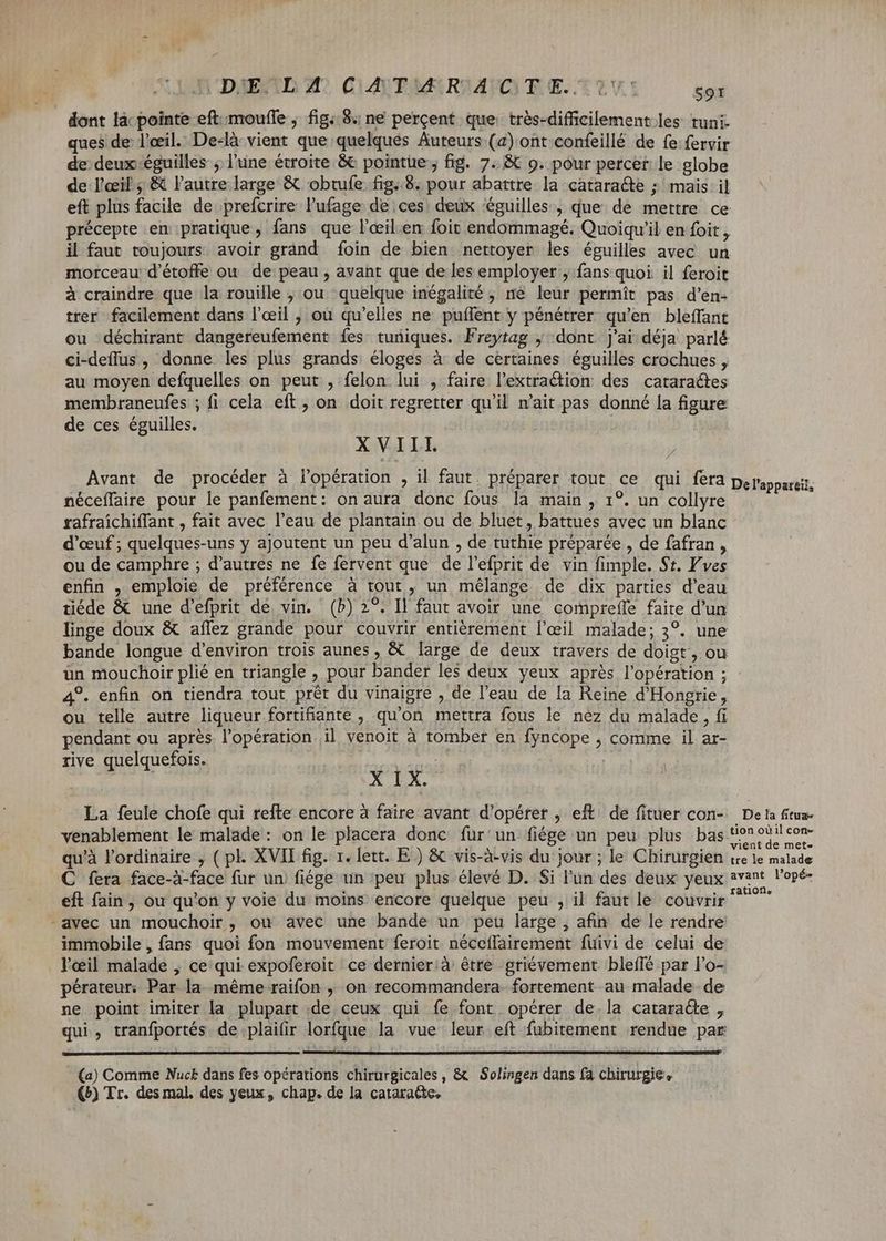 dont là: pointe eft. mouffe ; fig: 8. ne percent que: trés-difficilement les tuni- ques de l'œil. De-là vient que quelques Auteurs (a) ont confeillé de fe: fervir de deux éguilles ; l'une étroite & pointue; fig. 7..& 9. pour percer le globe de l'œil ; & l'autre large & obtufe. fig..8. pour abattre la cataracte ; mais. il eft plus facile de prefcrire l'ufage de ces deux éguilles., que de mettre ce précepte en pratique, fans que l’œil-en foit endommagé. Quoiqu'il en foit , il faut toujours avoir grand foin de bien nettoyer les éguilles avec un morceau d'étoffe ou de peau , avant que de les employer , fans quoi: il feroit à craindre que la rouille ; ou quelque inégalité ; né leur permít pas d'en- trer facilement dans l’œil , où qu'elles ne puffent y pénétrer. qu'en. bleffant ou déchirant dangereufement fes tuniques. Freytag ; dont j'ai déja parlé ci-deffus , donne les plus grands éloges à de certaines éguilles crochues , au moyen defquelles on peut , felon lui , faire l'extraction des cataraétes membraneufes ; fi cela eft , on doit regretter qu'il ait pas donné la figure de ces éguilles. XVIII. , Avant de procéder à l'opération , il faut. préparer tout ce qui fera perappareit, néceffaire pour le panfement: on aura donc fous la main , 1°. un collyre rafraichiffant , fait avec l'eau de plantain ou de bluet, battues avec un blanc d'œuf ; quelques-uns y ajoutent un peu d'alun , de tuthie préparée , de fafran, ou de camphre ; d'autres ne fe fervent que de l'efprit de vin fimple. St. Y'ves enfin , emploie de préférence à tout, un mélange de dix parties d'eau tiéde & une d'efprit de vin. (b) 2?. Il faut avoir une comprefle faite d'un linge doux & affez grande pour couvrir entièrement l'œil malade; 3°. une bande longue d'environ trois aunes, & large de deux travers de doigt, ou ün mouchoir plié en triangle , pour bander les deux yeux aprés l'opération ; - 49. enfin on tiendra tout prét du vinaigre , de l'eau de la Reine d'Hongrie, ou telle autre liqueur fortifiante , qu'on mettra fous le nez du malade, fi pendant ou aprés l'opération il venoit à tomber en fyncope , comme il ar- rive quelquefois. | ; X IX. La feule chofe qui refte encore à faire avant d'opérer , eft. de fituer con- De ta fitua- venablement le malade: on le placera donc fuür'un fiége un peu plus bas 06 iid qu'à l'ordinaire , (pk XVII fig. 1. lett. E.) & vis-à-vis du jour ; le Chirurgien tre le malade C fera face-à-face fur un fiége un peu plus élevé D. Si l'un des deux yeux avant Vopé- eft (ain, ou qu'on y voie du moins encore quelque peu , il faut le couvrit ^ -avec un mouchoir, ou avec une bande un peu large , afin de le rendre immobile, fans quoi fon mouvement feroit néceflairement fuivi de celui de l'œil malade , ce qui expoferoit ce dernier:à être griévement bleffé par l'o- pérateur: Par la méme raifon ; on recommandera fortement au malade de ne point imiter la plupart .de ceux qui fe font opérer de.la cataracte , qui, tranfportés de plaifir lorfque la vue leur eft fubitement rendue par (a) Comme Nuck dans fes opérations chirurgicales, & Solingen dans fa chirurgie, (5) Tr. des mal. des yeux, chap. de la cataracte,