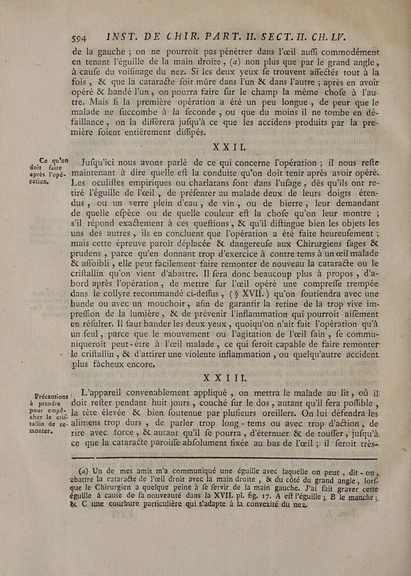 de la gauche ; on ne pourroit pas pénétrer dans l'œil auffi commodément en tenant l'éguille de la main droite, (a) non plus que par le grand angle, à caufe du voifinage du nez. Si les deux yeux fe trouvent affectés tout à la fois , & que la cataracte foit mûre dans l'un & dans l'autre ; aprés en avoir opéré & bandé l'un, on pourra faire fur le champ la méme chofe à l'au- tre. Mais fi la première opération a été un peu longue, de peur que le malade ne fuccombe à la feconde , ou que du moins il ne tombe en dé- faillance , on la difiérera jufqu'à ce que les accidens produits par la pre- miére foient entièrement diffipés. X WILD si quer Jufqu'ici nous avons parlé de ce qui concerne l'opération ; il nous refte aprés l'opé. Maintenant à dire quelle eft la conduite qu'on doit tenir après avoir opéré. ration, Les oculiftes empiriques ou charlatans font dans l'ufage, dés qu'ils ont re- tiré l'éguille de l'œil , de préfenter au malade deux de leurs doigts éten- dus, ou un verre plein d'eau, de vin, ou de bierre, leur demandant de quelle efpéce ou de quelle couleur eft la chofe qu'on leur montre ; sil répond exactement à ces queftions , & qu'il diftingue bien les objets les uns des autres, ils en concluent que l'opération a été faite heureufement ; mais cette épreuve paroît déplacée & dangereufe aux Chirurgiens fages & prudens , parce qu'en donnant trop d'exercice à contre tems à un œil malade & afloibli , elle peut facilement-faire remonter de nouveau la catara&e ou le criftallin qu'on vient d'abattre. Il fera donc beaucoup plus à propos , d'a- bord après l'opération, de mettre fur l'œil opéré une comprefle trempée dans le collyre recommandé ci-deffus , ( $ XVII.) qu'on foutiendra avec une bande ou avec un mouchoir, afin de garantir la retine de là trop vive im- preffion de la lumiére , & de prévenir l'inflammation qui pourroit aifément en réfulter. Il faut bander les deux yeux , quoiqu'on n'ait fait l'opération qu'à un feul, parce que le mouvement ou l'agitation de l'œil fain , fe commu- niqueroit peut-être à lœil malade, ce qui feroit capable de faire remonter : le criftallin , & d'attirer une violente inflammation , ou quelqu'autre accident plus fácheux encore. : » dp. qu DA i re pii oui L'appareil convenablement appliqué , on mettra le malade au lit, où if à prendre doit refter pendant huit Jours, couché fur le dos , autant qu'il fera poffible , Pese Psp da tête. élevée & bien. foutenue par plufieurs oreillers. On lui défendra les: talin de re. alimens trop durs , de parler trop long.- tems ou avec trop d'a&ion, de monter rire avec force, & autant qu'il fe pourra , d'éternuer. & de touffer , jufqu'à. ce que la cataracte paroiffe abfolument fixée. au. bas de l'œil ; il feroit très (a) Un de mes amis m'a communiqué une éguille avec laquelle on peut , dit-on, ‘abattre la. catara&te de l'eeil droit avec la main droite , & du côté du grand angle, lorf- que le Chirurgien a quelque peine à fe fervir de la main gauche. Jai fait graver cette: éguille à caufe de fa nouveauté dans la XVII. pl. fig. 17. A eftl'éguille ;; B le manche ; & C une courbure particulière qui s'adapte. à. la convexité du nez |