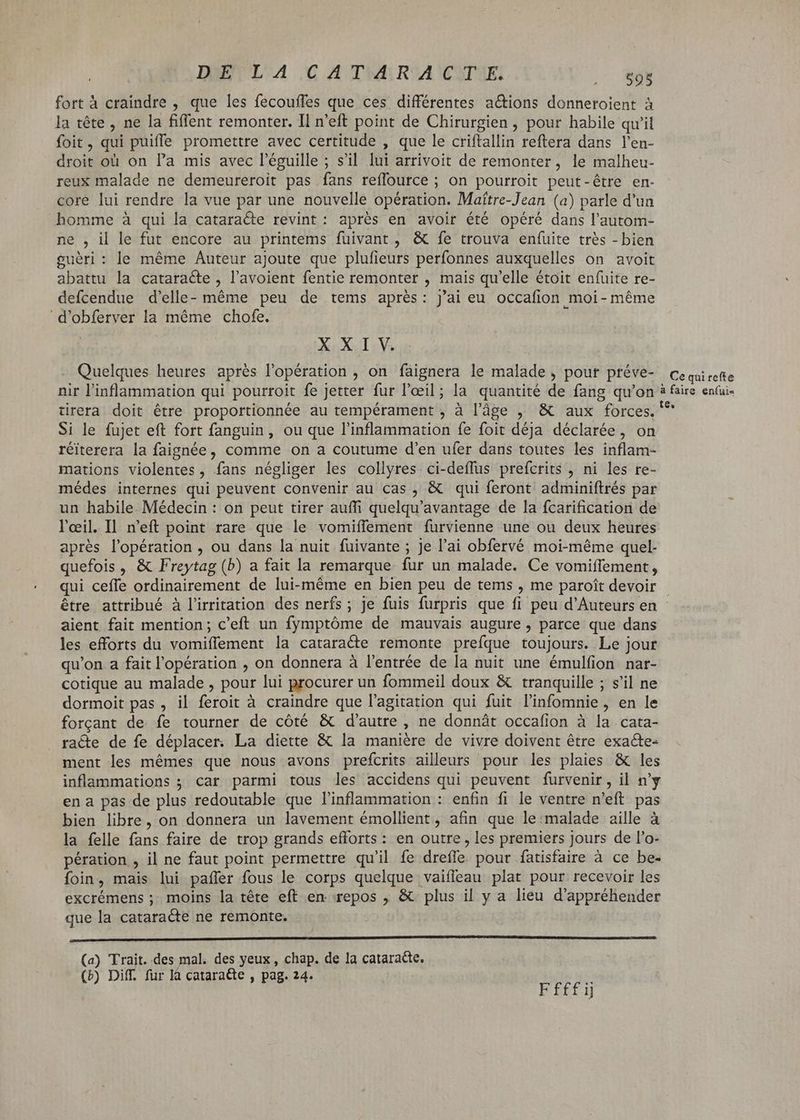 DEVL'A ,C A THALRYA CITE: DE fort à craindre , que les fecoufles que ces différentes actions donneroient à la tête , ne la fiflent remonter. Il n'eft point de Chirurgien, pour habile qu'il foit, qui puifle promettre avec certitude , que le criftallin reftera dans l'en- droit où on l'a mis avec l'éguille ; s’il lui arrivoit de remonter, le malheu- reux malade ne demeureroit pas fans reflource ; on pourroit peut-être en- core lui rendre la vue par une nouvelle opération. Maítre-Jean (a) parle d'un homme à qui la catara&e revint: aprés en avoir été opéré dans l'autom- ne , il le fut encore au printems fuivant , & fe trouva enfuite trés - bien guéri : le méme Auteur ajoute que plufieurs perfonnes auxquelles on avoit abattu la cataracte , l'avoient fentie remonter , mais qu'elle étoit enfuite re- defcendue d'elle- méme peu de tems aprés: j'ai eu occafion moi-même d'obferver la méme chofe. XXI V. Quelques heures aprés l'opération , on faignera le malade , pouf ptéve- cequirette nir l'inflammation qui pourroit fe jetter fur l'oeil; la quantité de fang qu'on à faire enfui- tirera doit être proportionnée au tempérament , à l’âge , & aux forces. '^ Si le fujet eft fort fanguin, ou que l'inflammation fe foit déja déclarée, on réiterera la faignée, comme on a coutume d'en ufer dans toutes les inflam- mations violentes, fans négliger les collyres ci-deflus prefcrits , ni les re- médes internes qui peuvent convenir au cas , & qui feront adminiftrés par un habile Médecin : on peut tirer auffi quelqu'avantage de la fcarification de l'œil. Il. n'eft point rare que le vomiffement furvienne une ou deux heures après l'opération , ou dans la nuit fuivante ; je l'ai obfervé moi-même quel- quefois , & Freytag (b) a fait la remarque fur un malade. Ce vomiffement, qui cefle ordinairement de lui-même en bien peu de tems , me paroît devoir - être attribué à l'irritation des nerfs ; je fuis furpris que fi peu d'Auteurs en aient fait mention; c'eft un fymptóme de mauvais augure , parce que dans les efforts du vomiffement la cataracte remonte prefque toujours. Le jour qu'on a fait l'opération , on donnera à l'entrée de la nuit une émulfion nar- cotique au malade , pour lui procurer un fommeil doux & tranquille ; s'il ne dormoit pas , il feroit à craindre que l'agitation qui fuit l'infomnie, en le forçant de fe tourner de côté & d'autre , ne donnát occafion à la cata- racóte de fe déplacer. La diette & la manière de vivre doivent être exacte- ment les mémes que nous avons prefcrits ailleurs pour les plaies & les inflammations ; car parmi tous les accidens qui peuvent furvenir, il n'y ena pas de plus redoutable que l'inflammation : enfin fi le ventre n'eft pas bien libre, on donnera un lavement émollient , afin que le:malade aille à la felle fans faire de trop grands efforts: en outre, les premiers jours de l'o- pération , il ne faut point permettre qu'il fe drefle pour fatisfaire à ce be- foin, mais lui pañler fous le corps quelque vaifleau plat pour recevoir les excrémens ; moins la tête eft en. repos ; & plus il y a lieu d'appréhender que la cataracte ne remonte. mm (a) Trait. des mal. des yeux, chap. de la cataracte, (b) Diff. fur là catara&te , pag. 24. Ffffij