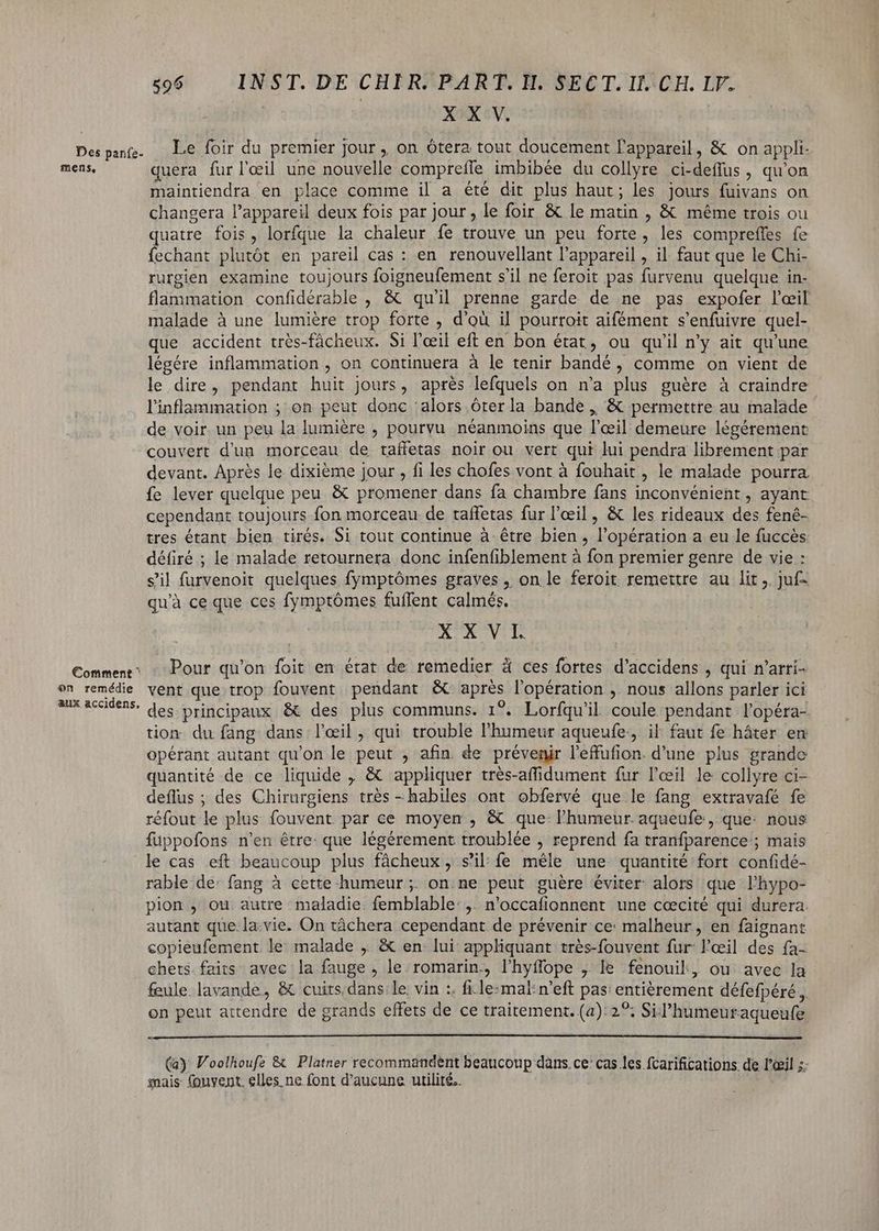 mens, Comment ^ on remédie &amp;àux accidens. 596 INST. DE CHIR. PART. H. SECT. Il. CH. LV. X X V. quera fur l'œil une nouvelle compreile imbibée du collyre ci-deffus , qu'on maintiendra en place comme il a été dit plus haut ; les jours fuivans on changera l'appareil deux fois par jour , le foir &amp; le matin , &amp; méme trois ou quatre fois, lorfque la chaleur fe trouve un peu forte, les compreffes fe fechant plutôt en pareil cas : en renouvellant l'appareil , il faut que le Chi- rurgien examine toujours foigneufement s'il ne feroit pas furvenu quelque in- flammation confidérable , &amp; quil prenne garde de ne pas expofer l'œil malade à une lumière trop forte , d’où il pourroit aifément s'enfuivre quel- que accident très-fâcheux. Si l'œil eft en bon état, ou qu'il n'y ait qu'une légére inflammation , on continuera à le tenir bandé , comme on vient de le dire, pendant huit jours, aprés lefquels on n'a plus guére à craindre l'inflammation ; on peut donc alors óterla bande , &amp; permettre au malade de voir. un peu la lumière , pourvu néanmoins que l'œil demeure légérement couvert d'un morceau de taffetas noir ou vert qui lui pendra librement par devant. Aprés le dixième jour , fi les chofes vont à fouhait , le malade pourra fe lever quelque peu &amp; promener dans fa chambre fans inconvénient, ayant cependant toujours fon morceau de taffetas fur l'œil, &amp; les rideaux des fené- tres étant bien tirés. Si tout continue à étre bien , l'opération a eu le fuccés défiré ; le malade retournera donc infenfiblement à fon premier genre de vie : s'il furvenoit quelques fymptómes graves , on le feroit remettre au lit ,. juf- qu'à ce que ces fymptómes fuflent calmés. X KV. Pour qu'on foit en état de remedier à ces fortes d'accidens , qui n'arri- vent que trop fouvent pendant &amp; apres l'opération , nous allons parler ici des principaux &amp; des plus communs. 1°. Lorfqu'il coule pendant l'opéra- tion du fang. dans l'eil , qui trouble l'humeur aqueufe, il faut fe háter en opérant autant qu'on le peut , afin de prévenir l'effufion. d’une plus grande quantité de ce liquide , &amp; appliquer très-affidument fur l'œil le collyre ci- deflus ; des Chirurgiens trés - habiles ont obfervé que le fang extravafé fe réfout le plus fouvent. par ce moyen , &amp; que l'humeur aqueufe , que: nous füuppofons n'en être que légérement troublée , reprend fa tranfparence ; mais le cas eft beaucoup plus fâcheux, s’il: fe mêle une quantité fort confidé- rable de: fang à cette humeur ; on. ne peut guère éviter alors que l’hypo- pion , ou. autre maladie. femblable: ,. n'occafionnent une cœcité qui durera. autant que. la:vie. On táchera cependant de prévenir ce: malheur, en faignant copieufement le malade , &amp; en lui appliquant trés-fouvent fur: Brei] des fa: chets faits avec la fauge j le romarin., lhyffope ,' le fenouil, ou avec la feule. lavande, &amp; cuits.dans le: vin :. file:mal:n’eft pas: entièrement défefpéré ,,. on peut aient de grands effets de ce traitement. (a): 2*; Sil 'humeuraqueufe (a) Voolhoufe &amp; Platner recommandent beaucoup dans ce: cas les fcarifications de l'ail ; mais fonyent. elles ne font d'aucune utilité.