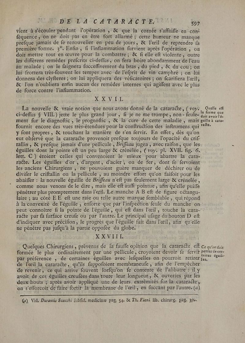 Dig Wa cAPARUGCTEEITSY — $$ vient à s’écouler pendant l'opération , & que la cornée s'affaifle en con! féquence , on ne doit pas en étre fort allarmé ; cette humeur ne manque préfque jamais de fe renouveller en peu de jours, & l'œil de reprendre fa première forme. 3°. Enfin, fi l'inllammation furvient aprés l'opérátion , on doit mettre tout en œuvre pour la combattre; & fi elle eft violente, outre les différens remédes prefcrits ci-deffus, on fera boire abondamment de l'eau au malade ; on le faignera fucceffivement du bras , du pied , & du cou; on lui frottera très-fouvent les tempes avec de l'efprit de vin camphré ; on lui donnera des clyfteres ; on lui appliquera des véficatoires ; on fcarifiera l'eeil, & lon n'oubliera enfin aucun des remédes internes qui agiffent avec le plus de force contre l’inflammation. N XXVII. La nouvelle & vraie notion que nous avons donné de la cataraéte, ( voy; Quelle eft ci-deflus $ VIIL) jette le plus grand jour, fi je ne me trompe, non- feule- prime ue ment fur le diagnoftic , le prognoftic , & la cure de cette maladie , mais guilleà cata fournit encore des vues très-étendues pour la conftru&tion des inftrumens qui ^9 y font propres, & touchant la manière de s'en fervir. En effet, dés qu'on eut obfervé que la cataracte provenoit prefque toujours de l'opacité du crif tallin, & prefque Jamais d'une pellicule , Briffeau jugea , avec raifon , que les éguilles dont la pointe eft un peu large & crénélée , ( voy. pl. XVII. fig. 6. lett. C ) étoient celles qui convenoient le mieux pour abattre la cata- race. Les éguilles d'or, d'argent, d'acier; ou de fer, dont fe fervoient les-anciens Chirurgiens , ne pouvoient guère manquer de déchirer ou de divifer le criftallin ou la pellicule , au moindre effort qu'on faifoit pour les abaiffer : la nouvelle éguille de Briffeau n'eft pas feulement large & crénelée, - comme nous venons de le dire , mais elle eft auffi pointue , afin qu'elle puiíTe pénétrer plus promptement dans l'œil. Le manche A B eft de figure o&angu- laire ; au côté EE eft une raie ou telle autre marque femblable , qui répond à la convexiré de l'éguille , enforte que par l'infpection feule du manche on. peut connoitre fi la pointe de l'éguille , qui eft dans l'œil, touche la cata- racte par fa furface creufe ou par l'autre. Le principal ufage du bouton D eft d'indiquer avec précifion, le progrès. que l'éguille fait dans l'œil, afin qu'elle ne pénétre pas jufqu'à la partie oppofée du globe. - XXVIII. : Quelques Chirurgiens , prévenus de la fauffe opinion que la catara&e eft ce qu'on doit: formée le plus ordinairement par une pellicule, croyoient devoir fe fervit A ripe: Y par préférence , de certaines éguilles. avec lefquelles on pourroit retirer NME at de l'œil la cataracte, qu'ils fuppofoient membraneufe , afin de l'empêcher de revenir, ce qui arrive fouvent lorfqu'on fe contente de l'abbatre : il y avoit, de ces éguilles creufées dans toure leur longueur, & ouvertes par les deux bouts ; après avoir appliqué une de leurs. extrémités. fur la. cataracte. on s'éfforcoit de fáire fortir- la membrane de l'œil, en fuccant par l'autre. (a)