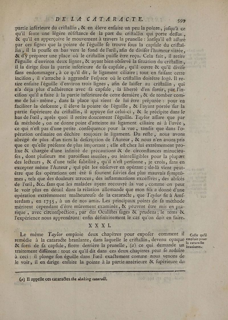 partie inférieure du criftallin ,.& en éleve enfuite un peu la pointe, jufqu'à ce quil fente une légére réfiftance de la part du criftallin qui porte deffus , & qu'il en apperçoive le mouvement à travers la prunelle : lorfqu'il eft affuré par ces fignes que la pointe de l'éguille fe trouve fous la capfule du criftal- lin, il la pouffe en bas vers le fond de l'œil, afin de divifer l'humeur vitrée, & d'y préparer une place où le criftallin puiffe être reçu. Cela fait, il retire l'éguille d'environ deux lignes , & ayant bien obfervé la fituation du criftallin., il la dirige fous la partie inférieure de fa capfule, qu'il ouvre & qu'il divife fans endommager , à ce qu'il dit, le ligament ciliaire ; tout en faifant cette incifion , il s'attache à aggrandir l'efpace où le criftallin doitétre logé. Il re- tire enfuite l'éguille d'environ trois lignes , afin de laiffer au criftallin , qui n'a déja plus d'adhérence avec fà capfule , la liberté d'en fortir, par l'in- cifion qu'il a faite à la partie inférieure de cette dernière , & de tomber com- me de lui-même, dans la place qui vient de lui être préparée : pour en faciliter la defcente , il éleve la pointe de l'éguille , & l'ayant portée fur la partie fupérieure du criftallin, il appuye fur celui-ci , & le précipite dans le bas de l'eil , aprés quoi il retire doucement l'éguille. Taylor affüre que par fa méthode , on ne donne point d'atteinte au ligament ciliaire ni à l'uvée , ce qui n'eft pas d'une petite conféquence pour la vue, tandis que dans l'o- pération ordinaire on déchire toujours le ligament. Du refte ,, nous avons abrégé de plus d'un tiers la defcription de l'Auteur , & nous n'en avons pris que ce qu'elle préfente de plus important ; elle eft chez lui extrémement pro- lixe & chargée d'une infinité de précautions & de circonftances minucieu- fes, dont plufieurs me paroiflfent inutiles , ou inintelligibles pour la plupart des lecteurs , & d'une telle fubtilité, qu'il n'eft perfonne , je crois, fans en excepter méme l'Auteur qui püt les obferver en opérant; de-là vient peut- être que fes opérations ont été fi fouvent fuivies des plus mauvais fymptó- mes , tels que des douleurs atroces ; des inflammations exceffives , des abfcès de l'œil, &c. fans que les malades ayent recouvré la vue , comme on peur le voir plus en détail dans la rélation allemande que mon fils a donné d'une opération extrêmement malheureufe de la cataraéte , que Taylor fit à Amt- terdam , en 1735, à un de nos amis. Les principaux points de fa méthode méritent cependant d’être mürement examinés, & peuvent être mis en pra- tique , avec circonfpe&tion, par des Oculiftes fages & prudens;le tems & l'expérience nous apprendront enfin définitivement le cas qu'on doit en faire. XXXL Le méme Taylor emploie deux chapitres pour expofer comment il cure quit remédie à la cataracte branlante, dans laquelle le criftallin, devenu opaque Daniele re & forti de fa capfule, flotte. derrière la prunelle, (a) ce qui demande un plante, traitement différent : tout ce qu'il dit dans ces deux chapitres peut fe reduire | à ceci: il plonge fon éguille dans l'œil exactement comme nous venons de le voir, il en dirige enfuite la pointe à la partie antérieure & fupérieure du rer (a) Il appelle ces cataraëtes the s£aking: cataraci,