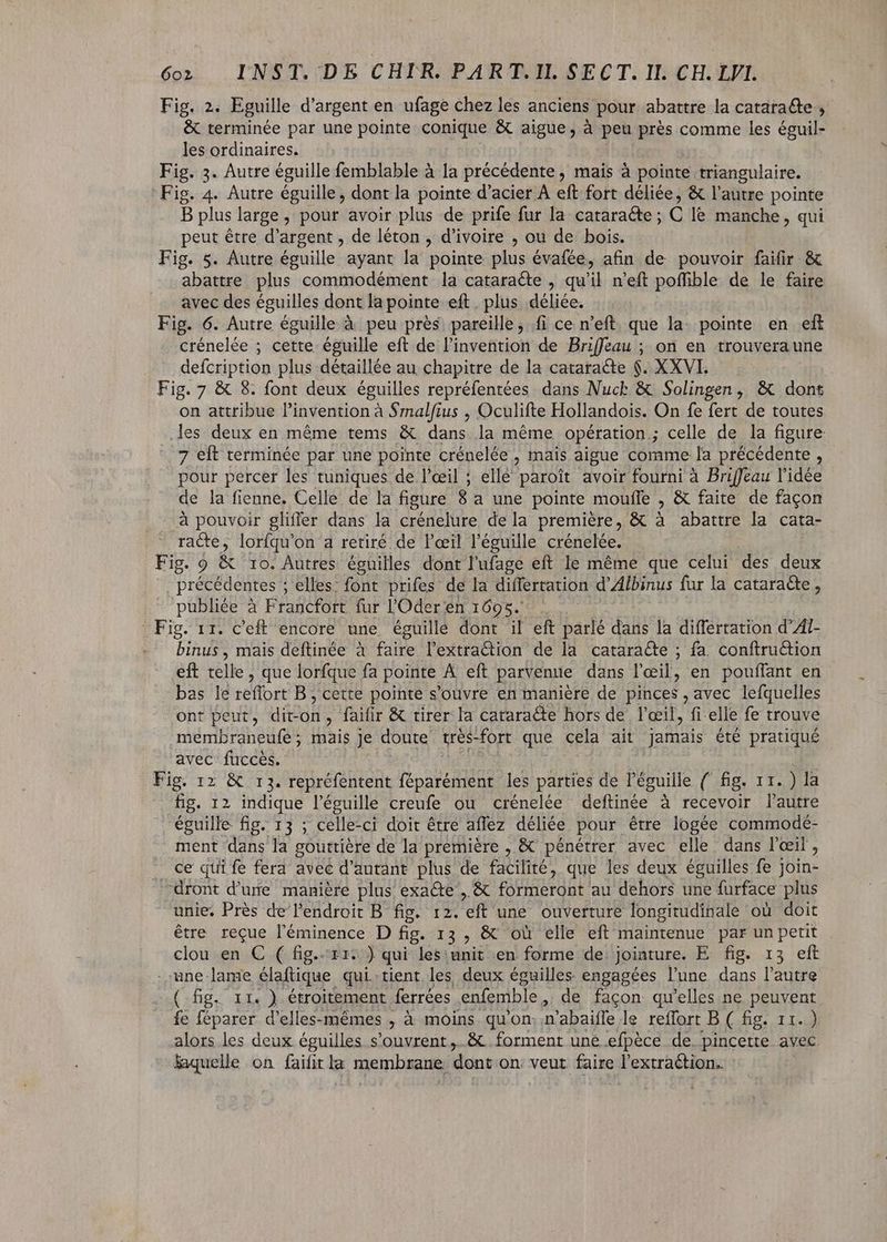 Fig. 2. Eguille d'argent en ufage chez les anciens pour abattre la cataracte , &amp; terminée par une pointe conique &amp; aigue, à peu prés comme les éguil- les ordinaires. Fig. 3. Autre éguille femblable à la précédente, mais à pointe triangulaire. Fig. 4. Autre éguille, dont la pointe d'acier À eft fort déliée, &amp; l'autre pointe B plus large, pour avoir plus de prife fur la cataracte ; C le manche , qui peut étre d'argent , de léton , d'ivoire , ou de bois. Fig. 5. Autre éguille ayant la pointe plus évafée, afin de pouvoir faifir &amp; abattre plus commodément la cataracte , qu'il n'eft poffible de le faire avec des éguilles dont la pointe eft plus déliée. Fig. 6. Autre éguille à peu près pareille, íi ce n’eft que la. pointe en eft crénelée ; cette éguille eft de l'invention de Briffeau ; on en trouvera une defcription plus détaillée au chapitre de la cataracte $. XXVI. Fig. 7 &amp; 8. font deux éguilles repréfentées dans Nuck &amp; Solingen, &amp; dont on attribue l'invention à $malfius , Oculifte Hollandois. On fe fert de toutes les. deux en méme tems &amp; ue la méme. opération ; celle de la figure 7 eft terminée par une pointe crénelée , mais aigue comme [a précédente , A percer les tuniques de l'œil ; elle paroît avoir fourni à Briffeau l'idée de la fienne. Celle de la figure 8 a une pointe mouffe , &amp; faite de facon à pouvoir gliffer dans la crénelure de la première, &amp; à abattre la cata- racte, lorfqu'on a retiré de l'œil l'éguille crénelée. Fig. 9 &amp; 1o. Autres éguilles dont l'ufage eft le méme que celui des dos précédentes ; ; elles: font prifes de la differtation d'Albinus fur la cataracte , publiée à Francfort fur l'Oder en 1695. Fig. 11. c'eft encore une éguillé dont il eft parlé dans la differtation d’Al- binus, mais deftinée à faire l’extra@tion de la cataracte ; fa. conftruétion eft télle , que lorfque fa pointe À eft parvenue dans l'eil, en pouffant en bas le reffort B , cette pointe s'ouvre en manière de pinces , avec lefquelles ont peut, dit-on, faifir &amp; tirer la cataracte hors de l'oeil, fi elle fe trouve membraneufe ; mais Je doute très-fort que cela ait jamais été pratiqué avec fuccès. Fig. 12 &amp; r3. repréfentent féparément les parties de l'éguille { fig. 11. ) la fig. 12 indique l'éguille creufe ou crénelée deftinée à recevoir l'autre éguille fig. 13 ; celle-ci doit être affez déliée pour étre logée commodé- ment dans la gouttiére de la première , &amp; pénétrer avec elle dans l'oeil, ce qui fe fera avec d'autant plus de te que les deux éguilles fe j Dita: dront d’une manière plus exacte , &amp; formeront au dehors une furface plus unie, Près de l'endroit B fig. 12. eft une ouverture longitudinale ou doit être reçue l'éminence D fig. 13, &amp; où elle eft maintenue par un petit clou-en. € .( fig..res ) qui les: unit en forme de jointure. E- fip. 13 eft une lame elaftique. qui. tient les deux éguilles engagées lune dans l'autre (fig. rr. ) étroitement ferrées enfemble , de facon qu'elles ne peuvent fe féparer d'elles-mémes , à moins qu'on n'abaiffe le reffort B ( fig. 11.) alors les deux éguilles s'ouvrent,.&amp; forment une efpéce de. pincette avec laquelle on faifit la membrane dont on: veut faire l'extraction.