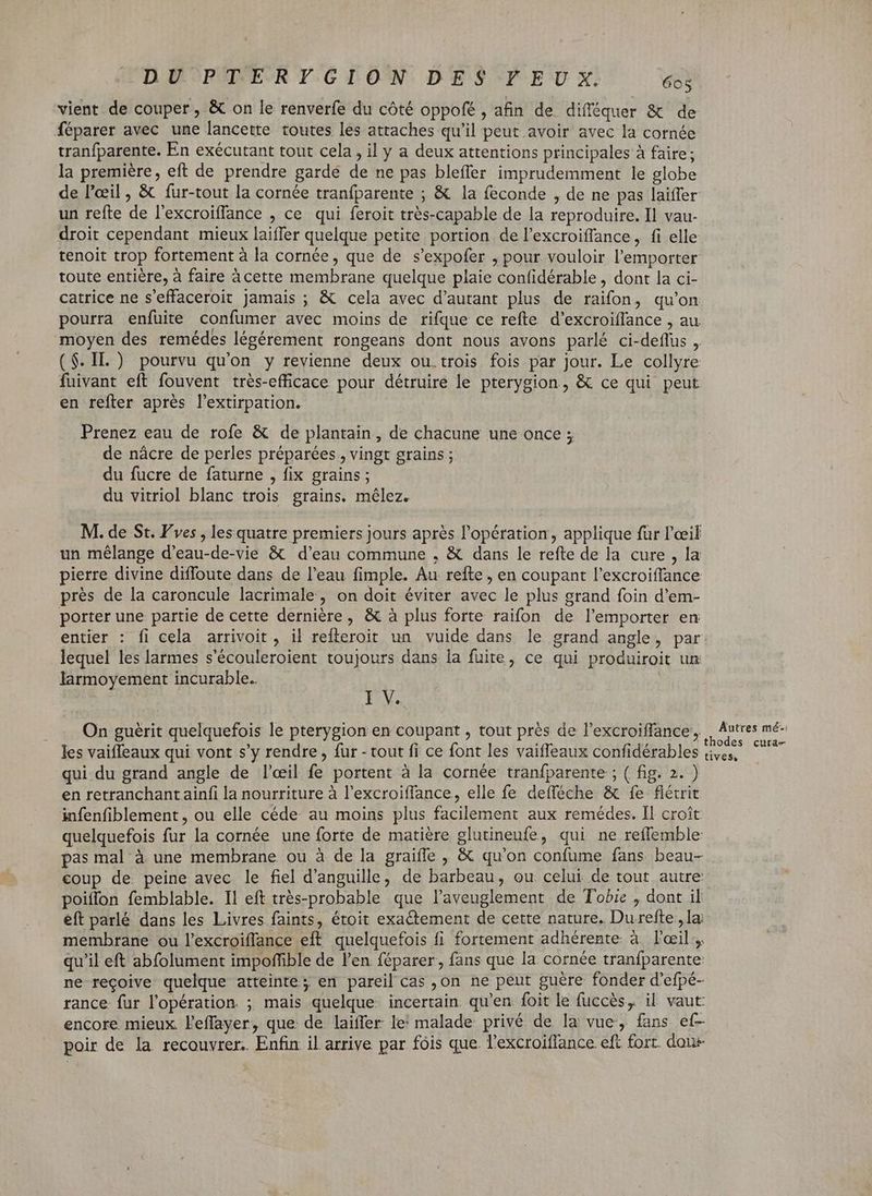 vient de couper, & on le renverfe du côté oppofé , afin de difféquer & de féparer avec une lancette toutes les attaches qu'il peut avoir avec la cornée tranfparente. En exécutant tout cela, il y a deux attentions principales à faire; la premiére, eft de prendre gardé de ne pas bleffer imprudemment le globe de l'aeil , & fur-tout la cornée tranfparente ; & la feconde , de ne pas laiffer un refte de l'excroiffance , ce qui feroit très-capable de la reproduire. Il vau- droit cependant mieux laiffer quelque petite portion de l'excroiffance, fi elle tenoit trop fortement à la cornée, que de s'expofer , pour vouloir l'emporter toute entière, à faire àcette membrane quelque plaie confidérable , dont la ci- catrice ne s'effaceroit jamais ; & cela avec d'autant plus de raifon, qu'on pourra enfuite confumer avec moins de rifque ce refte. d'excroiffance , au moyen des remédes légérement rongeans dont nous avons parlé ci-deffus ,. ($. IL.) pourvu qu'on y revienne deux ou.trois fois par Jour. Le collyre fuivant eft fouvent trés-efficace pour détruire le pterygion, & ce qui peut en refter aprés l'extirpation. Prenez eau de rofe & de plantain, de chacune une once ; de nácre de perles préparées > Vingt grains ; du fucre de faturne , fix grains ; du vitriol blanc trois grains. mélez. M. de St. Vves , les quatre premiers jours après l'opération, applique für l'œil un mélange d’eau-de-vie & d'eau commune , & dans le refte de la cure , la pierre divine diffoute dans de l'eau fimple. Au refte , en coupant l'excroiffance prés de la caroncule lacrimale, on doit éviter avec le plus grand foin d'em- porter une partie de cette dernière, & à plus forte raifon de l'emporter en entier : fi cela arrivoit , il refteroit un vuide dans le grand angle, par: lequel les larmes s'écouleroient toujours dans la fuite, ce qui produiroit un larmoyement incurable. | I V. On guérit quelquefois le pterygion en coupant , tout prés de l'excroiffance, ,, V qe les vaiffeaux qui vont s’y rendre , fur - tout fi ce font les vaiffeaux confidérables ive, — qui du grand angle de l'eil fe portent à la cornée tranfparente ; ( fig. 2. ) en retranchantainfi la nourriture à l'excroiffance, elle fe defféche & fe flétrit infenfiblement, ou elle céde au moins plus facilement aux remédes. Il croît quelquefois fur la cornée une forte de matière glutineufe, qui ne reffemble pas mal à une membrane ou à de la graiffe , & qu'on confume fans beau- coup de. peine avec le fiel d'anguille, de barbeau, ou celui de tout autre: poiflon femblable. Il eft très-probable que l’aveuglement de Tobie , dont il eft parlé dans les Livres faints, étoit exactement de cette nature. Du refte; la membrane ou l'excroiffance eft. quelquefois fi fortement adhérente à l'ail, qu'il eft abfolument impoffible de l'en féparer, fans que la cornée tranfparente ne reçoive quelque atteinte; en pareil cas ,on ne peut guère fonder d'efpé- rance fur l'opération. ; mais quelque incertain qu'en foit le fuccés, il vaut: encore mieux. l'effayer, que de laiffer le’ malade privé de la vue, fans ef- poir de la recouvrer. Enfin il arrive par fois que. l'excroiffance eft fort. dau