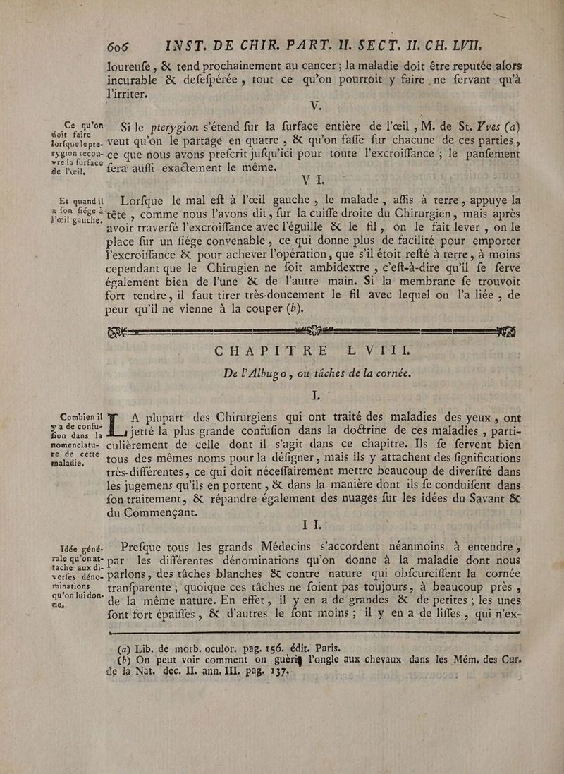 loureufe , &amp; tend prochainement au cancer; la maladie doit être reputée alors incurable &amp; defefpérée , tout ce qu’on pourroit y faire ne fervant qu'à lirriter. V. |j ne qu'on Sile pterygion s'étend fur la furface entière de l'oeil , M. de St. F'ves (a) doit faire » , . lorfquelepte. VEUT qu'on le partage en quatre , &amp; qu'on faffe fur chacune de ces parties , rygionrecou- ce que nous avons prefcrit Jufqu'ici pour toute l'excroiffance ; le panfement vie la furf. À de l'œil, ^ fera aufli exactement le même. VY Et quandil — Lorfque le mal eft à l'eeil gauche , le malade, affis à terre, appuye la Ege. tête , comme nous l'avons dit, fur la cuifle droite du Chirurgien, mais après avoir traverfé l'excroiffance avec l'éguille &amp; le fil, on le fait lever , on le place fur un fiége convenable, ce qui donne plus de facilité pour emporter l'excroiffance &amp; pour achever l'opération , que s'il étoit refté à terre, à moins cependant que le Chirugien ne foit ambidextre , c'eft-à-dire qu'il fe ferve également bien de l'une &amp; de l'autre main. Si la membrane fe trouvoit fort tendre, il faut tirer trés-doucement le fil avec lequel on l'a liée , de peur qu'il ne vienne à la couper (D). C'H A P'TIT OR RP TTL ANTENNES De l'Albugo , ou tâches de la cornée. INT Combien il A plupart des Chirurgiens qui ont traité des maladies des yeux , ont Air E, jetté la plus grande confufion dans la doctrine de ces maladies , parti- nomencltu- culierement de celle dont il s'agit dans ce chapitre. Ils fe fervent bien Deer re tous des mêmes noms pour la défigner , mais ils y attachent des fignifications trés-différentes , ce qui doit néceffairement mettre beaucoup de diverfité dans les jugemens qu'ils en portent , &amp; dans la maniére dont ils fe conduifent dans fontraitement, &amp; répandre également des nuages fur les idées du Savant &amp; du Commengant. CM I I. Idée géné — Prefque tous les grands Médecins s'accordent néanmoins à entendre, rc Usar par les différentes dénominations qu'on donne à la maladie dont nous verfes déno- parlons, des tâches blanches &amp; contre nature qui obfcurcifent la cornée minations — tranfparente ; quoique ces tâches ne foient pas toujours, à beaucoup près, qu'onluidon- a, |^ même nature. En effet, il y en a de grandes &amp; de petites ; les unes me, ; à 3 CH font fort épaiffes , &amp; d'autres le font moins; il y en a de liffes , qui n'ex- [(—Oa (DCINDC DNE C MC c ccc c CC D C —————————————————————————— nl (a) Lib. de morb. oculor. pag. 156. édit. Paris. (b) On peut voir comment on guéri$ l'ongle aux chevaux dans les Mém, des Cur. de la Nat. dec. II. ann, III. pag. 137.
