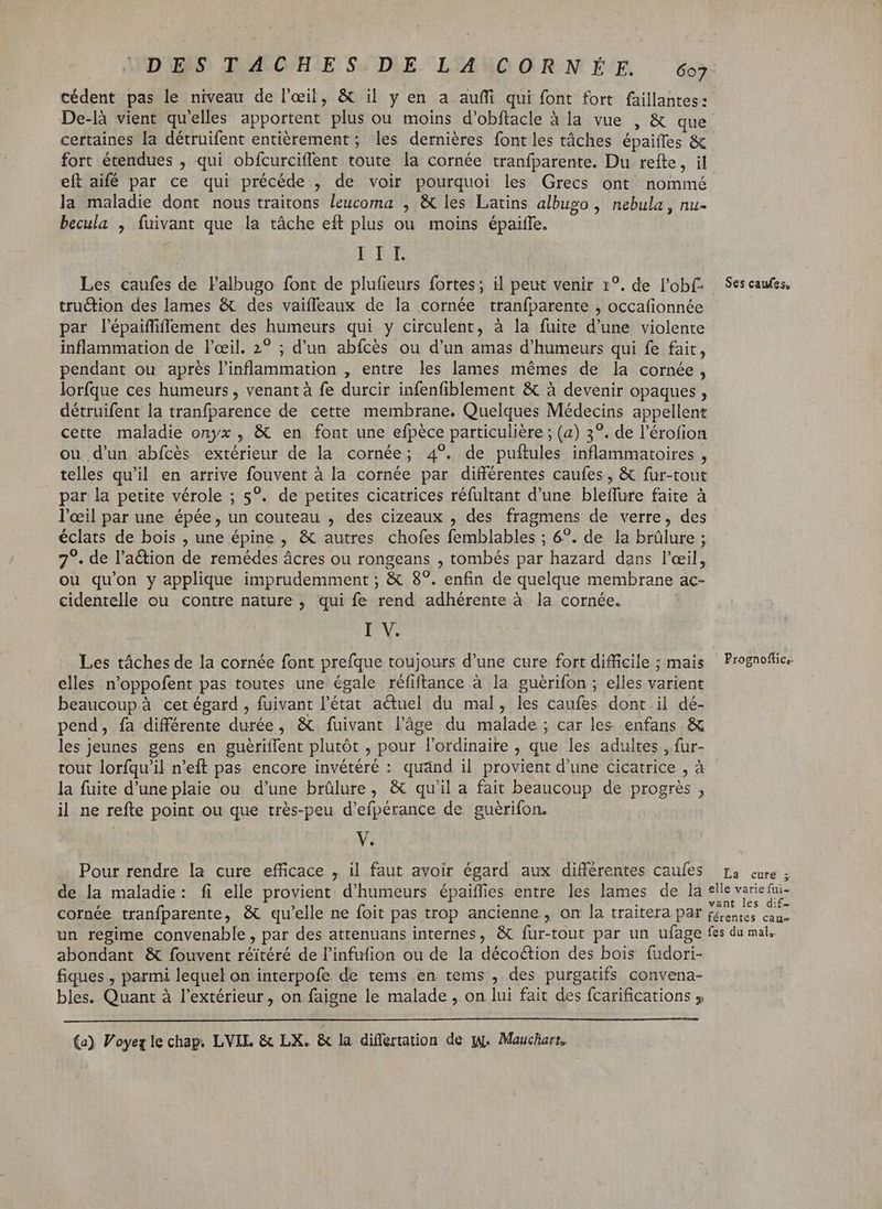 DES TA CHE S: D\E. L'ANCORN L'E. 607: cédent pas le niveau de l'œil, &amp; il y en a auffi qui font fort faillantes: De-là vient qu'elles apportent plus ou moins d’obftacle à la vue , &amp; que certaines la détruifent entièrement; les dernières font les tâches épaifles &amp; fort étendues , qui obícurciffent toute la cornée tranfparente. Du refte, il eft aifé par ce qui précéde , de voir pourquoi les Grecs ont nommé la maladie dont nous traitons leucoma , &amp; les Latins albugo , nebula , nu- becula , fuivant que la tâche eft plus ou moins épaiffe. ERIT Les caufes de l'albugo font de plufieurs fortes; il peut venir 1°. de l'ob(- Ses caufes, tru&amp;tion des lames &amp; des vaifleaux de la cornée tranfparente , occafionnée par l'épaiffiffement des humeurs qui y circulent, à la fuite d'une violente inflammation de l'œil. 2? ; d'un abfcès ou d'un amas d'humeurs qui fe fait, pendant ou après l'inflammation , entre les lames mêmes de la cornée, lorfque ces humeurs, venant à fe durcir infenfiblement &amp; à devenir opaques, détruifent la tranfparence de cette membrane. Quelques Médecins appellent cette maladie onyx , &amp; en font une efpèce particulière ; (a) 3°. de l'érofion ou d'un abfcès extérieur de la cornée; 4°. de puftules inflammatoires , telles qu'il en arrive fouvent à la cornée par différentes caufes, &amp; fur-tout par la petite vérole ; 5°. de petites cicatrices réfultant d'une bleffure faite à l'eil par une épée, un couteau , des cizeaux , des fragmens de verre, des éclats de bois , une épine , &amp; autres chofes femblables ; 6°. de la brûlure ; 7°. de l'a&amp;ion de remédes ácres ou rongeans , tombés par hazard dans l'œil, ou qu'on y applique imprudemment ; &amp; 8?. enfin de quelque membrane ac- cidentelle ou contre nature, qui fe rend adhérente à la cornée. I V. Les tâches de la cornée font prefque toujours d'une cure fort difficile ; mais Prognofüc. elles n'oppofent pas toutes une égale réfiftance à la guérifon ; elles varient beaucoup à cet égard , fuivant l'état actuel du mal, les caufes dont il dé- pend, fa différente durée, &amp; fuivant l’âge du malade ; car les enfans &amp; les jeunes gens en guériffent plutôt , pour l'ordinaire , que les adultes , fur- tout lorfqu'il n'eft pas encore invétéré : quánd il provient d'une cicatrice , à la fuite d'une plaie ou d'une brülure, &amp; qu'il a fait beaucoup de progrès , il ne refte point ou que très-peu d'efpérance de guérifon. V. Pour rendre la cure efficace , il faut avoir égard aux différentes caufes La cure ; de la maladie: fi elle provient d'humeurs épaiffies entre les lames de la elle varied cornée tranfparente, &amp; qu'elle ne foit pas trop ancienne, on la traitera par fenis caa- un regime convenable, par des attenuans internes, &amp; fur-tout par un ufage fes du mal. abondant &amp; fouvent réitéré de l'infufion ou de la décoction des bois fudori- fiques , parmi lequel on interpofe de tems en tems , des purgatifs convena- bles. Quant à l'extérieur, on faigne le malade , on lui fait des fcarifications 5
