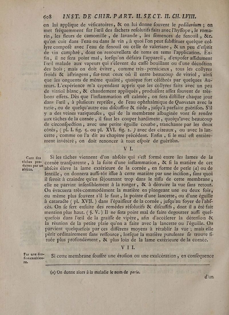 on lui applique de véficatoires, &amp; on lui donne fouvent le pediluvium ; on met fréquemment fur l'œil des fachets refolutifs faits avec l'hyffope , le roma- rin, les fleurs de camomille , de lavande , les fémences de feno OMM &amp;c. qu'on cuit dans l'eau ou dans le vin ; à quoi l'on peut fubftituer quelque col- lyre compofé avec l'eau de fenouil ou celle de valeriane , &amp; un peu d'efprit de vin camphré , dont on renouvellera de tems en tems l'application. En- fin, il ne fera point mal, lorfqu'on défaira l'appareil , d'expofer affidument l'œil malade aux vapeurs qui s'élevent du caffé bouillant ou d'une déco&amp;ion des bois; mais on doit éviter, comme trés- pernicieux , tous les collyres froids &amp; aftringens , fur-tout ceux où il entre beaucoup de vitriol , ainfi que les onguents de méme qualité, quoique fort célébrés par quelques Au- teurs. L'expérience m'a cependant appris que les collyres faits avec un peu de vitriol blanc , &amp; chaudement appliqués , produifent affez fouvent de trés- bons effets. Dis. que l'inflammation eft calmée , on fera diftiller chaque jour dans l'eil , à plufieurs reprifes, de l'eau ophthalmique de Quercetan avec la tutie, ou de quelqu'autre eau difcuffive &amp; tiéde , jufqu'à parfaite guérifon. S'il y a des veines variqueufes , qui de la membrane albuginée vont fe rendre aux táches de la cornée , il faut les couper hardiment , quoiqu'avec beaucoup de circonfpection , avec une petite éguille courbe, tranchante par les deux cótés, ( pl. I. fig. 5. ou pl. XVI. fig. 2. ) avec des cizeaux , ou avec la lan- cette , comme on l'a dit au chapitre précédent. Enfin , fi le mal eft entiére- ment invétéré , on doit renoncer à tout efpoir de guérifon. MEA Cure des Si les tâches viennent d'un abfcès qui s'eft formé entre les lames de la ME Pro cornée tranfparente , à la fuite d'une inflammation, &amp; fi la matiére de cet ieu abfcès éleve la lame extérieure de la cornée , en forme de perle (a) ou de lentille, on donnera auffi-tót iffue à cette matière par une incifion , fans quoi il feroit à craindre qu'en féjournant trop dans le tiffü de cette membrane, elle ne parvint infenfiblement à la ronger , &amp; à détruire la vue fans retour. On évacuera trés-commodément la matiére en plongeant une ou deux fois, ou méme plus fouvent s'il le faut , la pointe d'une lancette, ou d'une éguille à cataracte ( pl. XVII. ) dans l'épaiffeur de la cornée , jufqu'au foyer de l'abf- cés. On fe fert enfuite des remédes réfolutifs &amp; difcuffifs , dont il a été fait mention plus haut. ( $. V. ) Il ne fera point mal de faire degoutter auffi quel- quefois dans l'eil de la graiffe de vipère, afin d'accélerer la déterfion &amp; la réunion.de la petite plaie qu'on a faite avec la lancette ou l'éguille. On parvient quelquefois par ces différens moyens à rétablir la vue ; mais elle périt ordinairement fans reffource , lorfque la matière purulente fe trouve fi- tuée plus profondément, &amp; plus Toi de la lame extérieure de la cornée. VAL Par une €^... Si cette membrane fouffre une érofion ou une exulcération , en conféquence fionextérieu- re. \ (2) On donne alors à la maladie le nom de perle. T un.