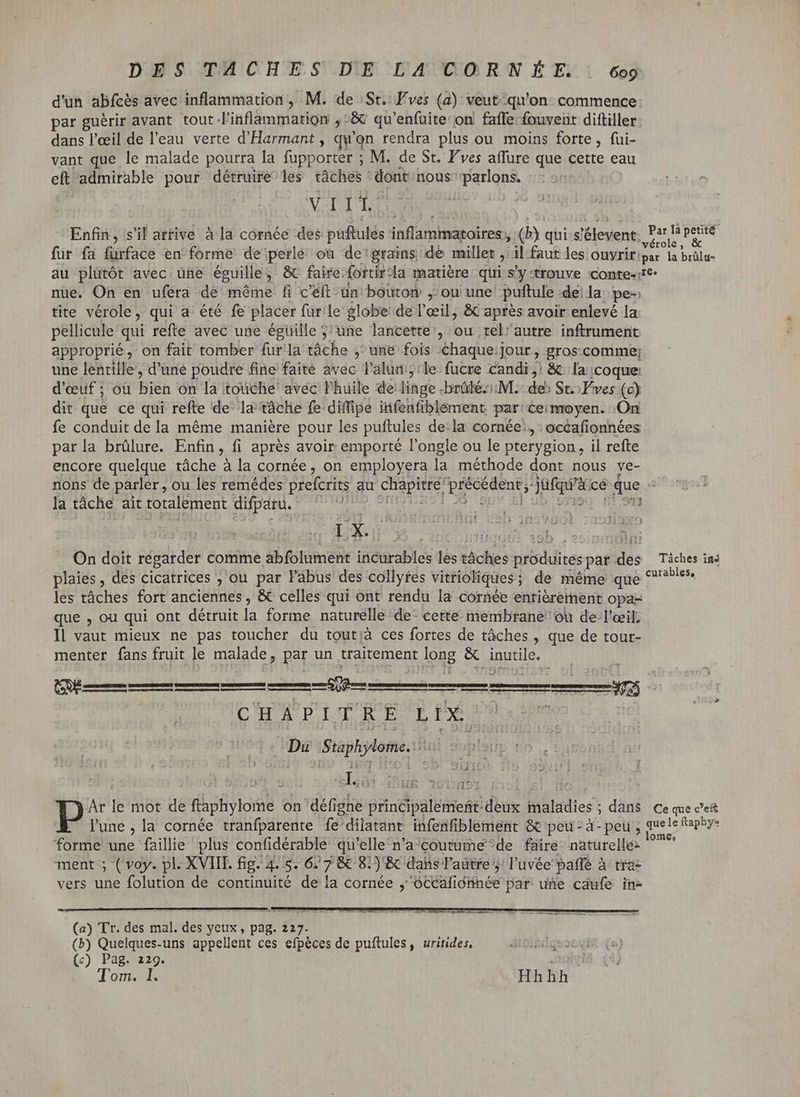 DES TACHES DE LA CORNÉE. | 6og d'un abícés avec inflammation, M. de :St.: Fves (a) veut qu'on: commence: par guérir avant tout l'inflammation ,-& qu'enfuite on fafle fouvent diftiller dans l'eeil de l'eau verte d'Harmant , qu'on rendra plus ou moins forte, fui- vant que le malade pourra la fupporter ; M. de St. F'ves affure que cette eau eft admirable pour détruire les táàches' dont nous parlons. VE d Enfin, s'il attive à la cornée des puftulés inflammatoires, à qui-s! ent E peret fur fa furface en forme de perlé où de grains. dé millet ? il faut les onyrir: par la brülus au plütót avec üne éguille , & faire: fortir: la matière qti s'y-trouve conte-:tc: nue. On en ufera de méme fi c'éft- ün bouton , ou une puftule dela pe- tite vérole, qui a été fe placer fur'le globe: de l'œil, & aprés avoir enlevé la pellicule qui refte avec une égüille ; une lancette', ou tel'autre inftrument approprié, on fait tomber fur la tâche ,^ une fois Chaque:jour, gros.comme; une lentille, d'uné poudre fine faite avec l'alum;:le fucre candi, & la coque: d'œuf ; où bien 'ón la toüche' avéc l'huile de: linge. brüléz: M. de: St. Éves (c) dit que ce qui refte de la tâche fe diffipe iifenfiblement par ceimoyen. On fe conduit dela méme maniére pour les puftules de:la cornée’, : océafionnées parla brûlure. Enfin, fi après avoir emporté l'ongle ou le pterygion , il refte encore quelque tâche à la cornée, on employera la méthode dont nous ve- nons de parler, ou les remédes preferits au chapitre précédent, Jufgra cé due la tâche ait totalement difparu. Ht dy qs : 3 bb 5 en ; Ban eSb acini On doit régarder comme abfolument incurables lès sache produites par des Táches ins plaies, des cicatrices ; ou par l'abus des collyfes vitrioliques ; ; de méme que no les tâches fort anciennes, & celles qui ont rendu la cornée entiérement opa- que , ou qui ont détruit la forme naturelle de- cette membrane! ou de-l'ceil; Il vaut mieux ne pas toucher du tout;à ces fortes de tâches , que de tour- menter fans fruit le malade, par un traitement LATE & ius. T Cá ra > es Re eme C H À PI T R E L IX. . Du Staphylome, Lo: EUR li Ar le mot de ftaphylome on défi igne principalemeft: diis iáladies y ; dans Ce que ceft l'une, la cornée tranfparente fe'dilatant infenfiblement & peu: à-peu , Rs ape 3 ? lom forme une faillie plus confidérable qu'elle n'a'coutüme*de faire naturelle: ment ; ( voy. pl. XVIII. fig. 4. 5. 6. ds 8. )E& dahs T'aütre y! l'uvée'paffé à trac vers une folution de continuité de la cornée , USE diih ce par une caufe in- (a) Tr. des mal. des yeux , pag. 227. (b) Quelques-uns appellent ces efpèces de puftules, uritides, (c) Pag. 229. |