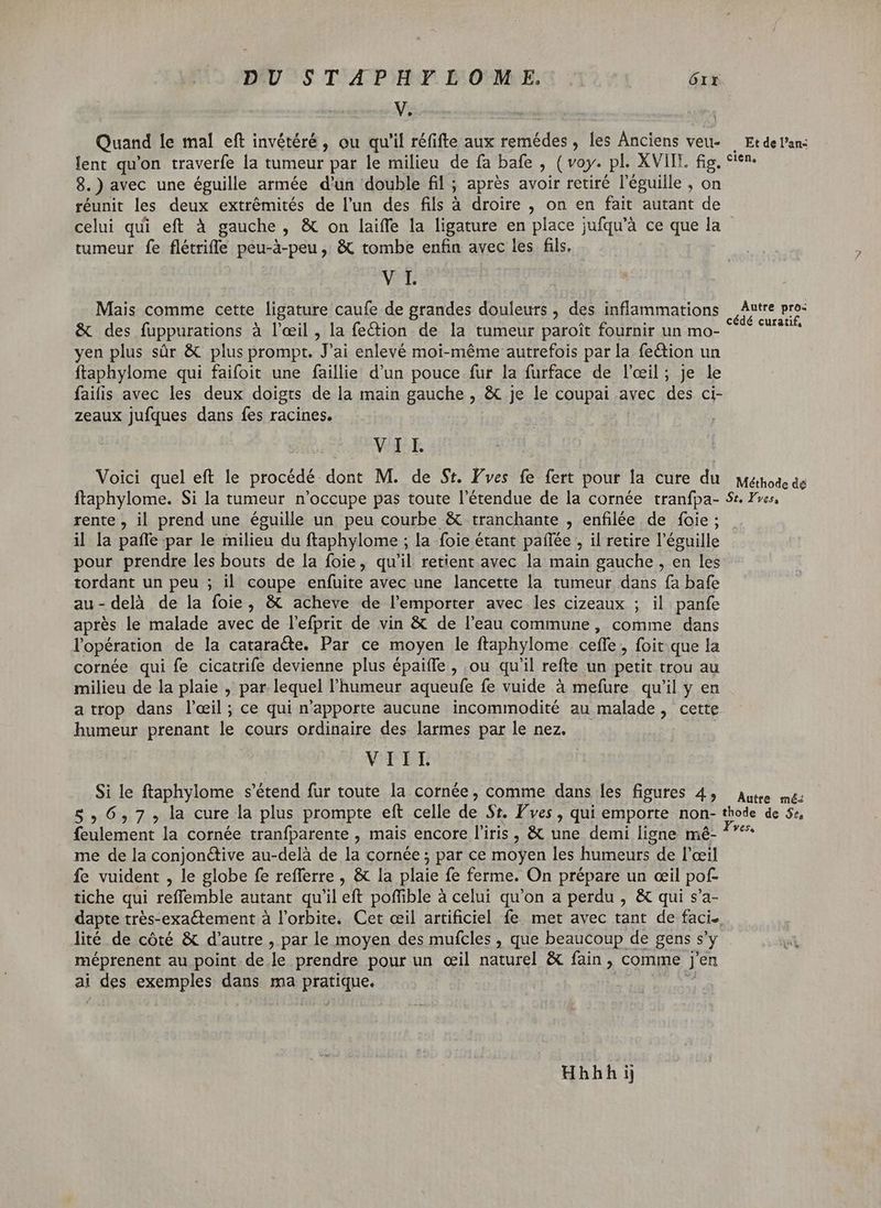 DU STAPHYLOM -—ÉE. órr M. Quand le mal eft invétéré , ou qu'il réfifte aux remédes , les Anciens veu- Et de l'an: lent qu'on traverfe la tumeur par le milieu de fa bafe , (voy. pl. XVIII. fig, cien. 8.) avec une éguille armée d'un double fil ; ; après avoir retiré l'éguille , on réunit les deux extrémités de l'un des fils à droire , on en fait autant de celui qui eft à gauche, &amp; on laiffe la ligature en place jufqu'à ce que la tumeur fe flétrifle peu-à-peu , &amp; tombe enfin avec les fils. VIT Mais comme cette ligature caufe de grandes douleurs , des inflammations | nds y &amp; des fuppurations à l'eil , la fection. de la tumeur paroît fournir un mo- Wien PP EI LADO Ju ; yen plus sür &amp; plus prompt. J'ai enlevé moi-méme autrefois par la fection un ftaphylome qui faifoit une faillie d'un pouce fur la furface de l'eil; je le faifis avec les deux doigts de la main gauche , &amp; je le coupai avec des ci- : B >: 1] P zeaux jufques dans fes racines. \ VII. Voici quel eft le procédé dit M. de St. Fves fe fert pour la cure du Méthode dé ftaphylome. Si la tumeur n'occupe pas toute l'étendue de la cornée tranfpa- Se. Yves, rente , il prend une éguille un peu courbe &amp; tranchante , enfilée de foie ; il la paffe par le milieu du ftaphylome ; la foie étant paífée , il retire l'éguille pour prendre les bouts de la foie, qu'il retient avec la main gauche , en les tordant un peu ; il coupe enfuite avec une lancette la tumeur dans fa bafe au-delà de la foie, &amp; acheve de l'emporter avec les cizeaux ; il panfe aprés le malade avec de l'efprit de vin &amp; de l’eau commune, comme dans l'opération de la cataracte. Par ce moyen le ftaphylome ceflfe , foit que la cornée qui fe cicatrife devienne plus épaifle , ou qu'il refte un petit trou au milieu de la plaie , par lequel l'humeur aqueufe fe vuide à mefure. qu'il y en a trop dans l'œil ; ce qui n'apporte aucune incommodité au malade, cette. humeur prenant le cours ordinaire des larmes par le nez. VIIL à le ftaphylome s'étend fur toute la cornée, comme dans les figures 4, autre mé: 8, 6,7; la cure la plus prompte eft celle de St. l'ves , qui emporte non- thode de 5e, feulement la cornée tranfparente , mais encore l'iris, &amp; une demi ligne mé- pr me de la conjon&amp;ive au-delà de la cornée ; par ce moyen les humeurs de l'œil fe vuident , le globe fe refferre , &amp; la plaie fe ferme. On prépare un ceil pof- tiche qui reffemble autant qu'il eft poffible à celui qu'on a perdu , &amp; qui s'a- dapte trés-exactement à l'orbite. Cet œil artificiel fe met avec tant de faci. lité de côté &amp; d'autre , par le moyen des mufcles , que beaucoup de gens s'y méprenent au point de le prendre pour un œil naturel &amp; fain, comme jen ai FES exemples dans ma pratique, Hhhh ij