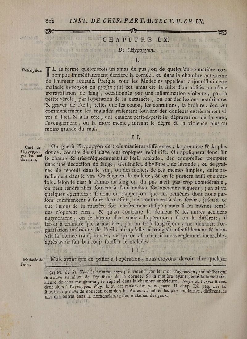 m? ig quatn TRE eX De l'Hypopyon. E Defcription, | L fe forme quelquefois un amas de pus, ou de quelqu'autre matière cor- rompue immédiatement derrière la cornée, &amp; dans la chambre antérieure de l'humeur aqueufe. Prefque tous les Médecins appellent aujourd'hui cette maladie hypopyon ou pyofin ; (a) cet amas eft la fuite d'un abfcès ou d'une extravafation de fang , occafionnés par une inflammation violente , par la petite vérole, par l'opération de la cataracte , ou par des lézions extérieures &amp; graves de l'œil, telles que les coups, les contufions , la brûlure , &amp;c. Au commencement les malades: reffentent fouvent ‘des douleurs extrémement vi- ves à l'œil &amp; à la tête, qui caufent petit-à-petit la dépravation de la vue, l'aveuglement , ou la mort même, fuivant le dégré &amp; la violence plus ou moins grande du mal. eren pere UY amas sm eere mk eee esteem sme tne Eee 3055 I I. Cure de On guérit l'hypopyon de trois manières différentes ; la première &amp; Ia plus ion iin douce, confifte dans l'ufage ‘des topiques réfolutifs. On appliquera donc fur Hicamens, ^ le champ &amp; très-fiéquemmient für l'œil malade, des compreffes trempées dans une déco&amp;tion de fauge', d'eüfraife'; d'hyffope , de lavande , '&amp; de grai- nes de fenouil dans le vin , ou des fachets de ces mêmes fimples , cuits pa- reillenent dans le vin. On faignera le malade, &amp; on le purgera auffi quelque- fois, felon le cas; fi l'amas du fang ou du pus n'eft pas trop confidérable , on peut rendre affez fouvent à l'œil malade fón' ancienne vigueur ; j'en ai vu quelques exemples : fi donc on s'appercoit que les remédes dont nous par- lons commencent à faire leur effet , on continuera à s'en fervir, jufqu'à ce que l'amas de la matière foit ‘entièrement diífipé ; mais fi lés mêmes remé- des n'opérent rien , &amp; qu'au contraire la douleur &amp; les autres accidens augmentent , on fe hátera d'en venir à l'opération ; fi on la différoit, il feroit à craindre que la matière, par un trop longíéjour , ne détruisit l'or- ganifation intérieure de l'oeil, ou qu'elle ne rongeát infenfiblement &amp; n'ou- vrít la cornée tranfparente ,'ce qui occafionneroit un aveuglement incurable . après avoir fait baucoup fouffrir le malade. | LIE Méthode de Mais avant que de páffer à l'opération , nous croyons devoir dire quelque Juftus, À ai: ja t A - : s j 4 £ (a) M. de St. Yves la nomme onyx ; il entend par le mot d'hypopyon, un abfcés qui fe trouve au milieu de l'épaiffeur de la cornée. Si la'matiére ayant percé la lame inté- rieure de cette membrane , fe répand dans la chambre antérieure , l'onyx ou l'ongle (üccé- dent alors à l’hypopyon. Voy. le tr. des malad. des yeux, part. II. chap. IX. pag. 221 &amp; (uiv. Ceci prouve de nouveau combien les Auteurs, méme les plus modernes, différent les uus des autres dans la nomenclature des maladies des yeux, — — ii