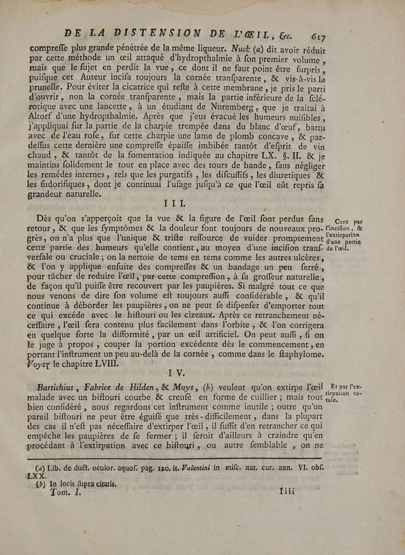 comprefle plus grande pénétrée de la même liqueur. Nuck (a) dit avoir réduit par cette méthode un œil attaqué d'hydropthalmie à fon premier volume mais que le fujet en perdit la vue, ce dont il ne faut point être furpris » puifque cet Auteur incifa toujours la cornée tranfparente, & vis-à-vis D prunelle. Pour éviter la cicatrice qui refte à cette membrane , je pris le parti d'ouvrir, non la cornée tranfparente , mais la partie inférieure de la fclé- rotique avec une lancette , à un étudiant de Nuremberg , que je traitai à Altorf d'une hydropthalmie. Aprés que j'eus évacué les humeurs nuifibles , Jappliquai fur la partie de la charpie trempée dans du blanc d'œuf, battu avec de l'eau rofe, fur cette charpie une lame de plomb concave , & par- deflus cette dernière une comprefle épaiffe imbibée tantôt d'efprit de vin chaud , & tantôt de la fomentation indiquée au chapitre LX. 6. II. & je maintins folidement le tout en place avec des tours de bande, fans négliger les remédes internes, tels que les purgatifs , les difcuffifs , les diuretiques & les fudorifiques , dont je continuai l’ufage jufqu’à ce que l'eeil eût repris fa grandeur naturelle. LIT Dès qu'on s'appercoit que la vue & la figure de l'oeil font perdus fans Cure par retour , & que les fymptómes & la douleur font toujours de nouveaux pro- l'incifion, & grès, on n'a plus que l'unique & trifte reffource de vuider promptement Re CS cette partie des humeurs qu'elle contient, au moyen d'une incifion tranf- de l'œil. verfale ou cruciale ; on la nettoie de tems en tems comme les autres ulcères, & l'on y applique enfuite des compreffes & un bandage un peu ferré, pour tácher de reduire l'oeil, par cette compreffion , à fa groffeur naturelle, de façon qu'il puiffe être recouvert par les paupières. Si malgré tout ce que nous venons de dire fon volume eft toujours auffi confidérable, & qu'il continue à déborder les paupières , on ne peut fe difpenfer d'emporter tout ce qui excéde avec le biftouri ou les cizeaux. Aprés ce retranchement né- ceffaire , l'œil fera contenu plus facilement dans l'orbite , & l'on corrigera en quelque forte la difformité , par un œil artificiel. On peut auffi , fi on le juge à propos , couper la portion excédente dès le commencement , en portant l'inftrument un peu au-delà de la cornée , comme dans le ftaphylome. Voyez le chapitre LVIIT. V. Bartichius , Fabrice de Hilden, & Muys, (b) veulent qu'on extirpe l'oeil | Et par l'ex- malade avec un biftouri courbe & creufé en forme de cuillier ; mais tout qb. ^. ^ bien confidéré , nous regardons cet inftrument comme inutile ; outre qu'un pareil biftouri ne peut étre éguifé que trés-difficilement , dans la plupart des cas il n'eft pas néceffaire d'extirper l'oeil , il fuffit d'en retrancher ce qui empêche les paupières de fe fermer ; il feroit d'ailleurs à craindre qu'en procédant à l’extirpation avec ce biftouri, ou autre femblable , on ne (a) Lib. de du&. oculor. aquof. pag. 1ao. it. Walentini in mifc. nat. cur. ann. VI. obf. LXX. (5) In locis (upra citatis, | ' Tom. I. , j Tiñi