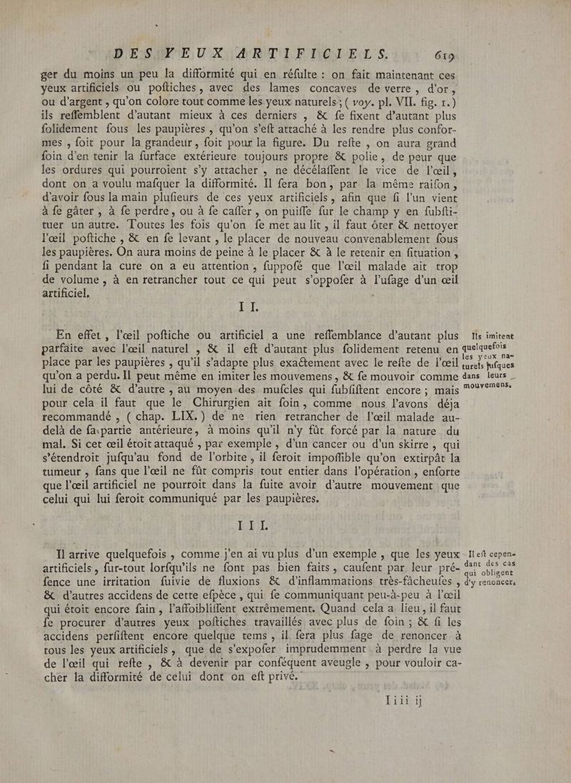 ger du moins un peu la difformité qui en réfulte : on fait maintenant ces yeux artificiels ou poftiches , avec des lames concaves de verre, d'or, ou d'argent , qu'on colore tout comme les yeux naturels; ( voy. pl. VII. fig. 1.) ils reffemblent d'autant mieux à ces derniers , & fe fixent d'autant plus folidement fous les paupiéres , qu'on s'eft attaché à les rendre plus confor- mes , foit pour la grandeur, foit pour la figure. Du refte , on aura grand foin d'en tenir la furface extérieure toujours propre & polie, de peur que les ordures qui pourroient s'y attacher , ne décélaffent le vice de l'œil, dont on a voulu mafquer la difformité. Il fera bon, par la méme raifon , d'avoir fous la main plufieurs de ces yeux artificiels, afin que fi l'un vient à fe gâter , à fe perdre, ou à fe caffer , on puiffe fur le champ y en fubfti- tuer un autre. Toutes les fois qu'on fe met au lit , il faut ôter & nettoyer l'œil poftiche , & en fe levant , le placer de nouveau convenablement fous les paupiéres. On aura moins de peine à le placer & à le retenir en fituation , fi pendant la cure on a eu attention , fuppofé que l'eil malade ait trop de volume , à en retrancher tout ce qui peut s'oppofer à l'ufage d'un ceil artificiel, IST. En effet, l'eil poftiche ou artificiel a une reflemblance d'autant plus parfaite avec l'eil naturel , & il eft d'autant plus folidement retenu en place par les paupières , qu'il s'adapte plus exaétement avec le refte de l'œil qu'on a perdu. Il peut méme en imiter les mouvemens , & fe mouvoir comme lui de côté & d'autre , au moyen des mufcles qui fubfiftent encore ; mais pour cela il faut que le Chirurgien ait foin, comme nous l'avons déja delà de fa.partie antérieure, à moins qu'il n'y füt forcé par la nature du mal. Si cet œil étoit attaqué , par exemple , d'un cancer ou d'un skirre , qui s'érendroit jufqu'au fond de l'orbite, il feroit impoffible qu'on extirpât la tumeur , fans que l'eeil ne fût compris tout entier dans l'opération , enforte que l'eeil artificiel ne pourroit dans la fuite avoir d'autte mouvement que celui qui lui feroit communiqué par les paupières. III. Il arrive quelquefois , comme j'en ai vu plus d'un exemple , que les yeux artificiels , fur-tout lorfqu'ils ne font pas bien faits, caufent par leur pré- fence une irritation fuivie de fluxions & d'inflammations très-fâcheules , & d'autres accidens de cette efpèce , qui fe communiquant peu-à-peu à l'œil qui étoit encore fain, l'affoibliffent extrémement. Quand cela a lieu, il faut fe procurer d'autres yeux poitiches travaillés avec plus de foin ; & fi les accidens perfiftent encore quelque tems , il fera plus fage de renoncer à tous les yeux artificiels, que de s'expofer imprudemment à perdre la vue de l'eil qui refte , & à devenir par conféquent aveugle , pour vouloir ca- cher la difformité de celui dont on eft privé. Diii ij Ils imitent quelquefois les yeux na= turels jufques dans leurs _ mouvemens, Il eft cepen< dant des cas qui obligent d'y renoncer,