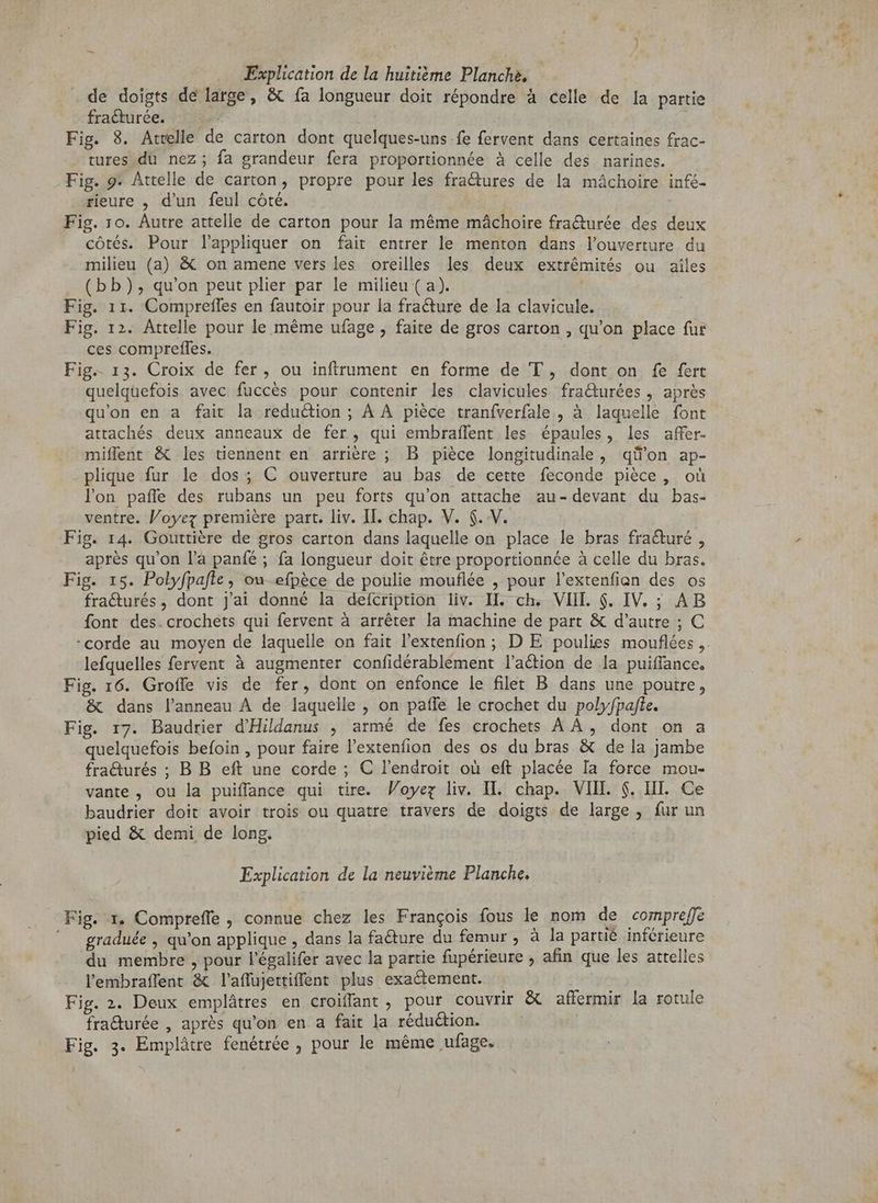 . de doigts de large, & fa longueur doit répondre à celle de la partie fraéturée. 525% | Fig. 8. Attelle de carton dont quelques-uns fe fervent dans certaines frac- tures du nez; fa grandeur fera proportionnée à celle des narines. Fig. 9. Attelle de carton, propre pour les fractures de la mâchoire infé- rieure , d'un feul côté. Fig. ro. Autre attelle de carton pour la méme mâchoire fra&urée des deux côtés. Pour lappliquer on fait entrer le menton dans louverture du milieu (a) & on amene vers les oreilles les deux extrémités ou ailes (bb), qu'on peut plier par le milieu (a). Fig. 11. Compreffes en fautoir pour la fracture de la clavicule. Fig. 12. Attelle pour le méme ufage , faite de gros carton , qu'on place fur ces comprefles. Fig. 13. Croix de fer, ou infítrument en forme de T , dont on fe fert quelquefois avec fuccés pour contenir les clavicules fraturées , après qu'on en a fait la reduction ; A A pièce traníverfale , à laquelle font attachés deux anneaux de fer, qui embraffent les épaules, les affer- miffent & les tiennent en arrière ; B pièce longitudinale, qii'on. ap- plique fur le dos; C ouverture au bas de cette feconde pièce, où lon paffe des rubans un peu forts qu'on attache au-devant du bas- ventre. Voyez première part. liv. II. chap. V. $. V. Fig. 14. Gouttiere de gros carton dans laquelle on place le bras fraéturé , après qu'on l’a panfé ; fa longueur doit être proportionnée à celle du bras. Fig. 15. Polyfpalte, on efpèce de poulie mouflée , pour l'extenfian des os fracturés, dont j'ai donné la defcription liv. II. ch. VIII. $. IV. ; AB font des.crochets qui fervent à arrêter la machine de part & d'autre ; C corde au moyen de laquelle on fait l'extenfion ; D E poulies mouflées ,. lefquelles fervent à augmenter confidérablement l’aétion de la puiffance. Fig. 16. Groffe vis de fer, dont on enfonce le filet B dans une poutre, & dans l’anneau À de laquelle , on pafle le crochet du polyfpafte. Fig. r7. Baudrier d'Hildanus , armé de fes crochets A A, dont on a quelquefois befoin , pour faire l'extenfion des os du bras & de la jambe fracturés ; B B eft une corde ; C l'endroit où eft placée Ia force mou- vante , ou la puiffance qui tire. Woyez liv. Il. chap. VIII. $. IT. Ce baudrier doit avoir trois ou quatre travers de doigts de large, fur un pied & demi de long. Explication de la neuviéme Planche. Fig. 1, Compreffe , connue chez les François fous le nom de compreffe ^ graduée, qu'on applique , dans la facture du femur , à la partié inférieure du membre , pour l'égalifer avec la partie fupérieure , afin que les attelles l'embraffent & l'affüjettiffent plus exactement. Fig. 2. Deux emplátres en croiffant , pour couvrir & affermir la rotule fra&urée , après qu'on en a fait la réduction. Fig. 3. Emplátre fenétrée , pour le méme ufage.