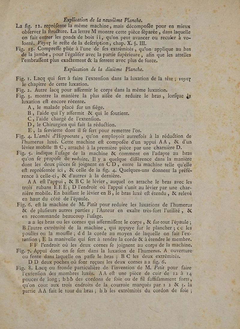* La fig. 12. repréfente la même machine, mais décompofée pour en mieux obferver la ftruéture. La lettre M montre cette piéce féparée , dans laquelle on fait entrer les gonds de bois ii, qu'on peut avancer ou reculer à vo- lonté. Foyer le refte de la defcription, chap. X. $. III. de la jambe , pour l'égalifer avec la partie fupérieure,, afin que les attelles l'embraffent plus exactement & la ferrent avec plus de force. Fig. 1. Lacq qui fert à faire l'extenfion dans la luxation de la tête; voyez le chapitre de cette luxation. | Fig. 2. Autre lacq pour affermir le corps dans la méme luxation. Fig. 3. montre la manière la plus aifée de reduire le bras, lorfque da luxation eft encore récente. A , le malade placé fur un fiége. B , l'aide qui l'y affermit & qui le foutient. C,l'aide chargé de l'extenfion. D, le Chirurgien qui fait la rédu&ion. E, la ferviette dont il fe fert pour remettre l'os. Fig. 4. L’ambi d'Hippocrate , qu'on employoit autrefois à la rédu&ion de lhumerus luxé. Cette machine eft compofée d'un appui AA, & d'un lévier mobile B C , attaché à la première pièce par une charnière D. Fig. s. indique l'ufage de la machine & comment on l'adapte au bras qu'on fe propofe de reduire. Il y a quelque différence dans la manière dont les deux pièces fe joignent en C D , entre la machine telle qu'elle eft repréfentée ici, & celle de la fig. 4. Quelques-uns donnent la préfé- rence à celle-ci, & d'autres à la dernière. H trois rubans EEE ; D l'endroit ou l'appui s'unit au lévier par une char- nière mobile. En baiffant le lévier en B , le bras luxé eft étendu, & relevé en haut du cóté de l'épaule. Fig. 6. eft la machine de M. Petit pour reduire les luxations de l'humerus & de plufieurs autres parties ; l'Auteur en exalte très-fort l'utilité, & en recommande beaucoup l'ufage. a a les bras ou les cornes qui affermiffent le corps , & fur-tout l'épaule ; B l'autre extrémité de la machine, qui appuye fur le plancher ; cc les poulies ou la mouffle ; d d la corde au moyen de laquelle on fait l'ex- tenfion ; E la manivelle qui fert à tendre la corde & à étendre le membre. FF l'endroit où les deux cornes fe joignent au corps de la machine. ou fente dans laquelle on paffe le bras ; B C les deux extrémités. D D deux poches où font reçues les deux cornes aa fig. 6. Fig. 8. Lacq ou fronde particuliere de l'invention de M. Petit pour faire lextenfion des membres luxés. AA eft une pièce de cuir de 12 à 14 pouces de long; bbb des cordons de foie ou de fil fufhfamment forts, .qu'on cout aux trois endroits de la courroie marqués par 1 2 & 3. la partie AA fait le tour du bras; bb les extrémités du cordon de foie ; sx