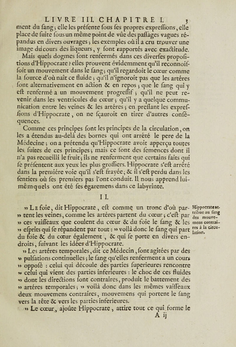 ment du fang; elle les préfente fous fes propres exprefllons, elle place de fuite fous un même point de vue des paflàges vagues ré¬ pandus en divers ouvrages * les exemples où il a cru trpuver une image diicours des liqueurs, y font rapportés avec exactitude. Mais quels dogmes font renfermés dans ces diverfes propofi- tions d’Hippocrate ? elles prouvent évidemment qufll reconnoif- foit un mouvement dans le fang; qu’il regardoit le cœur comme la fource d’où naît ce fluide * qu’il n’ignoroit pas que les artères font alternativement en adion 8c en repos j que le fang qui y eft renfermé a un mouvement progreflif * qu’il ne peut re¬ venir dans les ventricules du cœur ; qu’il y a quelque commu¬ nication entre les veines 8c les artères ; en preflant les expref- dons d’Hippocrate, on ne fçauroit en tirer d’autres confé- quences. Comme ces principes font les principes de la circulation, on les a étendus au-delà des bornes qui ont arrêté le pere de la Médecine 5 on a prétendu qu’Hippocrate avoit apperçu toutes les. fuites de ces principes ; mais ce font des femences dont il 11’a pas recueilli le fruit $ ils ne renferment que certains faits qui fe préfentent aux yeux les plus groflîers. Hippocrate s’efl: arrêté dans la première voie qu’il s’efl: frayée; 8c il s’effc perdu dans les fentiers où fes premiers pas l’ont conduit. Il nous apprend lui- mêmquels ont été fes égaremens dans ce labyrinte. I I. n Le foie, dit Hippocrate , eft comme un tronc d‘où par- » tent les veines, comme les artères partent du cœur; c’efl: par 55 ces vaifleaux que coulent du cœur 6c du foie le fang 8c les » efprits qui fe répandent par tout : » voilà donc le fang qui part du foie 8c du cœur également , 8c qui fe porte en divers en¬ droits, fuivant les idées d’Hippocrate. » Les artères temporales, dit ce Médecin, font agitées par des v pulfations continuelles ; le fang quelles renferment a un cours oppofé : celui qui découle des parties fuperieures rencontre y» celui qui vient des parties inferieures : le choc de ces fluides » dont les directions font contraires, produit le battement des » artères temporales ; » voilà donc dans les mêmes vaifleaux deux mouvemens contraires, mouvemens qui portent le fang vers la tête 8c vers les parties inferieures. Le cœur, ajoûte Hippocrate , attire tout ce qui.forme le A ij Hippocrate at¬ tribue au fang des mouve¬ mens contrai¬ res à la circu¬ lation* n